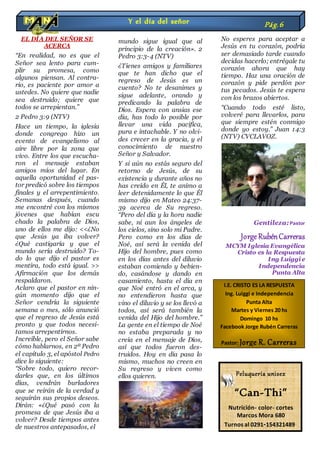 EL DÍA DEL SEÑOR SE
ACERCA
“En realidad, no es que el
Señor sea lento para cum-
plir su promesa, como
algunos piensan. Al contra-
rio, es paciente por amor a
ustedes. No quiere que nadie
sea destruido; quiere que
todos se arrepientan.”
2 Pedro 3:9 (NTV)
Hace un tiempo, la iglesia
donde congrego hizo un
evento de evangelismo al
aire libre por la zona que
vivo. Entre los que escucha-
ron el mensaje estaban
amigos míos del lugar. En
aquella oportunidad el pas-
tor predicó sobre los tiempos
finales y el arrepentimiento.
Semanas después, cuando
me encontré con los mismos
jóvenes que habían escu
chado la palabra de Dios,
uno de ellos me dijo: <<¿No
que Jesús ya iba volver?
¿Qué castigaría y que el
mundo sería destruido? To-
do lo que dijo el pastor es
mentira, todo está igual. >>
Afirmación que los demás
respaldaron.
Aclaro que el pastor en nin-
gún momento dijo que el
Señor vendría la siguiente
semana o mes, sólo anunció
que el regreso de Jesús está
pronto y que todos necesi-
tamos arrepentirnos.
Increíble, pero el Señor sabe
cómo hablarnos, en 2ª Pedro
el capítulo 3, el apóstol Pedro
dice lo siguiente:
“Sobre todo, quiero recor-
darles que, en los últimos
días, vendrán burladores
que se reirán de la verdad y
seguirán sus propios deseos.
Dirán: «¿Qué pasó con la
promesa de que Jesús iba a
volver? Desde tiempos antes
de nuestros antepasados, el
mundo sigue igual que al
principio de la creación». 2
Pedro 3:3-4 (NTV)
¿Tienes amigos y familiares
que te han dicho que el
regreso de Jesús es un
cuento? No te desanimes y
sigue adelante, orando y
predicando la palabra de
Dios. Espera con ansias ese
día, has todo lo posible por
llevar una vida pacífica,
pura e intachable. Y no olvi-
des crecer en la gracia, y el
conocimiento de nuestro
Señor y Salvador.
Y si aún no estás seguro del
retorno de Jesús, de su
existencia y durante años no
has creído en Él, te animo a
leer detenidamente lo que Él
mismo dijo en Mateo 24:37-
39 acerca de Su regreso.
“Pero del día y la hora nadie
sabe, ni aun los ángeles de
los cielos, sino solo mi Padre.
Pero como en los días de
Noé, así será la venida del
Hijo del hombre, pues como
en los días antes del diluvio
estaban comiendo y bebien-
do, casándose y dando en
casamiento, hasta el día en
que Noé entró en el arca, y
no entendieron hasta que
vino el diluvio y se los llevó a
todos, así será también la
venida del Hijo del hombre.”
La gente en el tiempo de Noé
no estaba preparada y no
creía en el mensaje de Dios,
así que todos fueron des-
truidos. Hoy en día pasa lo
mismo, muchos no creen en
Su regreso y viven como
ellos quieren.
No esperes para aceptar a
Jesús en tu corazón, podría
ser demasiado tarde cuando
decidas hacerlo; entrégale tu
corazón ahora que hay
tiempo. Haz una oración de
corazón y pide perdón por
tus pecados. Jesús te espera
con los brazos abiertos.
“Cuando todo esté listo,
volveré para llevarlos, para
que siempre estén conmigo
donde yo estoy.” Juan 14:3
(NTV) CVCLAVOZ.
Gentileza:Pastor
JorgeRubénCarreras
MCYM Iglesia Evangélica
Cristo es la Respuesta
Ing Luiggi e
Independencia
Punta Alta
Y el día del señor Pág.6
I.E. CRISTO ES LA RESPUESTA
Ing. Luiggi e Independencia
Punta Alta
Martes y Viernes 20 hs
Domingo 10 hs
Facebook Jorge Rubén Carreras
Pastor: Jorge R. Carreras
Peluquería unisex
“Can-Thi”
Nutrición- color- cortes
Marcos Mora 680
Turnos al 0291-154321489
 
