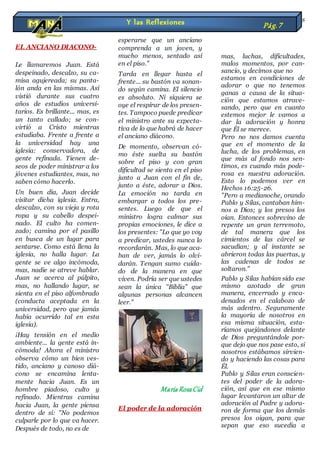 EL ANCIANO DIACONO-
Le llamaremos Juan. Está
despeinado, descalzo, su ca-
misa agujereada; su panta-
lón anda en las mismas. Así
vistió durante sus cuatro
años de estudios universi-
tarios. Es brillante... mas, es
un tanto callado; se con-
virtió a Cristo mientras
estudiaba. Frente a frente a
la universidad hay una
iglesia: conservadora, de
gente refinada. Tienen de-
seos de poder ministrar a los
jóvenes estudiantes, mas, no
saben cómo hacerlo.
Un buen día, Juan decide
visitar dicha iglesia. Entra,
descalzo, con su vieja y rota
ropa y su cabello despei-
nado. El culto ha comen-
zado; camina por el pasillo
en busca de un lugar para
sentarse. Como está llena la
iglesia, no halla lugar. La
gente se ve algo incómoda,
mas, nadie se atreve hablar.
Juan se acerca al púlpito,
mas, no hallando lugar, se
sienta en el piso alfombrado
(conducta aceptada en la
universidad, pero que jamás
había ocurrido tal en esta
iglesia).
¡Hay tensión en el medio
ambiente... la gente está in-
cómoda! Ahora el ministro
observa cómo un bien ves-
tido, anciano y canoso diá-
cono se encamina lenta-
mente hacia Juan. Es un
hombre piadoso, culto y
refinado. Mientras camina
hacia Juan, la gente piensa
dentro de sí: "No podemos
culparle por lo que va hacer.
Después de todo, no es de
esperarse que un anciano
comprenda a un joven, y
mucho menos, sentado así
en el piso."
Tarda en llegar hasta el
frente... su bastón va sonan-
do según camina. El silencio
es absoluto. Ni siquiera se
oye el respirar de los presen-
tes. Tampoco puede predicar
el ministro ante su expecta-
tiva de lo que habrá de hacer
el anciano diácono.
De momento, observan có-
mo éste suelta su bastón
sobre el piso y con gran
dificultad se sienta en el piso
junto a Juan con el fin de,
junto a éste, adorar a Dios.
La emoción no tarda en
embargar a todos los pre-
sentes. Luego de que el
ministro logra calmar sus
propias emociones, le dice a
los presentes: "Lo que yo voy
a predicar, ustedes nunca lo
recordarán. Mas, lo que aca-
ban de ver, jamás lo olvi-
darán. Tengan sumo cuida-
do de la manera en que
viven. Podría ser que ustedes
sean la única "Biblia" que
algunas personas alcancen
leer."
Maria RosaCid
El poder de la adoración
A veces no adoramos a Dios
a causa de nuestros proble-
mas, luchas, dificultades,
malos momentos, por can-
sancio, y decimos que no
estamos en condiciones de
adorar o que no tenemos
ganas a causa de la situa-
ción que estamos atrave-
sando, pero que en cuanto
estemos mejor le vamos a
dar la adoración y honra
que Él se merece.
Pero no nos damos cuenta
que en el momento de la
lucha, de los problemas, en
que más al fondo nos sen-
timos, es cuando más pode-
rosa es nuestra adoración.
Esto lo podemos ver en
Hechos 16:25-26.
"Pero a medianoche, orando
Pablo y Silas, cantaban him-
nos a Dios; y los presos los
oían. Entonces sobrevino de
repente un gran terremoto,
de tal manera que los
cimientos de las cárcel se
sacudían; y al instante se
abrieron todas las puertas, y
las cadenas de todos se
soltaron."
Pablo y Silas habían sido ese
mismo azotado de gran
manera, encerrado y enca-
denados en el calabozo de
más adentro. Seguramente
la mayoría de nosotros en
esa misma situación, esta-
ríamos quejándonos delante
de Dios preguntándole por-
que dejo que nos pase esto, si
nosotros estábamos sirvien-
do y haciendo las cosas para
Él.
Pablo y Silas eran conscien-
tes del poder de la adora-
ción, así que en ese mismo
lugar levantaron un altar de
adoración al Padre y adora-
ron de forma que los demás
presos los oigan, para que
sepan que eso sucedía a
Y las Reflexiones Pág.7
 