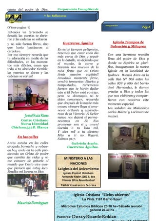 causa del poder de Dios.
(Continua pagina 8)
(Viene pagina 7)
Entonces un terremoto se
desató, las puertas se abrie-
ron y las cadenas se soltaron
y no solo fueron libres, sino
que hasta bautizaron al
carcelero.
Por eso siempre recorda que
tu adoración en medio de las
dificultades, en los momen-
tos más difíciles, causa que
todo a tu alrededor tiemble,
las puertas se abran y las
cadenas se corten!
JosuéRuizRivas
Centro Cristiano
Nueva Identidad
Chiclana 532 B. Blanca
En las calles
Antes estaba en las calles
drogado, borracho y roban-
do hoy ando en la calle pre-
dicando un Cristo de poder
que cambia las vidas y no
me cansare de gritarle al
mundo que Cristo vive aun-
que piensen que estoy loco
Bendita mi locura en Dios
MauricioDomínguez
Corporación Evangélica de
Nuestro Señor Jesucristo
calle Mauricio Pullita
Gral Enrique Godoy
Guerreros Águilas
En estos tiempos peligrosos,
tenemos que estar cada día
más cerca de Dios y seguir
en la batalla, no dejando que
el mundo, la carne y
Satanás nos muevan de la
roca firme que es Cristo
Jesús nuestro capitán!!
Amado/a mantente firme,
vendrá tormentas diluvios y
tempestades, terremotos
fuertes que te harán dudar
aún si El Señor está contigo,
pero no desmayes, no te
dejes convencer, recuerda
que después de la noche más
oscura siempre llega el ama-
necer brillante y esplendo-
roso de la Victoria! El Señor
nunca nos dejará si perma-
necemos en El! Sus
promesas son sí y amen!
Caerán a tu lado mil,
Y diez mil a tu diestra;
Más a ti no llegará.
Salmos 91:7.
Gabriela Acuña.
Guerreros Águilas.
Iglesia Tiempos de
Salvación y Milagros
Con una hermosa reunión
llena del poder de Dios y
donde su Espiritu se glori-
fico, inauguramos la nueva
Iglesia en la localidad de
Quilmes Buenos Aires en la
calle 816 Nº 868 entre las
calles 878 y 880 del barrio
José Hernandez, le damos
gracias a Dios y todos los
que nos visitaron y compar-
tieron con nosotros este
momento especial.
Les saludan los Misioneros
carlos Mazzei y Lucimara de
mazzei.
Y las Reflexiones
MINISTERIO A LAS
NACIONES
La Iglesia del Avivamiento
Iglesia Central Grünbein
Fernando Fader 1260 B. Bca
Viernes 20 hs Reunión Gral
Pastor Gustavo y Norma
Fernández
Iglesia Cristiana “Cielos abiertos”
La Pinta 1181 Barrio Spurr
Miércoles Estudios Bíblicos 20.30 hs- Sábado reunión
general 20.30 hs
Pastores: DorayRicardoRoldan
inauguración
Pág.8
 