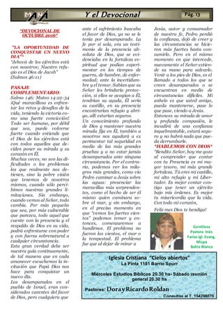 *DEVOCIONAL DE
OCTUBRE 2016*
"LA OPORTUNIDAD DE
CONQUISTAR UN NUEVO
DIA"*
“Jehová de los ejércitos está
con nosotros; Nuestro refu-
gio es el Dios de Jacob”
(Salmos 46:11)
PASAJE
COMPLEMENTARIO:
Salmo 146; Mateo 14:22-34
¡Qué maravilloso es enfren-
tar los retos y desafíos de la
vida, teniendo la victoria co-
mo una fuerte convicción!
Todo ser humano, por débil
que sea, puede volverse
fuerte cuando entiende que
el Dios de los ejércitos está
con todos aquellos que de-
ciden poner su mirada y su
corazón en Él.
Muchas veces, no son las di-
ficultades o los problemas
los que realmente nos de-
tienen, sino la pobre visión
que tenemos de nosotros
mismos, cuando sólo perci-
bimos nuestras grandes li-
mitaciones. Sin embargo,
cuando vemos al Señor, todo
cambia. Por más pequeño
que sea, por más vulnerable
que parezca, todo aquel que
cuente con la presencia y el
respaldo de Dios en su vida,
podrá enfrentarse con poder
y con fuerza sobrenatural a
cualquier circunstancia.
Esta gran verdad debe ser
nuestra guía continuamente,
de tal manera que en cada
amanecer escuchemos la in-
vitación que Papá Dios nos
hace para conquistar un
nuevo día.
Los desamparados en el
pueblo de Israel, eran con-
siderados carentes del favor
de Dios, pero cualquiera que
ante el sufrimiento buscaba
el favor de Dios, ya no se le
tenía por desamparado. La
fe por sí sola, era un testi-
monio de la presencia ab-
soluta de Dios, que se evi-
denciaba en la fortaleza es-
piritual que podían experi-
mentar en los tiempos de
guerra, de hambre, de enfer-
medad; ante la incertidum-
bre y el temor. Sabían que su
Señor les brindaría protec-
ción, si ellos se acogían a Él,
tendrían su ayuda, Él sería
su castillo, en su presencia
encontrarían refugio y abri-
go, allí estarían seguros.
Un conocimiento profundo
de Dios y mantener nuestra
mirada fija en Él, también a
nosotros nos ayudará a ex
perimentar tal seguridad en
medio de las más grandes
pruebas y a no estar jamás
desamparados ante ninguna
circunstancia. Por el contra-
rio, podemos ver los mila-
gros más grandes, como vio
Pedro caminar a Jesús sobre
las aguas: presenciar las
maravillas más sorprenden-
tes, como el hecho de ser él
mismo quien caminara so-
bre el mar, y sin embargo,
en el preciso momento en
que “vemos los fuertes vien-
tos” podemos temer y en-
tonces, comenzaremos a
hundirnos. El problema no
fueron los vientos, el mar o
la tempestad. El problema
fue que al dejar de mirar a
Jesús, autor y consumador
de nuestra fe, Pedro perdió
la confianza, dejó de creer y
las circunstancias se hicie-
ron más fuertes hasta con-
sumirlo. Pero en el mismo
momento en que intercede,
nuevamente el Señor extien-
de su mano para salvarlo.
Venir a los pies de Dios, es el
llamado a todos los que se
creen desamparados o se
encuentran en medio de
circunstancias difíciles. Mi
anhelo es que usted amigo,
pueda mantenerse, pase lo
que pase, viendo a Jesús.
Entonces su mirada de amor
y profunda compasión, le
invadirá de una confianza
inquebrantable, estará segu-
ro y no habrá nada que pue-
da derrumbarle.
*HABLEMOS CON DIOS*
“Bendito Señor, hoy me gozo
al comprender que contar
con tu Presencia es mi ma-
yor tesoro, mi más grande
fortaleza. Tú eres mi castillo,
mi alto refugio y mi Liber-
tador. Es mejor contar con-
tigo que tener un ejército
bajo mis órdenes. Es mejor
tu misericordia que la vida.
Con todo mi corazón,
Feliz mes Dios te bendiga!
Y el Devocional Pág. 13
Iglesia Cristiana “Cielos abiertos”
La Pinta 1181 Barrio Spurr
Miércoles Estudios Bíblicos 20.30 hs- Sábado reunión
general 20.30 hs
Pastores: DorayRicardoRoldan
Consultas al T. 154298070
Gentileza
Pastora Inés
Farias Igl. Evang.
Mizpa
Bahía Blanca
 