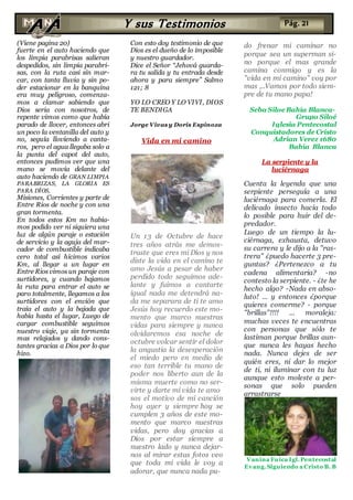 (Viene pagina 20)
fuerte en el auto haciendo que
los limpia parabrisas salieran
despedidos, sin limpia parabri-
sas, con la ruta casi sin mar-
car, con tanta lluvia y sin po-
der estacionar en la banquina
era muy peligroso, comenza-
mos a clamar sabiendo que
Dios seria con nosotros, de
repente vimos como que había
parado de llover, entonces abri
un poco la ventanilla del auto y
no, seguía lloviendo a canta-
ros, pero el agua llegaba solo a
la punta del capot del auto,
entonces pudimos ver que una
mano se movía delante del
auto haciendo de GRAN LIMPIA
PARABRIZAS, LA GLORIA ES
PARA DÍOS,
Misiones, Corrientes y parte de
Entre Rios de noche y con una
gran tormenta.
En todos estos Km no había-
mos podido ver ni siquiera una
luz de algún paraje o estación
de servicio y la aguja del mar-
cador de combustible indicaba
cero total así hicimos varios
Km, al llegar a un lugar en
Entre Rios vimos un paraje con
surtidores, y cuando bajamos
la ruta para entrar el auto se
paro totalmente, llegamos a los
surtidores con el envión que
traía el auto y la bajada que
había hasta el lugar, Luego de
cargar combustible seguimos
nuestro viaje, ya sin tormenta
mas relajados y dando cons-
tantes gracias a Dios por lo que
hizo.
Con esto doy testimonio de que
Dios es el dueño de lo imposible
y nuestro guardador.
Dice el Señor “Jehová guarda-
ra tu salida y tu entrada desde
ahora y para siempre” Salmo
121; 8
YO LO CREO Y LO VIVI, DIOS
TE BENDIGA
Jorge Vivas y Doris Espinoza
Vida en mi camino
Un 13 de Octubre de hace
tres años atrás me demos-
traste que eres mi Dios y nos
diste la vida en el camino te
amo Jesús a pesar de haber
perdido todo seguimos ade-
lante y fuimos a cantarte
igual nada me detendrá na-
da me separara de ti te amo
Jesús hoy recuerdo este mo-
mento que marco nuestras
vidas para siempre y nunca
olvidaremos esa noche de
octubre volcar sentir el dolor
la angustia la desesperación
el miedo pero en medio de
eso tan terrible tu mano de
poder nos liberto aun de la
misma muerte como no ser-
virte y darte mi vida te amo
sos el motivo de mi canción
hoy ayer y siempre hoy se
cumplen 3 años de este mo-
mento que marco nuestras
vidas, pero doy gracias a
Dios por estar siempre a
nuestro lado y nunca dejar-
nos al mirar estas fotos veo
que toda mi vida le voy a
adorar, que nunca nada pu-
do frenar mi caminar no
porque sea un superman si-
no porque el mas grande
camina conmigo y es la
"vida en mi camino" voy por
mas ,..Vamos por todo siem-
pre de tu mano papa!
Seba Siloe Bahía Blanca-
Grupo Siloé
Iglesia Pentecostal
Conquistadores de Cristo
Adrian Verez 1680
Bahía Blanca
La serpiente y la
luciérnaga
Cuenta la leyenda que una
serpiente perseguía a una
luciérnaga para comerla. El
delicado insecto hacía todo
lo posible para huir del de-
predador.
Luego de un tiempo la lu-
ciérnaga, exhausta, detuvo
su carrera y le dijo a la "ras-
trera" ¿puedo hacerte 3 pre-
guntas? ¿Pertenezco a tu
cadena alimentaria? -no
contesto la serpiente. - ¿te he
hecho algo? -Nada en abso-
luto! ... y entonces ¿porque
quieres comerme? - porque
"brillas"!!!! ... moraleja:
muchas veces te encuentras
con personas que sólo te
lastiman porque brillas aun-
que nunca les hayas hecho
nada. Nunca dejes de ser
quién eres, ni dar lo mejor
de ti, ni iluminar con tu luz
aunque esto moleste a per-
sonas que solo pueden
arrastrarse
Vanina Fuica Igl.Pentecostal
Evang.Siguiendo a Cristo B. B
Y sus Testimonios Pág. 21
 