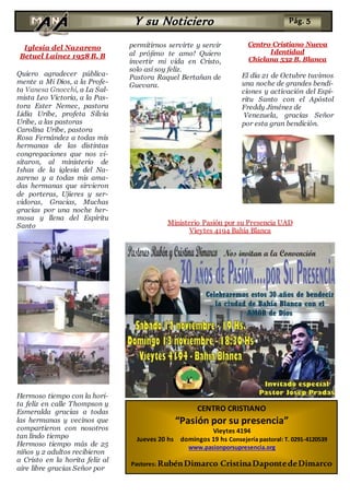 Iglesia del Nazareno
Betuel Lainez 1958 B. B
Quiero agradecer pública-
mente a Mi Dios, a la Profe-
ta Vanesa Gnocchi, a La Sal-
mista Leo Victoria, a la Pas-
tora Ester Nemec, pastora
Lidia Uribe, profeta Silvia
Uribe, a las pastoras
Carolina Uribe, pastora
Rosa Fernández a todas mis
hermanas de las distintas
congregaciones que nos vi-
sitaron, al ministerio de
Ishas de la iglesia del Na-
zareno y a todas mis ama-
das hermanas que sirvieron
de porteras, Ujieres y ser-
vidoras, Gracias, Muchas
gracias por una noche her-
mosa y llena del Espíritu
Santo
Hermoso tiempo con la hori-
ta feliz en calle Thompson y
Esmeralda gracias a todas
las hermanas y vecinos que
compartieron con nosotros
tan lindo tiempo
Hermoso tiempo más de 25
niños y 2 adultos recibieron
a Cristo en la horita feliz al
aire libre gracias Señor por
permitirnos servirte y servir
al prójimo te amo! Quiero
invertir mi vida en Cristo,
solo así soy feliz.
Pastora Raquel Bertañan de
Guevara.
Centro Cristiano Nueva
Identidad
Chiclana 532 B. Blanca
El día 21 de Octubre tuvimos
una noche de grandes bendi-
ciones y activación del Espi-
ritu Santo con el Apóstol
Freddy Jiménez de
Venezuela, gracias Señor
por esta gran bendición.
CENTRO CRISTIANO
“Pasión por su presencia”
Vieytes 4194
Jueves 20 hs domingos 19 hs Consejería pastoral: T. 0291-4120539
www.pasionporsupresencia.org
Pastores: RubénDimarco CristinaDapontedeDimarco
Y su Noticiero Pág. 5
Ministerio Pasión por su Presencia UAD
Vieytes 4194 Bahía Blanca
 