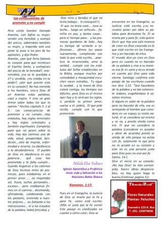 Las consecuencias de
prometer y no cumplir
Pero cierto hombre llamado
Ananías, con Safira su mujer,
vendió una heredad, y sustrajo
del precio, sabiéndolo también
su mujer, y trayendo solo una
parte la puso a los pies de los
apóstoles. y dijo Pedro:
Ananías, ¿por qué lleno Satanás
tu corazón para que mintieses
al Espíritu Santo, y sustrajeses
del precio de la heredad?, rete-
niéndola, ¿no se te quedaba a
ti? y vendida, ¿no estaba en tu
poder?, ¿por qué pusiste esto
en tu corazón?, No has mentido
a los hombres, sino a Dios. Al
oír Ananías estas palabras,
cayó y expiro. Y vino un gran
temor sobre todos los que lo
oyeron." Hechos capitulo 5: 1 al
5.- Las consecuencias de
prometer y no cumplir....Hay
estatutos, hay reglas terrenales
y hay reglas celestiales y
también espirituales. Cúmplelas
para que no pesen sobre tu
vida, Hay dos caminos uno de
vida, salud, prosperidad, ben-
dición....otro de muerte, enfer-
medad y miseria. La obediencia
o la desobediencia. El pueblo
de Dios en obediencia es una
potencia... qué cosa has
prometido y te falta cumplir...
Cuando llegamos a los caminos
de Dios hicimos miles de pro-
mesas, pues estábamos en el
primer amor...... no importaba
sol, lluvia, luchas personales...
escases... pero estábamos fir-
mes en el camino... diezmando,
ofrendando, colaborando con
los pastores, sirviendo a nues-
tro prójimo.... no faltando a las
intercesiones... ni a los estudios
de la palabra, había felicidad, y
Dios miro y bendijo el que no
tenía trabajo... lo consiguió!!!,
El que no tenia casa.... tuvo su
techo... luego un vehículo... fa-
milia en paz, y tantas cosas...
pero el tiempo paso... y las pro-
mesas quedaron de lado....hoy
es tiempo de sentarte a re-
flexionar.... afirma tus pasos
nuevamente, cumpliendo con
todo lo que está escrito.... prac-
tica la misericordia, ama la
verdad... cumple con los está-
tutos del Señor establecidos en
la Biblia, aunque muchos por
comodidad y mezquindad escu-
chen voces extrañas.. Tu sigue
la verdad... y la mano de Dios
estará contigo, los tiempos son
difíciles, pero Dios es el mismo
ayer hoy y lo será por los siglos,
si perdiste tu primer amor,
vuelve a él, pídelo, El que pide
recibe, cumple con lo que
prometiste.
NélidaElsa Tedesco
Iglesia Apostólica y Profética
Jesús vida y Salvación a las
Naciones Bahía Blanca
Romanos. 1:17.
Pues en el Evangelio, la Justicia
de Dios se revela por la Fe y
para Fe, como está escrito:
¡Más el justo por la Fe vivirá!
Este pasaje es clarificador en
cuanto a cómo creer, Dios se
encuentra en los Evangelio, su
Justicia está escrita, y es ne-
cesario poner por obra su pa-
labra para demostrar Fe, Él se
revela por y para fe, esto quiere
Decir que hay una sola manera
de creer en Dios creyendo en lo
que está escrito en los Evange-
lios y ser hacedor de ellos.
El mundo dice yo creo en Dios
pero en cuanto no es hacedor
de su palabra y vive a su mane-
ra esa fe es vana y no es tenida
en cuenta por Dios para vida
eterna. Santiago confirma este
pasaje de las escrituras cuando
nos dice 1:22. “Sed hacedores
de la palabra y no tan solamen-
te oidores, engañándoos A vo-
sotros mismos.
Si alguno es oidor de la palabra
pero no hacedor de ella, ese es
semejante al hombre que consi-
dera en un espejo su rostro na-
tural, él se considera así mismo
y se va, y pronto olvida como
era. El que no considera la
palabra (considerar es aceptar
y obrar de acuerdo) pronto se
olvida de ella porque no actúa
con fe, solamente la oyó pero
no la aceptó en su corazón y
este no es una persona justa
para Dios pues no vive por fe.
Salmo. 14:1.
Dice el necio en su corazón:
¡No hay Dios! Se han corrom-
pido, hacen obras desprecia-
bles, no hay quien haga lo
bueno.(Continua pagina 11)
Y los Pastores Pág. 10
 