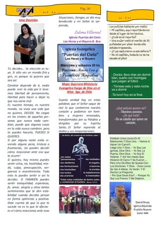 Una Desición
Tú decides... la elección es tu-
ya. Si sólo ves un mundo frío y
gris, es porque tú quieres que
sea así.
Cambiar depende de ti, nadie
puede vivir la vida por ti tene-
mos libertad de pensamiento,
libertad para hacer o dejar lo
que nos viene mal.
Es nuestro tiempo, es nuestro
mundo, no vivas una vida que
no quieres, DECIDE. No caigas
en los errores de aquellas per-
sonas que nunca nada cam-
bian, puede que algunas cosas
en la vida nunca cambien, pero
tú puedes hacerlo, PUEDES SI
QUIERES.
Si por alguna razón estás vi-
viendo alguna pena, tristeza o
frustración, ¡tú puedes decidir
cómo reaccionar ante eso que
te ocurre!
Si quieres, hoy mismo puedes
sentir celos, ira, hostilidad, mie-
do, culpa, preocupación, ver-
güenza o resentimiento. Todo
esto lo puedes sentir si así lo
decides. O TAMBIÉN puedes
sentir tranquilidad, esperanza,
fe, amor, alegría y otros tantos
sentimientos que te den esta-
bilidad cuando decidas pensar
en forma optimista y positiva.
Date cuenta de que lo que te
sucede no es lo que te afecta:
es el cómo reaccionas ante esas
Situaciones, (tengas un día muy
bendecido y mi Señor te sor-
prenda,
ZulemaVillarreal
Iglesia Puertas del Cielo
Las Heras y el Boyero B. Bca
Mujer Guerrera Ministerio
Evangelico Fuego de Dios en el
Altar Sgo. de Chile
Cuanta verdad hay en estas
palabras que el Señor saque de
raíz lo que contamina nuestro
corazón y podamos ser hom-
bres y mujeres renovados,
transformados por su Palabra y
dirigidos por su Espíritu
Santo...El Señor reprenda al
diablo y sus maquinaciones.
Y la Mujer
Pág. 20
Y el Humor
David Rivas
IglesiaBautista
Pueblo Nuevo
Soler 444
 