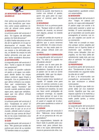 10 BENEFICIOS QUE PRESENTA
SALMOS 23
Este salmo nos presenta al me-
nos diez beneficios que noso-
tros como ovejas podemos re-
cibir de Jehová como pastor.
1) DESCANSO
La primera parte del versículo 2
dice: "En lugares de delicados
pastos me hará descansar"
Es difícil hallar descanso en me-
dio de la agitación en la que se
desenvuelve el mundo. Pero
Jehová es experto en conducir a
sus ovejas a los delicados pas-
tos, en donde las ovejas no solo
hallan alimento sino que pue-
den hallar verdadero descanso.
2) SATISFACCIÓN.
La segunda parte del versículo 2
dice: "Junto a aguas de reposo
me pastoreará".
Las ovejas no pueden subsistir
sin pasto y sin agua. Los están-
ques donde beben las ovejas
deben contener agua limpia y
tranquila. Eso es justamente lo
que ofrece Jehová a sus ovejas.
Para qué contaminarse be-
biendo aguas "mortales" del
mundo cuando podemos beber
agua pura, agua que satisface,
agua que nos ofrece Jehová
nuestro pastor.
3) CONSUELO.
La primera parte del versículo 3
dice: "Confortará mi alma" El
alma se siente inquieta en oca-
siones ante lo que se ve en el
mundo. ¿Dónde está el consue-
lo para los que somos de Dios?
No en las cosas materiales sino
en Jehová el pastor.
4) GUÍA
La segunda parte del versículo 3
dice: "Me guiará por sendas de
justicia por amor de su nombre
“El hombre trata en su propia
muchas veces de hacer lo que
es justo, pero
fuerza no puede. Qué bueno es
contar con Jehová el pastor,
quien nos guía para no equi-
vocar el camino para hacer
justicia.
5) SEGURIDAD
Versículo 4 en su primera parte
dice: "Aunque ande en valle de
sombra de muerte, no temeré
mal alguno, porque tú estarás
conmigo"
El valle de sombra de muerte se
refiere a situaciones en extremo
difíciles que a veces tenemos
que enfrentar. En estas circuns-
tancias, no hay razón para te-
mer, porque Jehová está con
nosotros.
6) PROTECCIÓN Y CORRECCIÓN
La segunda parte del versículo 4
dice: "Tu vara y tu cayado me
infundirán aliento"
El pastor usa la vara para de-
fender a las ovejas de los de-
predadores. Cuando la oveja ve
al pastor con la vara se siente
protegida. Sabe que los depre-
dadores estarán lejos.
Pero el pastor tiene también el
cayado. El cayado sirve para
traer al camino correcto a una
oveja que se ha descarriado. Así
es Jehová con nosotros. Su vara
nos hace sentir protegidos de
cualquier enemigo. Su cayado
nos hace pensar en que si nos
desviamos del camino correcto,
él usará el cayado de la disci-
plina para ayudarnos a volver al
camino correcto.
7) HONOR
La primera parte de versículo 5
dice: "Aderezas mesa delante
de mí en presencia de mis an-
gustiadores"
Los angustiadores tratarán de
hacer todo lo posible para cau-
sarnos mal, pero Jehová hon-
rará a los suyos aderezando la
mesa en presencia de ellos. Los
angustiadores quedarán enton-
ces sorprendidos.
8) BENDICIÓN
La segunda parte del versículo 5
dice: "Unges mi cabeza con
aceite, mi copa está rebosando"
El pastor unge con aceite a la
oveja para suavizar y sanar sus
heridas. El sumo sacerdote un-
ge al sacerdote con aceite para
consagrarlo al servicio. Los re-
yes son ungidos con aceite en
su coronación.
Todo esto se cumple en noso-
tros porque somos ungidos por
Jehová con el Espíritu Santo el
momento que recibimos a
Cristo como Salvador. Una vez
ungidos, no nos hace falta ab-
solutamente nada más, por eso
dice el salmista "mi copa está
rebosando".
9) PROSPERIDAD
La primera parte del versículo 6
dice: "Ciertamente el bien y la
misericordia me seguirán todos
los días de mi vida"
El bien y la misericordia son
compañeros permanentes de
los que reconocen a Jehová
como pastor.
Esto no significa que todo cre-
yente debe ser rico material-
mente. Significa que hay una
riqueza superior a la material, y
es la espiritual, una riqueza que
nadie podrá quitar, y nunca
podrá perecer..
10) ETERNIDAD
La segunda parte del versículo 6
dice: "Y en la casa de Jehová
moraré por largos días"
Marcelo Maglio
Iglesia Penniel B. Bca
Y los Beneficios
Pág. 25
 