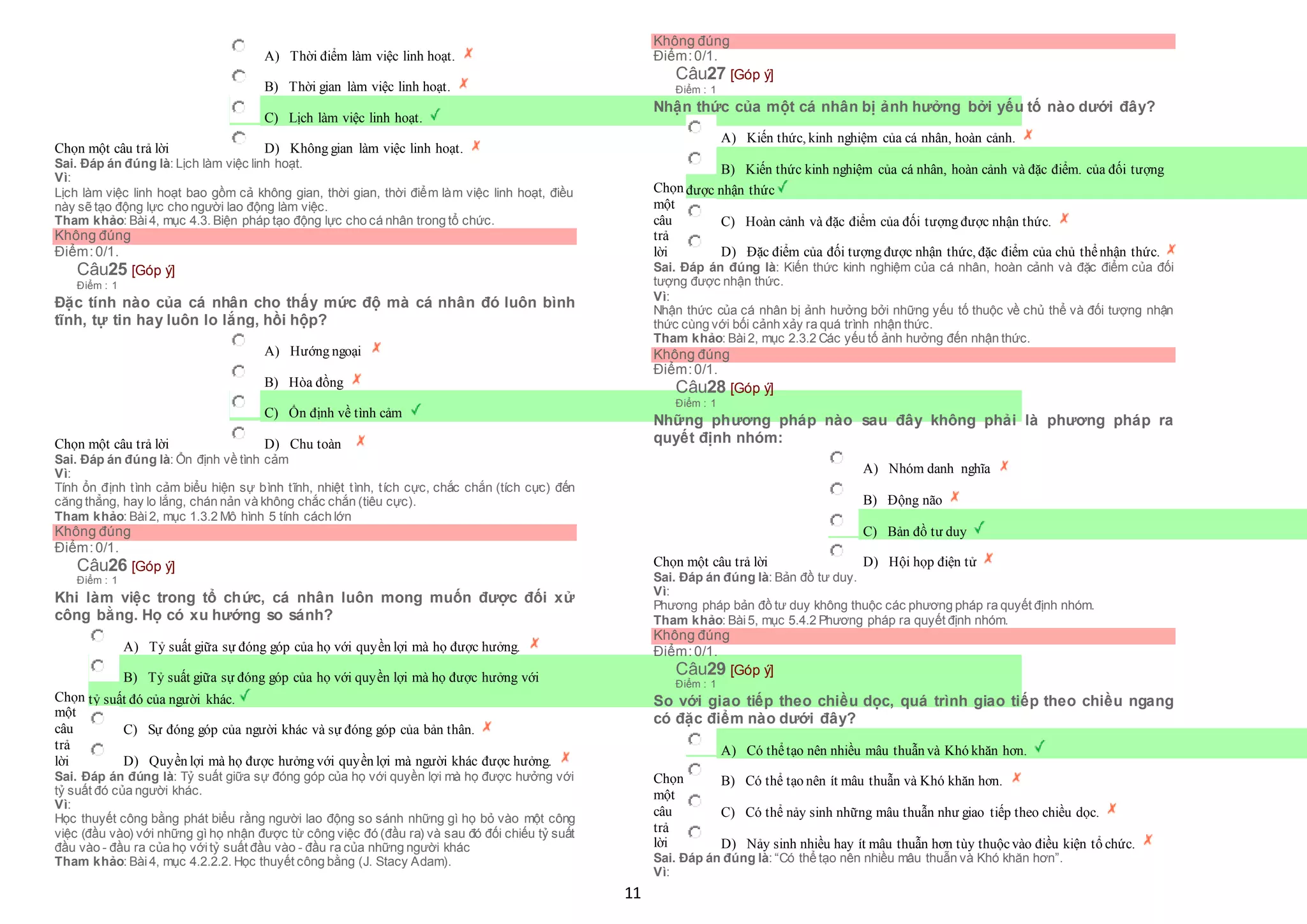 11
Chọn một câu trả lời
 A) Thời điểm làm việc linh hoạt.
 B) Thời gian làm việc linh hoạt.
 C) Lịch làm việc linh hoạt.
 D) Không gian làm việc linh hoạt.
Sai. Đáp án đúng là: Lịch làm việc linh hoạt.
Vì:
Lịch làm việc linh hoạt bao gồm cả không gian, thời gian, thời điểm làm việc linh hoạt, điều
này sẽ tạo động lực cho người lao động làm việc.
Tham khảo: Bài4, mục 4.3. Biện pháp tạo động lực cho cá nhân trong tổ chức.
Không đúng
Điểm:0/1.
Câu25 [Góp ý]
Điểm : 1
Đặc tính nào của cá nhân cho thấy mức độ mà cá nhân đó luôn bình
tĩnh, tự tin hay luôn lo lắng, hồi hộp?
Chọn một câu trả lời
 A) Hướng ngoại
 B) Hòa đồng
 C) Ổn định về tình cảm
 D) Chu toàn
Sai. Đáp án đúng là: Ổn định về tình cảm
Vì:
Tính ổn định tình cảm biểu hiện sự bình tĩnh, nhiệt tình, tích cực, chắc chắn (tích cực) đến
căng thẳng, hay lo lắng, chán nản và không chắc chắn (tiêu cực).
Tham khảo: Bài2, mục 1.3.2 Mô hình 5 tính cách lớn
Không đúng
Điểm:0/1.
Câu26 [Góp ý]
Điểm : 1
Khi làm việc trong tổ chức, cá nhân luôn mong muốn được đối xử
công bằng. Họ có xu hướng so sánh?
Chọn
một
câu
trả
lời
 A) Tỷ suất giữa sự đóng góp của họ với quyền lợi mà họ được hưởng.
 B) Tỷ suất giữa sự đóng góp của họ với quyền lợi mà họ được hưởng với
 tỷ suất đó của người khác.
 C) Sự đóng góp của người khác và sự đóng góp của bản thân.
 D) Quyền lợi mà họ được hưởng với quyền lợi mà người khác được hưởng.
Sai. Đáp án đúng là: Tỷ suất giữa sự đóng góp của họ với quyền lợi mà họ được hưởng với
tỷ suất đó của người khác.
Vì:
Học thuyết công bằng phát biểu rằng người lao động so sánh những gì họ bỏ vào một công
việc (đầu vào) với những gì họ nhận được từ công việc đó (đầu ra) và sau đó đối chiếu tỷ suất
đầu vào - đầu ra của họ vớitỷ suất đầu vào - đầu ra của những người khác
Tham khảo: Bài4, mục 4.2.2.2. Học thuyết công bằng (J. Stacy Adam).
Không đúng
Điểm:0/1.
Câu27 [Góp ý]
Điểm : 1
Nhận thức của một cá nhân bị ảnh hưởng bởi yếu tố nào dưới đây?
Chọn
một
câu
trả
lời
 A) Kiến thức, kinh nghiệm của cá nhân, hoàn cảnh.
 B) Kiến thức kinh nghiệm của cá nhân, hoàn cảnh và đặc điểm. của đối tượng
 được nhận thức
 C) Hoàn cảnh và đặc điểm của đối tượng được nhận thức.
 D) Đặc điểm của đối tượng được nhận thức, đặc điểm của chủ thểnhận thức.
Sai. Đáp án đúng là: Kiến thức kinh nghiệm của cá nhân, hoàn cảnh và đặc điểm của đối
tượng được nhận thức.
Vì:
Nhận thức của cá nhân bị ảnh hưởng bởi những yếu tố thuộc về chủ thể và đối tượng nhận
thức cùng với bối cảnh xảy ra quá trình nhận thức.
Tham khảo: Bài2, mục 2.3.2 Các yếu tố ảnh hưởng đến nhận thức.
Không đúng
Điểm:0/1.
Câu28 [Góp ý]
Điểm : 1
Những phương pháp nào sau đây không phải là phương pháp ra
quyết định nhóm:
Chọn một câu trả lời
 A) Nhóm danh nghĩa
 B) Động não
 C) Bản đồ tư duy
 D) Hội họp điện tử
Sai. Đáp án đúng là: Bản đồ tư duy.
Vì:
Phương pháp bản đồ tư duy không thuộc các phương pháp ra quyết định nhóm.
Tham khảo: Bài5, mục 5.4.2 Phương pháp ra quyết định nhóm.
Không đúng
Điểm:0/1.
Câu29 [Góp ý]
Điểm : 1
So với giao tiếp theo chiều dọc, quá trình giao tiếp theo chiều ngang
có đặc điểm nào dưới đây?
Chọn
một
câu
trả
lời
 A) Có thểtạo nên nhiều mâu thuẫn và Khó khăn hơn.
 B) Có thể tạo nên ít mâu thuẫn và Khó khăn hơn.
 C) Có thể nảy sinh những mâu thuẫn như giao tiếp theo chiều dọc.
 D) Nảy sinh nhiều hay ít mâu thuẫn hơn tùy thuộcvào điều kiện tổ chức.
Sai. Đáp án đúng là: “Có thể tạo nên nhiều mâu thuẫn và Khó khăn hơn”.
Vì:
 