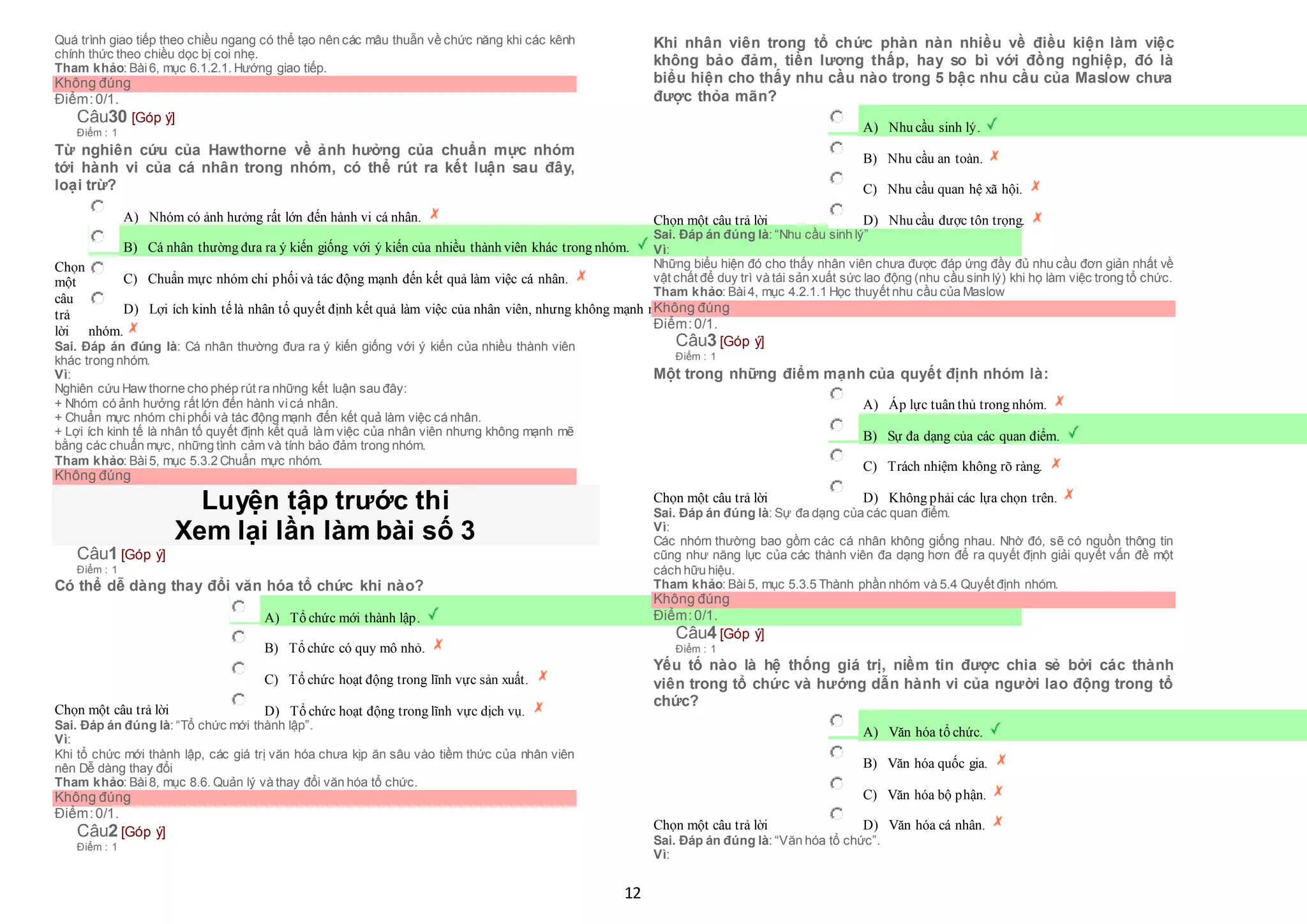 12
Quá trình giao tiếp theo chiều ngang có thể tạo nên các mâu thuẫn về chức năng khi các kênh
chính thức theo chiều dọc bị coi nhẹ.
Tham khảo: Bài6, mục 6.1.2.1. Hướng giao tiếp.
Không đúng
Điểm:0/1.
Câu30 [Góp ý]
Điểm : 1
Từ nghiên cứu của Hawthorne về ảnh hưởng của chuẩn mực nhóm
tới hành vi của cá nhân trong nhóm, có thể rút ra kết luận sau đây,
loại trừ?
Chọn
một
câu
trả
lời
 A) Nhóm có ảnh hưởng rất lớn đến hành vi cá nhân.
 B) Cá nhân thường đưa ra ý kiến giống với ý kiến của nhiều thành viên khác trong nhóm.
 C) Chuẩn mực nhóm chi phốivà tác động mạnh đến kết quả làm việc cá nhân.
 D) Lợi ích kinh tếlà nhân tố quyết định kết quả làm việc của nhân viên, nhưng không mạnh mẽ bằng các chuẩn mực, những tình cảm và tính bảo đảm trong
nhóm.
Sai. Đáp án đúng là: Cá nhân thường đưa ra ý kiến giống với ý kiến của nhiều thành viên
khác trong nhóm.
Vì:
Nghiên cứu Haw thorne cho phép rút ra những kết luận sau đây:
+ Nhóm có ảnh hưởng rất lớn đến hành vicá nhân.
+ Chuẩn mực nhóm chiphối và tác động mạnh đến kết quả làm việc cá nhân.
+ Lợi ích kinh tế là nhân tố quyết định kết quả làm việc của nhân viên nhưng không mạnh mẽ
bằng các chuẩn mực, những tình cảm và tính bảo đảm trong nhóm.
Tham khảo: Bài5, mục 5.3.2 Chuẩn mực nhóm.
Không đúng
Luyện tập trước thi
Xem lại lần làm bài số 3
Câu1 [Góp ý]
Điểm : 1
Có thể dễ dàng thay đổi văn hóa tổ chức khi nào?
Chọn một câu trả lời
 A) Tổ chức mới thành lập.
 B) Tổ chức có quy mô nhỏ.
 C) Tổ chức hoạt động trong lĩnh vực sản xuất.
 D) Tổ chức hoạt động trong lĩnh vực dịch vụ.
Sai. Đáp án đúng là: “Tổ chức mới thành lập”.
Vì:
Khi tổ chức mới thành lập, các giá trị văn hóa chưa kịp ăn sâu vào tiềm thức của nhân viên
nên Dễ dàng thay đổi
Tham khảo: Bài8, mục 8.6. Quản lý và thay đổi văn hóa tổ chức.
Không đúng
Điểm:0/1.
Câu2 [Góp ý]
Điểm : 1
Khi nhân viên trong tổ chức phàn nàn nhiều về điều kiện làm việc
không bảo đảm, tiền lương thấp, hay so bì với đồng nghiệp, đó là
biểu hiện cho thấy nhu cầu nào trong 5 bậc nhu cầu của Maslow chưa
được thỏa mãn?
Chọn một câu trả lời
 A) Nhu cầu sinh lý.
 B) Nhu cầu an toàn.
 C) Nhu cầu quan hệ xã hội.
 D) Nhu cầu được tôn trọng.
Sai. Đáp án đúng là: “Nhu cầu sinh lý”
Vì:
Những biểu hiện đó cho thấy nhân viên chưa được đáp ứng đầy đủ nhu cầu đơn giản nhất về
vật chất để duy trì và tái sản xuất sức lao động (nhu cầu sinh lý) khi họ làm việc trong tổ chức.
Tham khảo: Bài4, mục 4.2.1.1 Học thuyết nhu cầu của Maslow
Không đúng
Điểm:0/1.
Câu3 [Góp ý]
Điểm : 1
Một trong những điểm mạnh của quyết định nhóm là:
Chọn một câu trả lời
 A) Áp lực tuân thủ trong nhóm.
 B) Sự đa dạng của các quan điểm.
 C) Trách nhiệm không rõ ràng.
 D) Không phải các lựa chọn trên.
Sai. Đáp án đúng là: Sự đa dạng của các quan điểm.
Vì:
Các nhóm thường bao gồm các cá nhân không giống nhau. Nhờ đó, sẽ có nguồn thông tin
cũng như năng lực của các thành viên đa dạng hơn để ra quyết định giải quyết vấn đề một
cách hữu hiệu.
Tham khảo: Bài5, mục 5.3.5 Thành phần nhóm và 5.4 Quyết định nhóm.
Không đúng
Điểm:0/1.
Câu4 [Góp ý]
Điểm : 1
Yếu tố nào là hệ thống giá trị, niềm tin được chia sẻ bởi các thành
viên trong tổ chức và hướng dẫn hành vi của người lao động trong tổ
chức?
Chọn một câu trả lời
 A) Văn hóa tổ chức.
 B) Văn hóa quốc gia.
 C) Văn hóa bộ phận.
 D) Văn hóa cá nhân.
Sai. Đáp án đúng là: “Văn hóa tổ chức”.
Vì:
 