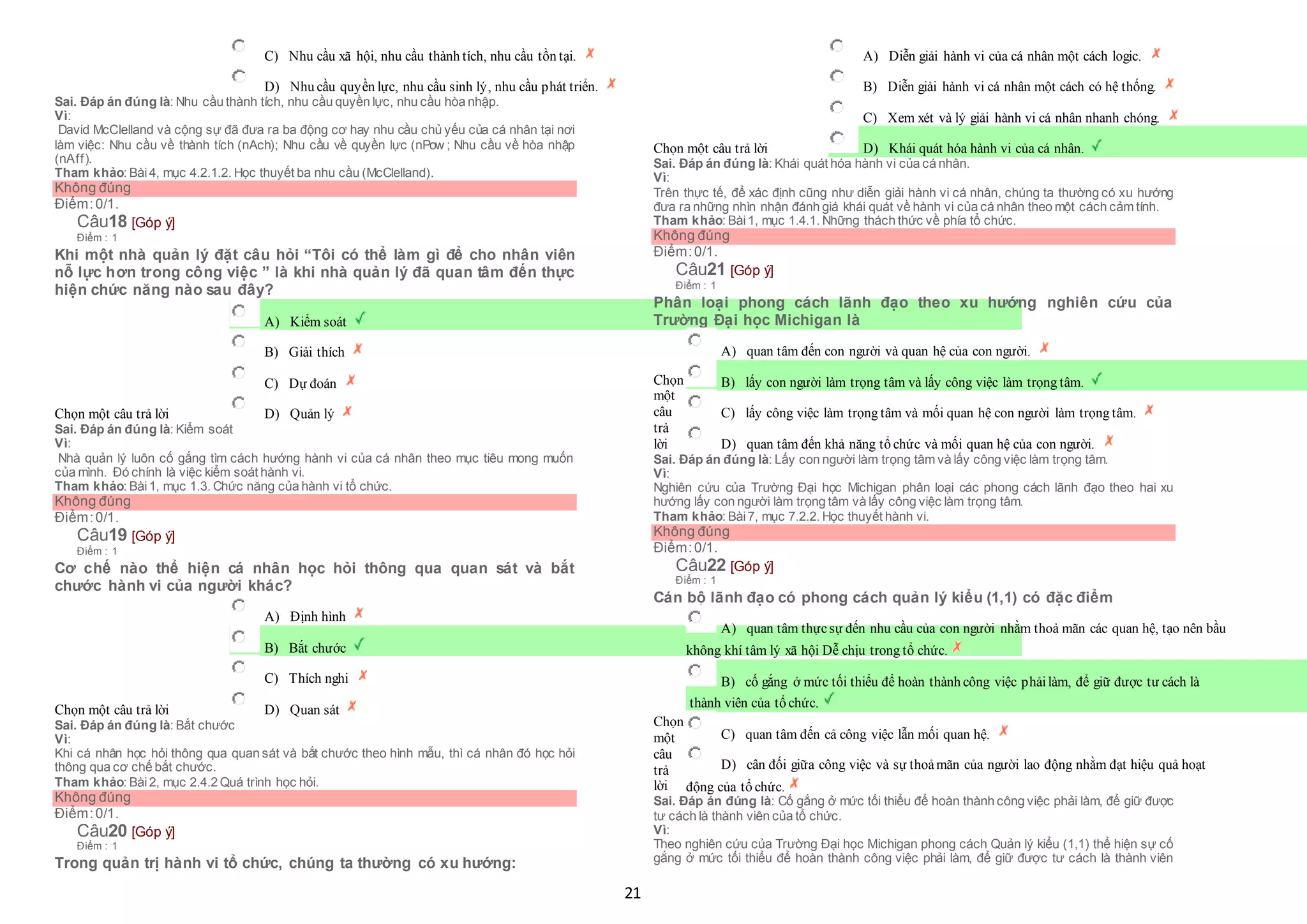 21
 C) Nhu cầu xã hội, nhu cầu thành tích, nhu cầu tồn tại.
 D) Nhu cầu quyền lực, nhu cầu sinh lý, nhu cầu phát triển.
Sai. Đáp án đúng là: Nhu cầu thành tích, nhu cầu quyền lực, nhu cầu hòa nhập.
Vì:
David McClelland và cộng sự đã đưa ra ba động cơ hay nhu cầu chủ yếu của cá nhân tại nơi
làm việc: Nhu cầu về thành tích (nAch); Nhu cầu về quyền lực (nPow ; Nhu cầu về hòa nhập
(nAff).
Tham khảo: Bài4, mục 4.2.1.2. Học thuyết ba nhu cầu (McClelland).
Không đúng
Điểm:0/1.
Câu18 [Góp ý]
Điểm : 1
Khi một nhà quản lý đặt câu hỏi “Tôi có thể làm gì để cho nhân viên
nỗ lực hơn trong công việc ” là khi nhà quản lý đã quan tâm đến thực
hiện chức năng nào sau đây?
Chọn một câu trả lời
 A) Kiểm soát
 B) Giải thích
 C) Dự đoán
 D) Quản lý
Sai. Đáp án đúng là: Kiểm soát
Vì:
Nhà quản lý luôn cố gắng tìm cách hướng hành vi của cá nhân theo mục tiêu mong muốn
của mình. Đó chính là việc kiểm soát hành vi.
Tham khảo: Bài1, mục 1.3. Chức năng của hành vi tổ chức.
Không đúng
Điểm:0/1.
Câu19 [Góp ý]
Điểm : 1
Cơ chế nào thể hiện cá nhân học hỏi thông qua quan sát và bắt
chước hành vi của người khác?
Chọn một câu trả lời
 A) Định hình
 B) Bắt chước
 C) Thích nghi
 D) Quan sát
Sai. Đáp án đúng là: Bắt chước
Vì:
Khi cá nhân học hỏi thông qua quan sát và bắt chước theo hình mẫu, thì cá nhân đó học hỏi
thông qua cơ chế bắt chước.
Tham khảo: Bài2, mục 2.4.2 Quá trình học hỏi.
Không đúng
Điểm:0/1.
Câu20 [Góp ý]
Điểm : 1
Trong quản trị hành vi tổ chức, chúng ta thường có xu hướng:
Chọn một câu trả lời
 A) Diễn giải hành vi của cá nhân một cách logic.
 B) Diễn giải hành vi cá nhân một cách có hệ thống.
 C) Xem xét và lý giải hành vi cá nhân nhanh chóng.
 D) Khái quát hóa hành vi của cá nhân.
Sai. Đáp án đúng là: Khái quát hóa hành vi của cá nhân.
Vì:
Trên thực tế, để xác định cũng như diễn giải hành vi cá nhân, chúng ta thường có xu hướng
đưa ra những nhìn nhận đánh giá khái quát về hành vi của cá nhân theo một cách cảm tính.
Tham khảo: Bài1, mục 1.4.1. Những thách thức về phía tổ chức.
Không đúng
Điểm:0/1.
Câu21 [Góp ý]
Điểm : 1
Phân loại phong cách lãnh đạo theo xu hướng nghiên cứu của
Trường Đại học Michigan là
Chọn
một
câu
trả
lời
 A) quan tâm đến con người và quan hệ của con người.
 B) lấy con người làm trọng tâm và lấy công việc làm trọng tâm.
 C) lấy công việc làm trọng tâm và mối quan hệ con người làm trọng tâm.
 D) quan tâm đến khả năng tổ chức và mối quan hệ của con người.
Sai. Đáp án đúng là: Lấy con người làm trọng tâm và lấy công việc làm trọng tâm.
Vì:
Nghiên cứu của Trường Đại học Michigan phân loại các phong cách lãnh đạo theo hai xu
hướng lấy con người làm trọng tâm và lấy công việc làm trọng tâm.
Tham khảo: Bài7, mục 7.2.2. Học thuyết hành vi.
Không đúng
Điểm:0/1.
Câu22 [Góp ý]
Điểm : 1
Cán bộ lãnh đạo có phong cách quản lý kiểu (1,1) có đặc điểm
Chọn
một
câu
trả
lời
 A) quan tâm thựcsự đến nhu cầu của con người nhằm thoả mãn các quan hệ, tạo nên bầu
 không khí tâm lý xã hội Dễ chịu trong tổ chức.
 B) cố gắng ở mức tối thiểu để hoàn thành công việc phảilàm, để giữ được tư cách là
 thành viên của tổ chức.
 C) quan tâm đến cả công việc lẫn mối quan hệ.
 D) cân đối giữa công việc và sự thoảmãn của người lao động nhằm đạt hiệu quả hoạt
 động của tổ chức.
Sai. Đáp án đúng là: Cố gắng ở mức tối thiểu để hoàn thành công việc phải làm, để giữ được
tư cách là thành viên của tổ chức.
Vì:
Theo nghiên cứu của Trường Đại học Michigan phong cách Quản lý kiểu (1,1) thể hiện sự cố
gắng ở mức tối thiểu để hoàn thành công việc phải làm, để giữ được tư cách là thành viên
 