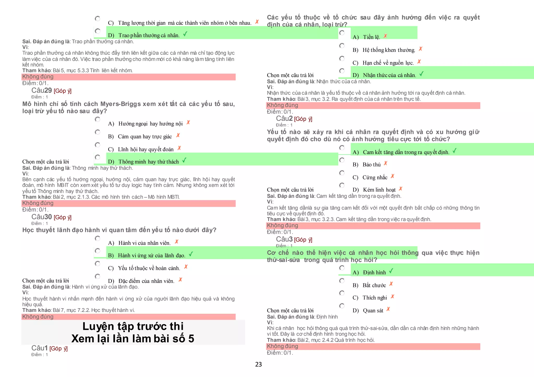 23
 C) Tăng lượng thời gian mà các thành viên nhóm ở bên nhau.
 D) Trao phần thưởng cá nhân.
Sai. Đáp án đúng là: Trao phần thưởng cá nhân.
Vì:
Trao phần thưởng cá nhân không thúc đẩy tính liên kết giữa các cá nhân mà chỉ tạo động lực
làm việc của cá nhân đó. Việc trao phần thưởng cho nhóm mới có khả năng làm tăng tính liên
kết nhóm.
Tham khảo: Bài5, mục 5.3.3 Tính liên kết nhóm.
Không đúng
Điểm:0/1.
Câu29 [Góp ý]
Điểm : 1
Mô hình chỉ số tính cách Myers-Briggs xem xét tất cả các yếu tố sau,
loại trừ yếu tố nào sau đây?
Chọn một câu trả lời
 A) Hướng ngoại hay hướng nội
 B) Cảm quan hay trực giác
 C) Lĩnh hội hay quyết đoán
 D) Thông minh hay thử thách
Sai. Đáp án đúng là: Thông minh hay thử thách.
Vì:
Bên cạnh các yếu tố hướng ngoại, hướng nội, cảm quan hay trực giác, lĩnh hội hay quyết
đoán, mô hình MBIT còn xem xét yếu tố tư duy logic hay tình cảm. Nhưng không xem xét tới
yếu tố Thông minh hay thử thách.
Tham khảo: Bài2, mục 2.1.3. Các mô hình tính cách – Mô hình MBTI.
Không đúng
Điểm:0/1.
Câu30 [Góp ý]
Điểm : 1
Học thuyết lãnh đạo hành vi quan tâm đến yếu tố nào dưới đây?
Chọn một câu trả lời
 A) Hành vi của nhân viên.
 B) Hành vi ứng xử của lãnh đạo.
 C) Yếu tố thuộc về hoàn cảnh.
 D) Đặc điểm của nhân viên.
Sai. Đáp án đúng là: Hành vi ứng xử của lãnh đạo.
Vì:
Học thuyết hành vi nhấn mạnh đến hành vi ứng xử của người lãnh đạo hiệu quả và không
hiệu quả.
Tham khảo: Bài7, mục 7.2.2. Học thuyết hành vi.
Không đúng
Luyện tập trước thi
Xem lại lần làm bài số 5
Câu1 [Góp ý]
Điểm : 1
Các yếu tố thuộc về tổ chức sau đây ảnh hưởng đến việc ra quyết
định của cá nhân, loại trừ?
Chọn một câu trả lời
 A) Tiền lệ.
 B) Hệ thống khen thưởng.
 C) Hạn chế về nguồn lực.
 D) Nhận thứccủa cá nhân.
Sai. Đáp án đúng là: Nhận thức của cá nhân.
Vì:
Nhận thức của cá nhân là yếu tố thuộc về cá nhân ảnh hưởng tới ra quyết định cá nhân.
Tham khảo: Bài3, mục 3.2. Ra quyết định của cá nhân trên thực tế.
Không đúng
Điểm:0/1.
Câu2 [Góp ý]
Điểm : 1
Yếu tố nào sẽ xảy ra khi cá nhân ra quyết định và có xu hướng giữ
quyết định đó cho dù nó có ảnh hưởng tiêu cực tới tổ chức?
Chọn một câu trả lời
 A) Cam kết tăng dần trong ra quyết định.
 B) Bảo thủ
 C) Cứng nhắc
 D) Kém linh hoạt
Sai. Đáp án đúng là: Cam kết tăng dần trong ra quyết định.
Vì:
Cam kết tăng dầnlà sự gia tăng cam kết đối với một quyết định bất chấp có những thông tin
tiêu cực về quyết định đó.
Tham khảo: Bài3, mục 3.2.3. Cam kết tăng dần trong việc ra quyết định.
Không đúng
Điểm:0/1.
Câu3 [Góp ý]
Điểm : 1
Cơ chế nào thể hiện việc cá nhân học hỏi thông qua việc thực hiện
thử-sai-sửa trong quá trình học hỏi?
Chọn một câu trả lời
 A) Định hình
 B) Bắt chước
 C) Thích nghi
 D) Quan sát
Sai. Đáp án đúng là: Định hình
Vì:
Khi cá nhân học hỏi thông quá quá trình thử-sai-sửa, dần dần cá nhân định hình những hành
vi tốt. Đây là cơ chế định hình trong học hỏi.
Tham khảo: Bài2, mục 2.4.2 Quá trình học hỏi.
Không đúng
Điểm:0/1.
 
