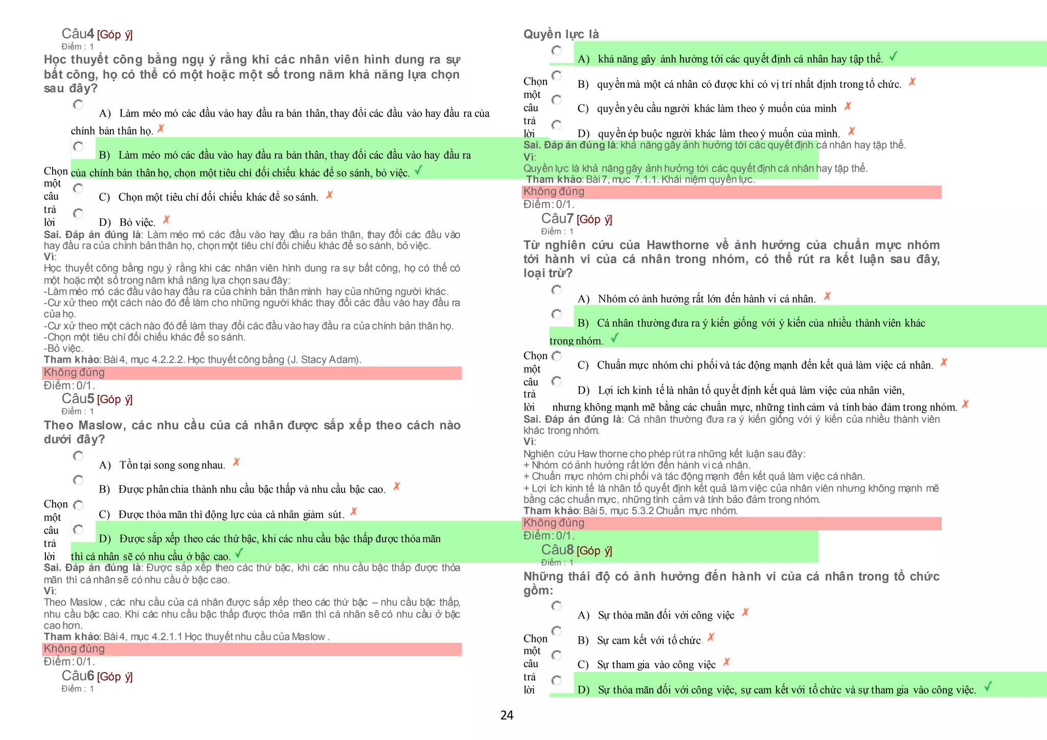 24
Câu4 [Góp ý]
Điểm : 1
Học thuyết công bằng ngụ ý rằng khi các nhân viên hình dung ra sự
bất công, họ có thể có một hoặc một số trong năm khả năng lựa chọn
sau đây?
Chọn
một
câu
trả
lời
 A) Làm méo mó các đầu vào hay đầu ra bản thân, thay đổi các đầu vào hay đầu ra của
 chính bản thân họ.
 B) Làm méo mó các đầu vào hay đầu ra bản thân, thay đổi các đầu vào hay đầu ra
 của chính bản thân họ, chọn một tiêu chí đối chiếu khác để so sánh, bỏ việc.
 C) Chọn một tiêu chí đối chiếu khác để so sánh.
 D) Bỏ việc.
Sai. Đáp án đúng là: Làm méo mó các đầu vào hay đầu ra bản thân, thay đổi các đầu vào
hay đầu ra của chính bản thân họ, chọn một tiêu chí đối chiếu khác để so sánh, bỏ việc.
Vì:
Học thuyết công bằng ngụ ý rằng khi các nhân viên hình dung ra sự bất công, họ có thể có
một hoặc một số trong năm khả năng lựa chọn sau đây:
-Làm méo mó các đầu vào hay đầu ra của chính bản thân mình hay của những người khác.
-Cư xử theo một cách nào đó để làm cho những người khác thay đổi các đầu vào hay đầu ra
của họ.
-Cư xử theo một cách nào đó để làm thay đổi các đầu vào hay đầu ra của chính bản thân họ.
-Chọn một tiêu chí đối chiếu khác để so sánh.
-Bỏ việc.
Tham khảo: Bài4, mục 4.2.2.2. Học thuyết công bằng (J. Stacy Adam).
Không đúng
Điểm:0/1.
Câu5 [Góp ý]
Điểm : 1
Theo Maslow, các nhu cầu của cá nhân được sắp xếp theo cách nào
dưới đây?
Chọn
một
câu
trả
lời
 A) Tồn tại song song nhau.
 B) Được phân chia thành nhu cầu bậc thấp và nhu cầu bậc cao.
 C) Được thỏa mãn thì động lực của cá nhân giảm sút.
 D) Được sắp xếp theo các thứ bậc, khi các nhu cầu bậc thấp được thỏamãn
 thì cá nhân sẽ có nhu cầu ở bậc cao.
Sai. Đáp án đúng là: Được sắp xếp theo các thứ bậc, khi các nhu cầu bậc thấp được thỏa
mãn thì cá nhân sẽ có nhu cầu ở bậc cao.
Vì:
Theo Maslow , các nhu cầu của cá nhân được sắp xếp theo các thứ bậc – nhu cầu bậc thấp,
nhu cầu bậc cao. Khi các nhu cầu bậc thấp được thỏa mãn thì cá nhân sẽ có nhu cầu ở bậc
cao hơn.
Tham khảo: Bài4, mục 4.2.1.1 Học thuyết nhu cầu của Maslow .
Không đúng
Điểm:0/1.
Câu6 [Góp ý]
Điểm : 1
Quyền lực là
Chọn
một
câu
trả
lời
 A) khả năng gây ảnh hưởng tới các quyết định cá nhân hay tập thể.
 B) quyền mà một cá nhân có được khi có vị trí nhất định trong tổ chức.
 C) quyền yêu cầu người khác làm theo ý muốn của mình
 D) quyền ép buộc người khác làm theo ý muốn của mình.
Sai. Đáp án đúng là: khả năng gây ảnh hưởng tới các quyết định cá nhân hay tập thể.
Vì:
Quyền lực là khả năng gây ảnh hưởng tới các quyết định cá nhân hay tập thể.
Tham khảo: Bài7, mục 7.1.1. Khái niệm quyền lực.
Không đúng
Điểm:0/1.
Câu7 [Góp ý]
Điểm : 1
Từ nghiên cứu của Hawthorne về ảnh hưởng của chuẩn mực nhóm
tới hành vi của cá nhân trong nhóm, có thể rút ra kết luận sau đây,
loại trừ?
Chọn
một
câu
trả
lời
 A) Nhóm có ảnh hưởng rất lớn đến hành vi cá nhân.
 B) Cá nhân thường đưa ra ý kiến giống với ý kiến của nhiều thành viên khác
 trong nhóm.
 C) Chuẩn mực nhóm chi phốivà tác động mạnh đến kết quả làm việc cá nhân.
 D) Lợi ích kinh tếlà nhân tố quyết định kết quả làm việc của nhân viên,
 nhưng không mạnh mẽ bằng các chuẩn mực, những tình cảm và tính bảo đảm trong nhóm.
Sai. Đáp án đúng là: Cá nhân thường đưa ra ý kiến giống với ý kiến của nhiều thành viên
khác trong nhóm.
Vì:
Nghiên cứu Haw thorne cho phép rút ra những kết luận sau đây:
+ Nhóm có ảnh hưởng rất lớn đến hành vicá nhân.
+ Chuẩn mực nhóm chiphối và tác động mạnh đến kết quả làm việc cá nhân.
+ Lợi ích kinh tế là nhân tố quyết định kết quả làm việc của nhân viên nhưng không mạnh mẽ
bằng các chuẩn mực, những tình cảm và tính bảo đảm trong nhóm.
Tham khảo: Bài5, mục 5.3.2 Chuẩn mực nhóm.
Không đúng
Điểm:0/1.
Câu8 [Góp ý]
Điểm : 1
Những thái độ có ảnh hưởng đến hành vi của cá nhân trong tổ chức
gồm:
Chọn
một
câu
trả
lời
 A) Sự thỏa mãn đối với công việc
 B) Sự cam kết với tổ chức
 C) Sự tham gia vào công việc
 D) Sự thỏa mãn đối với công việc, sự cam kết với tổ chức và sự tham gia vào công việc.
 