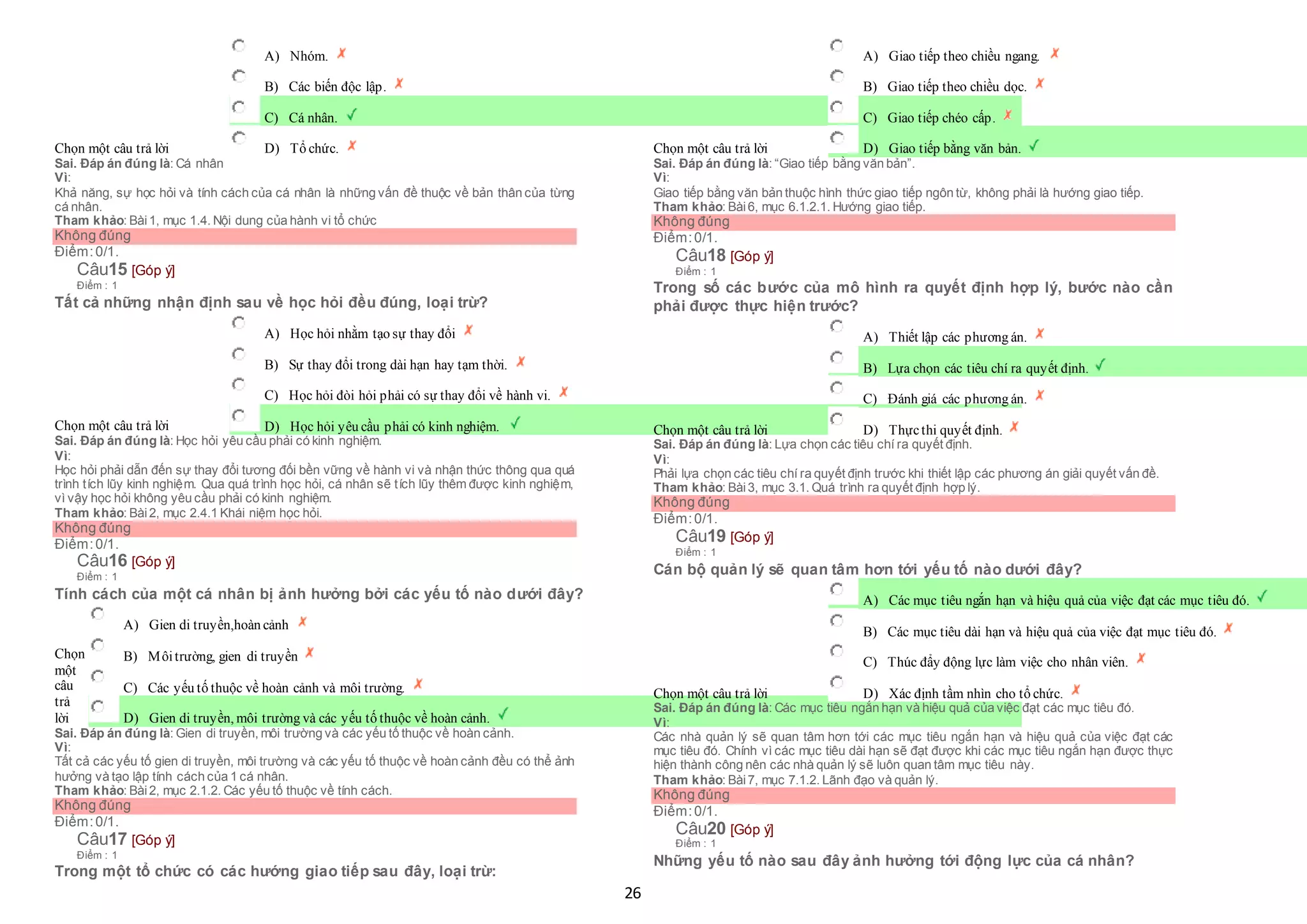 26
Chọn một câu trả lời
 A) Nhóm.
 B) Các biến độc lập.
 C) Cá nhân.
 D) Tổ chức.
Sai. Đáp án đúng là: Cá nhân
Vì:
Khả năng, sự học hỏi và tính cách của cá nhân là những vấn đề thuộc về bản thân của từng
cá nhân.
Tham khảo: Bài1, mục 1.4. Nội dung của hành vi tổ chức
Không đúng
Điểm:0/1.
Câu15 [Góp ý]
Điểm : 1
Tất cả những nhận định sau về học hỏi đều đúng, loại trừ?
Chọn một câu trả lời
 A) Học hỏi nhằm tạo sự thay đổi
 B) Sự thay đổi trong dài hạn hay tạm thời.
 C) Học hỏi đòi hỏi phải có sự thay đổi về hành vi.
 D) Học hỏi yêu cầu phải có kinh nghiệm.
Sai. Đáp án đúng là: Học hỏi yêu cầu phải có kinh nghiệm.
Vì:
Học hỏi phải dẫn đến sự thay đổi tương đối bền vững về hành vi và nhận thức thông qua quá
trình tích lũy kinh nghiệm. Qua quá trình học hỏi, cá nhân sẽ tích lũy thêm được kinh nghiệm,
vì vậy học hỏi không yêu cầu phải có kinh nghiệm.
Tham khảo: Bài2, mục 2.4.1 Khái niệm học hỏi.
Không đúng
Điểm:0/1.
Câu16 [Góp ý]
Điểm : 1
Tính cách của một cá nhân bị ảnh hưởng bởi các yếu tố nào dưới đây?
Chọn
một
câu
trả
lời
 A) Gien di truyền,hoàn cảnh
 B) Môitrường, gien di truyền
 C) Các yếu tố thuộc về hoàn cảnh và môi trường.
 D) Gien di truyền, môi trường và các yếu tố thuộc về hoàn cảnh.
Sai. Đáp án đúng là: Gien di truyền, môi trường và các yếu tố thuộc về hoàn cảnh.
Vì:
Tất cả các yếu tố gien di truyền, môi trường và các yếu tố thuộc về hoàn cảnh đều có thể ảnh
hưởng và tạo lập tính cách của 1 cá nhân.
Tham khảo: Bài2, mục 2.1.2. Các yếu tố thuộc về tính cách.
Không đúng
Điểm:0/1.
Câu17 [Góp ý]
Điểm : 1
Trong một tổ chức có các hướng giao tiếp sau đây, loại trừ:
Chọn một câu trả lời
 A) Giao tiếp theo chiều ngang.
 B) Giao tiếp theo chiều dọc.
 C) Giao tiếp chéo cấp.
 D) Giao tiếp bằng văn bản.
Sai. Đáp án đúng là: “Giao tiếp bằng văn bản”.
Vì:
Giao tiếp bằng văn bản thuộc hình thức giao tiếp ngôn từ, không phải là hướng giao tiếp.
Tham khảo: Bài6, mục 6.1.2.1. Hướng giao tiếp.
Không đúng
Điểm:0/1.
Câu18 [Góp ý]
Điểm : 1
Trong số các bước của mô hình ra quyết định hợp lý, bước nào cần
phải được thực hiện trước?
Chọn một câu trả lời
 A) Thiết lập các phương án.
 B) Lựa chọn các tiêu chí ra quyết định.
 C) Đánh giá các phương án.
 D) Thựcthi quyết định.
Sai. Đáp án đúng là: Lựa chọn các tiêu chí ra quyết định.
Vì:
Phải lựa chọn các tiêu chí ra quyết định trước khi thiết lập các phương án giải quyết vấn đề.
Tham khảo: Bài3, mục 3.1. Quá trình ra quyết định hợp lý.
Không đúng
Điểm:0/1.
Câu19 [Góp ý]
Điểm : 1
Cán bộ quản lý sẽ quan tâm hơn tới yếu tố nào dưới đây?
Chọn một câu trả lời
 A) Các mục tiêu ngắn hạn và hiệu quả của việc đạt các mục tiêu đó.
 B) Các mục tiêu dài hạn và hiệu quả của việc đạt mục tiêu đó.
 C) Thúc đẩy động lực làm việc cho nhân viên.
 D) Xác định tầm nhìn cho tổ chức.
Sai. Đáp án đúng là: Các mục tiêu ngắn hạn và hiệu quả của việc đạt các mục tiêu đó.
Vì:
Các nhà quản lý sẽ quan tâm hơn tới các mục tiêu ngắn hạn và hiệu quả của việc đạt các
mục tiêu đó. Chính vì các mục tiêu dài hạn sẽ đạt được khi các mục tiêu ngắn hạn được thực
hiện thành công nên các nhà quản lý sẽ luôn quan tâm mục tiêu này.
Tham khảo: Bài7, mục 7.1.2. Lãnh đạo và quản lý.
Không đúng
Điểm:0/1.
Câu20 [Góp ý]
Điểm : 1
Những yếu tố nào sau đây ảnh hưởng tới động lực của cá nhân?
 