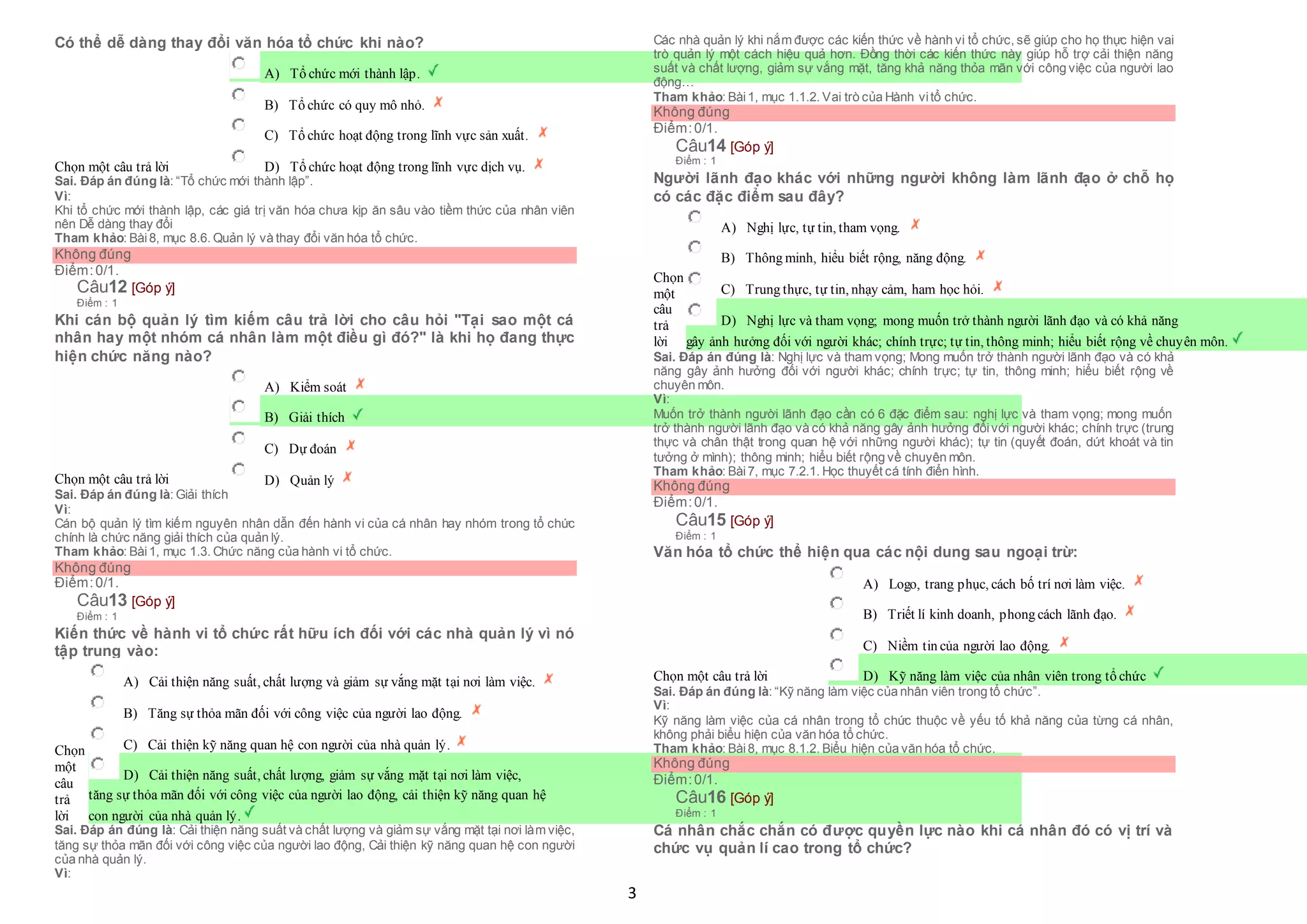 3
Có thể dễ dàng thay đổi văn hóa tổ chức khi nào?
Chọn một câu trả lời
 A) Tổ chức mới thành lập.
 B) Tổ chức có quy mô nhỏ.
 C) Tổ chức hoạt động trong lĩnh vực sản xuất.
 D) Tổ chức hoạt động trong lĩnh vực dịch vụ.
Sai. Đáp án đúng là: “Tổ chức mới thành lập”.
Vì:
Khi tổ chức mới thành lập, các giá trị văn hóa chưa kịp ăn sâu vào tiềm thức của nhân viên
nên Dễ dàng thay đổi
Tham khảo: Bài8, mục 8.6. Quản lý và thay đổi văn hóa tổ chức.
Không đúng
Điểm:0/1.
Câu12 [Góp ý]
Điểm : 1
Khi cán bộ quản lý tìm kiếm câu trả lời cho câu hỏi "Tại sao một cá
nhân hay một nhóm cá nhân làm một điều gì đó?" là khi họ đang thực
hiện chức năng nào?
Chọn một câu trả lời
 A) Kiểm soát
 B) Giải thích
 C) Dự đoán
 D) Quản lý
Sai. Đáp án đúng là: Giải thích
Vì:
Cán bộ quản lý tìm kiếm nguyên nhân dẫn đến hành vi của cá nhân hay nhóm trong tổ chức
chính là chức năng giải thích của quản lý.
Tham khảo: Bài1, mục 1.3. Chức năng của hành vi tổ chức.
Không đúng
Điểm:0/1.
Câu13 [Góp ý]
Điểm : 1
Kiến thức về hành vi tổ chức rất hữu ích đối với các nhà quản lý vì nó
tập trung vào:
Chọn
một
câu
trả
lời
 A) Cải thiện năng suất, chất lượng và giảm sự vắng mặt tại nơi làm việc.
 B) Tăng sự thỏa mãn đối với công việc của người lao động.
 C) Cải thiện kỹ năng quan hệ con người của nhà quản lý.
 D) Cải thiện năng suất, chất lượng, giảm sự vắng mặt tại nơi làm việc,
 tăng sự thỏa mãn đối với công việc của người lao động, cải thiện kỹ năng quan hệ
 con người của nhà quản lý.
Sai. Đáp án đúng là: Cải thiện năng suất và chất lượng và giảm sự vắng mặt tại nơi làm việc,
tăng sự thỏa mãn đối với công việc của người lao động, Cải thiện kỹ năng quan hệ con người
của nhà quản lý.
Vì:
Các nhà quản lý khi nắm được các kiến thức về hành vi tổ chức, sẽ giúp cho họ thực hiện vai
trò quản lý một cách hiệu quả hơn. Đồng thời các kiến thức này giúp hỗ trợ cải thiện năng
suất và chất lượng, giảm sự vắng mặt, tăng khả năng thỏa mãn với công việc của người lao
động…
Tham khảo: Bài1, mục 1.1.2. Vai trò của Hành vitổ chức.
Không đúng
Điểm:0/1.
Câu14 [Góp ý]
Điểm : 1
Người lãnh đạo khác với những người không làm lãnh đạo ở chỗ họ
có các đặc điểm sau đây?
Chọn
một
câu
trả
lời
 A) Nghị lực, tự tin, tham vọng.
 B) Thông minh, hiểu biết rộng, năng động.
 C) Trung thực, tự tin, nhạy cảm, ham học hỏi.
 D) Nghị lực và tham vọng; mong muốn trở thành người lãnh đạo và có khả năng
 gây ảnh hưởng đối với người khác; chính trực; tự tin, thông minh; hiểu biết rộng về chuyên môn.
Sai. Đáp án đúng là: Nghị lực và tham vọng; Mong muốn trở thành người lãnh đạo và có khả
năng gây ảnh hưởng đối với người khác; chính trực; tự tin, thông minh; hiểu biết rộng về
chuyên môn.
Vì:
Muốn trở thành người lãnh đạo cần có 6 đặc điểm sau: nghị lực và tham vọng; mong muốn
trở thành người lãnh đạo và có khả năng gây ảnh hưởng đốivới người khác; chính trực (trung
thực và chân thật trong quan hệ với những người khác); tự tin (quyết đoán, dứt khoát và tin
tưởng ở mình); thông minh; hiểu biết rộng về chuyên môn.
Tham khảo: Bài7, mục 7.2.1. Học thuyết cá tính điển hình.
Không đúng
Điểm:0/1.
Câu15 [Góp ý]
Điểm : 1
Văn hóa tổ chức thể hiện qua các nội dung sau ngoại trừ:
Chọn một câu trả lời
 A) Logo, trang phục, cách bố trí nơi làm việc.
 B) Triết lí kinh doanh, phong cách lãnh đạo.
 C) Niềm tin của người lao động.
 D) Kỹ năng làm việc của nhân viên trong tổ chức
Sai. Đáp án đúng là: “Kỹ năng làm việc của nhân viên trong tổ chức”.
Vì:
Kỹ năng làm việc của cá nhân trong tổ chức thuộc về yếu tố khả năng của từng cá nhân,
không phải biểu hiện của văn hóa tổ chức.
Tham khảo: Bài8, mục 8.1.2. Biểu hiện của văn hóa tổ chức.
Không đúng
Điểm:0/1.
Câu16 [Góp ý]
Điểm : 1
Cá nhân chắc chắn có được quyền lực nào khi cá nhân đó có vị trí và
chức vụ quản lí cao trong tổ chức?
 