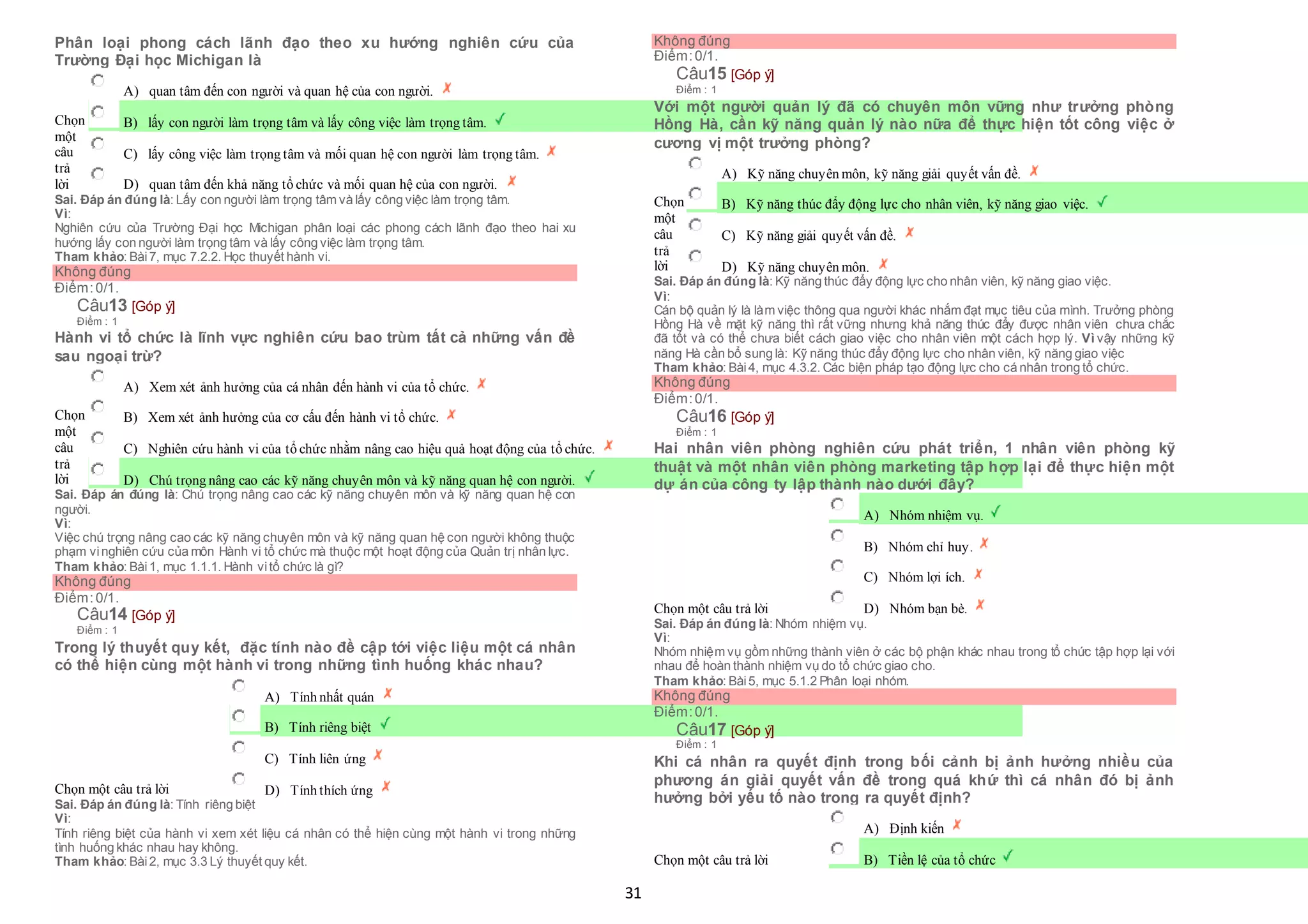 31
Phân loại phong cách lãnh đạo theo xu hướng nghiên cứu của
Trường Đại học Michigan là
Chọn
một
câu
trả
lời
 A) quan tâm đến con người và quan hệ của con người.
 B) lấy con người làm trọng tâm và lấy công việc làm trọng tâm.
 C) lấy công việc làm trọng tâm và mối quan hệ con người làm trọng tâm.
 D) quan tâm đến khả năng tổ chức và mối quan hệ của con người.
Sai. Đáp án đúng là: Lấy con người làm trọng tâm và lấy công việc làm trọng tâm.
Vì:
Nghiên cứu của Trường Đại học Michigan phân loại các phong cách lãnh đạo theo hai xu
hướng lấy con người làm trọng tâm và lấy công việc làm trọng tâm.
Tham khảo: Bài7, mục 7.2.2. Học thuyết hành vi.
Không đúng
Điểm:0/1.
Câu13 [Góp ý]
Điểm : 1
Hành vi tổ chức là lĩnh vực nghiên cứu bao trùm tất cả những vấn đề
sau ngoại trừ?
Chọn
một
câu
trả
lời
 A) Xem xét ảnh hưởng của cá nhân đến hành vi của tổ chức.
 B) Xem xét ảnh hưởng của cơ cấu đến hành vi tổ chức.
 C) Nghiên cứu hành vi của tổ chức nhằm nâng cao hiệu quả hoạt động của tổ chức.
 D) Chú trọng nâng cao các kỹ năng chuyên môn và kỹ năng quan hệ con người.
Sai. Đáp án đúng là: Chú trọng nâng cao các kỹ năng chuyên môn và kỹ năng quan hệ con
người.
Vì:
Việc chú trọng nâng cao các kỹ năng chuyên môn và kỹ năng quan hệ con người không thuộc
phạm vinghiên cứu của môn Hành vi tổ chức mà thuộc một hoạt động của Quản trị nhân lực.
Tham khảo: Bài1, mục 1.1.1. Hành vitổ chức là gì?
Không đúng
Điểm:0/1.
Câu14 [Góp ý]
Điểm : 1
Trong lý thuyết quy kết, đặc tính nào đề cập tới việc liệu một cá nhân
có thể hiện cùng một hành vi trong những tình huống khác nhau?
Chọn một câu trả lời
 A) Tính nhất quán
 B) Tính riêng biệt
 C) Tính liên ứng
 D) Tính thích ứng
Sai. Đáp án đúng là: Tính riêng biệt
Vì:
Tính riêng biệt của hành vi xem xét liệu cá nhân có thể hiện cùng một hành vi trong những
tình huống khác nhau hay không.
Tham khảo: Bài2, mục 3.3 Lý thuyết quy kết.
Không đúng
Điểm:0/1.
Câu15 [Góp ý]
Điểm : 1
Với một người quản lý đã có chuyên môn vững như trưởng phòng
Hồng Hà, cần kỹ năng quản lý nào nữa để thực hiện tốt công việc ở
cương vị một trưởng phòng?
Chọn
một
câu
trả
lời
 A) Kỹ năng chuyên môn, kỹ năng giải quyết vấn đề.
 B) Kỹ năng thúc đẩy động lực cho nhân viên, kỹ năng giao việc.
 C) Kỹ năng giải quyết vấn đề.
 D) Kỹ năng chuyên môn.
Sai. Đáp án đúng là: Kỹ năng thúc đẩy động lực cho nhân viên, kỹ năng giao việc.
Vì:
Cán bộ quản lý là làm việc thông qua người khác nhắm đạt mục tiêu của mình. Trưởng phòng
Hồng Hà về mặt kỹ năng thì rất vững nhưng khả năng thúc đẩy được nhân viên chưa chắc
đã tốt và có thể chưa biết cách giao việc cho nhân viên một cách hợp lý. Vì vậy những kỹ
năng Hà cần bổ sung là: Kỹ năng thúc đẩy động lực cho nhân viên, kỹ năng giao việc
Tham khảo: Bài4, mục 4.3.2. Các biện pháp tạo động lực cho cá nhân trong tổ chức.
Không đúng
Điểm:0/1.
Câu16 [Góp ý]
Điểm : 1
Hai nhân viên phòng nghiên cứu phát triển, 1 nhân viên phòng kỹ
thuật và một nhân viên phòng marketing tập hợp lại để thực hiện một
dự án của công ty lập thành nào dưới đây?
Chọn một câu trả lời
 A) Nhóm nhiệm vụ.
 B) Nhóm chỉ huy.
 C) Nhóm lợi ích.
 D) Nhóm bạn bè.
Sai. Đáp án đúng là: Nhóm nhiệm vụ.
Vì:
Nhóm nhiệm vụ gồm những thành viên ở các bộ phận khác nhau trong tổ chức tập hợp lại với
nhau để hoàn thành nhiệm vụ do tổ chức giao cho.
Tham khảo: Bài5, mục 5.1.2 Phân loại nhóm.
Không đúng
Điểm:0/1.
Câu17 [Góp ý]
Điểm : 1
Khi cá nhân ra quyết định trong bối cảnh bị ảnh hưởng nhiều của
phương án giải quyết vấn đề trong quá khứ thì cá nhân đó bị ảnh
hưởng bởi yếu tố nào trong ra quyết định?
Chọn một câu trả lời
 A) Định kiến
 B) Tiền lệ của tổ chức
 