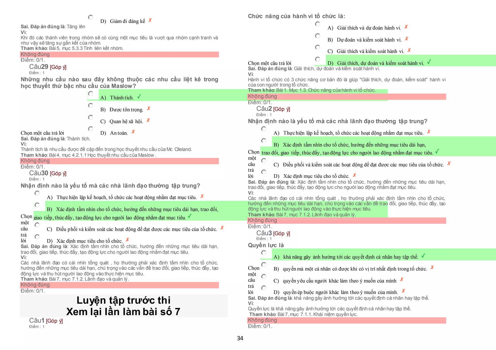 34
 D) Giảm đi đáng kể
Sai. Đáp án đúng là: Tăng lên
Vì:
Khi đó các thành viên trong nhóm sẽ có cùng một mục tiêu là vượt qua nhóm cạnh tranh và
như vậy sẽ tăng sựgắn kết của nhóm.
Tham khảo: Bài5, mục 5.3.3 Tính liên kết nhóm.
Không đúng
Điểm:0/1.
Câu29 [Góp ý]
Điểm : 1
Những nhu cầu nào sau đây không thuộc các nhu cầu liệt kê trong
học thuyết thứ bậc nhu cầu của Maslow?
Chọn một câu trả lời
 A) Thành tích.
 B) Được tôn trọng.
 C) Quan hệ xã hội.
 D) An toàn.
Sai. Đáp án đúng là: Thành tích.
Vì:
Thành tích là nhu cầu được đề cập đến trong học thuyết nhu cầu của Mc Clleland.
Tham khảo: Bài4, mục 4.2.1.1 Học thuyết nhu cầu của Maslow .
Không đúng
Điểm:0/1.
Câu30 [Góp ý]
Điểm : 1
Nhận định nào là yếu tố mà các nhà lãnh đạo thường tập trung?
Chọn
một
câu
trả
lời
 A) Thựchiện lập kế hoạch, tổ chức các hoạt động nhằm đạt mục tiêu.
 B) Xác định tầm nhìn cho tổ chức, hướng đến những mục tiêu dài hạn, trao đổi,
 giao tiếp, thúcđẩy, tạo động lực cho người lao động nhằm đạt mục tiêu.
 C) Điều phối và kiểm soát các hoạt động để đạt được các mục tiêu của tổ chức.
 D) Xác định mục tiêu cho tổ chức.
Sai. Đáp án đúng là: Xác định tầm nhìn cho tổ chức, hướng đến những mục tiêu dài hạn,
trao đổi, giao tiếp, thúc đẩy, tạo động lực cho người lao động nhằm đạt mục tiêu.
Vì:
Các nhà lãnh đạo có cái nhìn tổng quát , họ thường phải xác định tầm nhìn cho tổ chức,
hướng đến những mục tiêu dài hạn, chú trọng vào các vấn đề trao đổi, giao tiếp, thúc đẩy, tạo
động lực và thu hút người lao động vào thực hiện mục tiêu.
Tham khảo: Bài7, mục 7.1.2. Lãnh đạo và quản lý.
Không đúng
Điểm:0/1.
Luyện tập trước thi
Xem lại lần làm bài số 7
Câu1 [Góp ý]
Điểm : 1
Chức năng của hành vi tổ chức là:
Chọn một câu trả lời
 A) Giải thích và dự đoán hành vi.
 B) Dự đoán và kiểm soát hành vi.
 C) Giải thích và kiểm soát hành vi.
 D) Giải thích, dự đoán và kiểm soát hành vi.
Sai. Đáp án đúng là: Giải thích, dự đoán và kiểm soát hành vi.
Vì:
Hành vi tổ chức có 3 chức năng cơ bản đó là giúp "Giải thích, dự đoán, kiểm soát" hành vi
của con người trong tổ chức.
Tham khảo: Bài1. Mục 1.3. Chức năng của hành vi tổ chức.
Không đúng
Điểm:0/1.
Câu2 [Góp ý]
Điểm : 1
Nhận định nào là yếu tố mà các nhà lãnh đạo thường tập trung?
Chọn
một
câu
trả
lời
 A) Thựchiện lập kế hoạch, tổ chức các hoạt động nhằm đạt mục tiêu.
 B) Xác định tầm nhìn cho tổ chức, hướng đến những mục tiêu dài hạn,
 trao đổi, giao tiếp, thúcđẩy, tạo động lực cho người lao động nhằm đạt mục tiêu.
 C) Điều phối và kiểm soát các hoạt động để đạt được các mục tiêu của tổ chức.
 D) Xác định mục tiêu cho tổ chức.
Sai. Đáp án đúng là: Xác định tầm nhìn cho tổ chức, hướng đến những mục tiêu dài hạn,
trao đổi, giao tiếp, thúc đẩy, tạo động lực cho người lao động nhằm đạt mục tiêu.
Vì:
Các nhà lãnh đạo có cái nhìn tổng quát , họ thường phải xác định tầm nhìn cho tổ chức,
hướng đến những mục tiêu dài hạn, chú trọng vào các vấn đề trao đổi, giao tiếp, thúc đẩy, tạo
động lực và thu hút người lao động vào thực hiện mục tiêu.
Tham khảo: Bài7, mục 7.1.2. Lãnh đạo và quản lý.
Không đúng
Điểm:0/1.
Câu3 [Góp ý]
Điểm : 1
Quyền lực là
Chọn
một
câu
trả
lời
 A) khả năng gây ảnh hưởng tới các quyết định cá nhân hay tập thể.
 B) quyền mà một cá nhân có được khi có vị trí nhất định trong tổ chức.
 C) quyền yêu cầu người khác làm theo ý muốn của mình
 D) quyền ép buộc người khác làm theo ý muốn của mình.
Sai. Đáp án đúng là: khả năng gây ảnh hưởng tới các quyết định cá nhân hay tập thể.
Vì:
Quyền lực là khả năng gây ảnh hưởng tới các quyết định cá nhân hay tập thể.
Tham khảo: Bài7, mục 7.1.1. Khái niệm quyền lực.
Không đúng
Điểm:0/1.
 