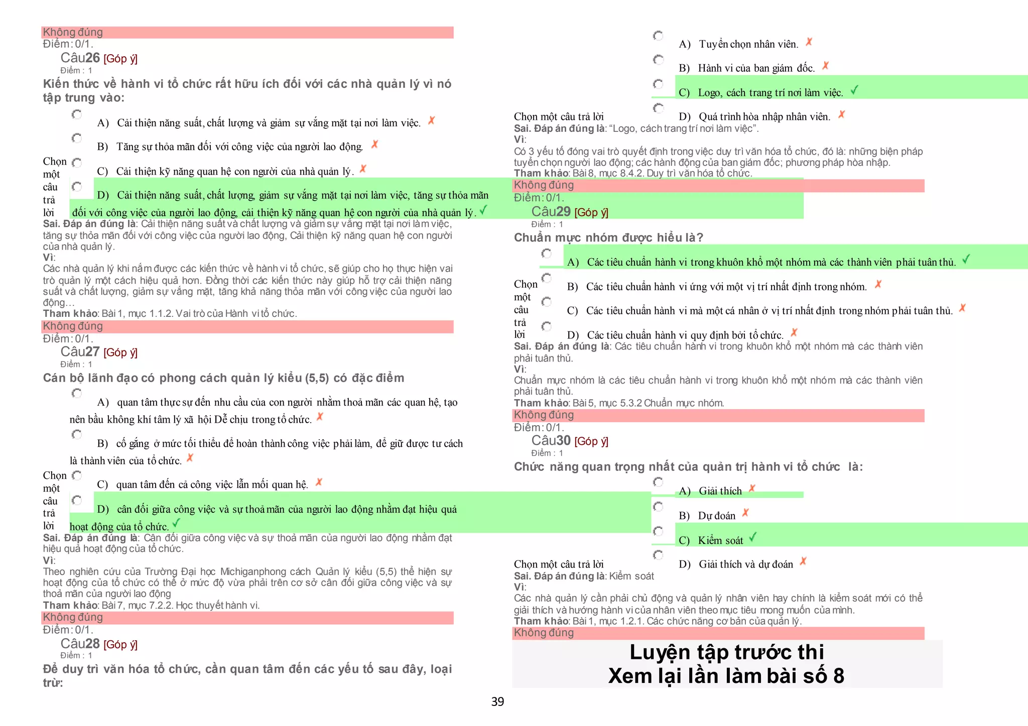 39
Không đúng
Điểm:0/1.
Câu26 [Góp ý]
Điểm : 1
Kiến thức về hành vi tổ chức rất hữu ích đối với các nhà quản lý vì nó
tập trung vào:
Chọn
một
câu
trả
lời
 A) Cải thiện năng suất, chất lượng và giảm sự vắng mặt tại nơi làm việc.
 B) Tăng sự thỏa mãn đối với công việc của người lao động.
 C) Cải thiện kỹ năng quan hệ con người của nhà quản lý.
 D) Cải thiện năng suất, chất lượng, giảm sự vắng mặt tại nơi làm việc, tăng sự thỏa mãn
 đối với công việc của người lao động, cải thiện kỹ năng quan hệ con người của nhà quản lý.
Sai. Đáp án đúng là: Cải thiện năng suất và chất lượng và giảm sự vắng mặt tại nơi làm việc,
tăng sự thỏa mãn đối với công việc của người lao động, Cải thiện kỹ năng quan hệ con người
của nhà quản lý.
Vì:
Các nhà quản lý khi nắm được các kiến thức về hành vi tổ chức, sẽ giúp cho họ thực hiện vai
trò quản lý một cách hiệu quả hơn. Đồng thời các kiến thức này giúp hỗ trợ cải thiện năng
suất và chất lượng, giảm sự vắng mặt, tăng khả năng thỏa mãn với công việc của người lao
động…
Tham khảo: Bài1, mục 1.1.2. Vai trò của Hành vitổ chức.
Không đúng
Điểm:0/1.
Câu27 [Góp ý]
Điểm : 1
Cán bộ lãnh đạo có phong cách quản lý kiểu (5,5) có đặc điểm
Chọn
một
câu
trả
lời
 A) quan tâm thựcsự đến nhu cầu của con người nhằm thoả mãn các quan hệ, tạo
 nên bầu không khí tâm lý xã hội Dễ chịu trong tổ chức.
 B) cố gắng ở mức tối thiểu để hoàn thành công việc phảilàm, để giữ được tư cách
 là thành viên của tổ chức.
 C) quan tâm đến cả công việc lẫn mối quan hệ.
 D) cân đối giữa công việc và sự thoảmãn của người lao động nhằm đạt hiệu quả
 hoạt động của tổ chức.
Sai. Đáp án đúng là: Cân đối giữa công việc và sự thoả mãn của người lao động nhằm đạt
hiệu quả hoạt động của tổ chức.
Vì:
Theo nghiên cứu của Trường Đại học Michiganphong cách Quản lý kiểu (5,5) thể hiện sự
hoạt động của tổ chức có thể ở mức độ vừa phải trên cơ sở cân đối giữa công việc và sự
thoả mãn của người lao động
Tham khảo: Bài7, mục 7.2.2. Học thuyết hành vi.
Không đúng
Điểm:0/1.
Câu28 [Góp ý]
Điểm : 1
Để duy trì văn hóa tổ chức, cần quan tâm đến các yếu tố sau đây, loại
trừ:
Chọn một câu trả lời
 A) Tuyển chọn nhân viên.
 B) Hành vi của ban giám đốc.
 C) Logo, cách trang trí nơi làm việc.
 D) Quá trình hòa nhập nhân viên.
Sai. Đáp án đúng là: “Logo, cách trang trí nơi làm việc”.
Vì:
Có 3 yếu tố đóng vai trò quyết định trong việc duy trì văn hóa tổ chức, đó là: những biện pháp
tuyển chọn người lao động; các hành động của ban giám đốc; phương pháp hòa nhập.
Tham khảo: Bài8, mục 8.4.2. Duy trì văn hóa tổ chức.
Không đúng
Điểm:0/1.
Câu29 [Góp ý]
Điểm : 1
Chuẩn mực nhóm được hiểu là?
Chọn
một
câu
trả
lời
 A) Các tiêu chuẩn hành vi trong khuôn khổ một nhóm mà các thành viên phải tuân thủ.
 B) Các tiêu chuẩn hành vi ứng với một vị trí nhất định trong nhóm.
 C) Các tiêu chuẩn hành vi mà một cá nhân ở vị trí nhất định trong nhóm phải tuân thủ.
 D) Các tiêu chuẩn hành vi quy định bởi tổ chức.
Sai. Đáp án đúng là: Các tiêu chuẩn hành vi trong khuôn khổ một nhóm mà các thành viên
phải tuân thủ.
Vì:
Chuẩn mực nhóm là các tiêu chuẩn hành vi trong khuôn khổ một nhóm mà các thành viên
phải tuân thủ.
Tham khảo: Bài5, mục 5.3.2 Chuẩn mực nhóm.
Không đúng
Điểm:0/1.
Câu30 [Góp ý]
Điểm : 1
Chức năng quan trọng nhất của quản trị hành vi tổ chức là:
Chọn một câu trả lời
 A) Giải thích
 B) Dự đoán
 C) Kiểm soát
 D) Giải thích và dự đoán
Sai. Đáp án đúng là: Kiểm soát
Vì:
Các nhà quản lý cần phải chủ động và quản lý nhân viên hay chính là kiểm soát mới có thể
giải thích và hướng hành vicủa nhân viên theo mục tiêu mong muốn của mình.
Tham khảo: Bài1, mục 1.2.1. Các chức năng cơ bản của quản lý.
Không đúng
Luyện tập trước thi
Xem lại lần làm bài số 8
 