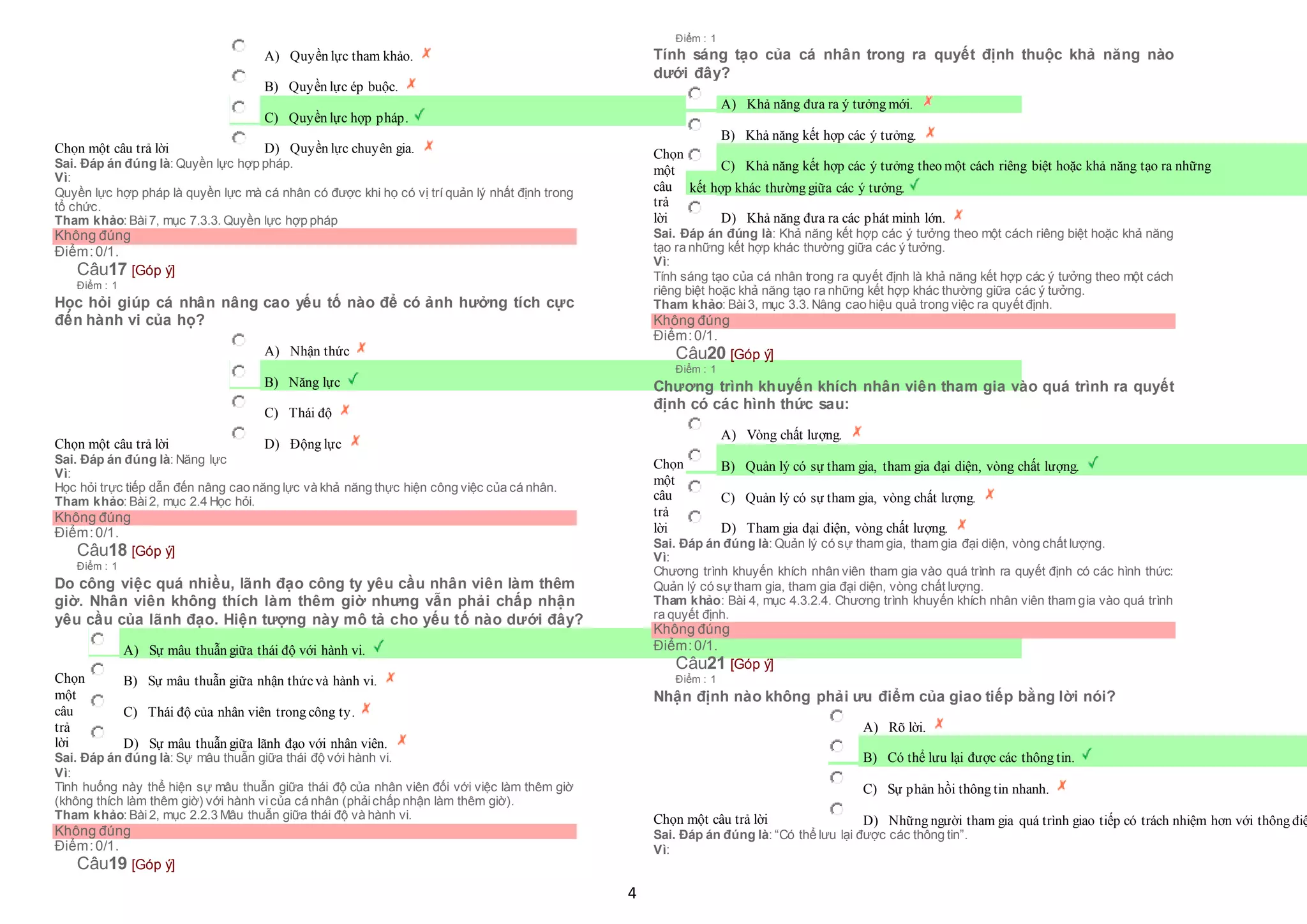 4
Chọn một câu trả lời
 A) Quyền lực tham khảo.
 B) Quyền lực ép buộc.
 C) Quyền lực hợp pháp.
 D) Quyền lực chuyên gia.
Sai. Đáp án đúng là: Quyền lực hợp pháp.
Vì:
Quyền lực hợp pháp là quyền lực mà cá nhân có được khi họ có vị trí quản lý nhất định trong
tổ chức.
Tham khảo: Bài7, mục 7.3.3. Quyền lực hợp pháp
Không đúng
Điểm:0/1.
Câu17 [Góp ý]
Điểm : 1
Học hỏi giúp cá nhân nâng cao yếu tố nào để có ảnh hưởng tích cực
đến hành vi của họ?
Chọn một câu trả lời
 A) Nhận thức
 B) Năng lực
 C) Thái độ
 D) Động lực
Sai. Đáp án đúng là: Năng lực
Vì:
Học hỏi trực tiếp dẫn đến nâng cao năng lực và khả năng thực hiện công việc của cá nhân.
Tham khảo: Bài2, mục 2.4 Học hỏi.
Không đúng
Điểm:0/1.
Câu18 [Góp ý]
Điểm : 1
Do công việc quá nhiều, lãnh đạo công ty yêu cầu nhân viên làm thêm
giờ. Nhân viên không thích làm thêm giờ nhưng vẫn phải chấp nhận
yêu cầu của lãnh đạo. Hiện tượng này mô tả cho yếu tố nào dưới đây?
Chọn
một
câu
trả
lời
 A) Sự mâu thuẫn giữa thái độ với hành vi.
 B) Sự mâu thuẫn giữa nhận thứcvà hành vi.
 C) Thái độ của nhân viên trong công ty.
 D) Sự mâu thuẫn giữa lãnh đạo với nhân viên.
Sai. Đáp án đúng là: Sự mâu thuẫn giữa thái độ với hành vi.
Vì:
Tình huống này thể hiện sự mâu thuẫn giữa thái độ của nhân viên đối với việc làm thêm giờ
(không thích làm thêm giờ) với hành vicủa cá nhân (phảichấp nhận làm thêm giờ).
Tham khảo: Bài2, mục 2.2.3 Mâu thuẫn giữa thái độ và hành vi.
Không đúng
Điểm:0/1.
Câu19 [Góp ý]
Điểm : 1
Tính sáng tạo của cá nhân trong ra quyết định thuộc khả năng nào
dưới đây?
Chọn
một
câu
trả
lời
 A) Khả năng đưa ra ý tưởng mới.
 B) Khả năng kết hợp các ý tưởng.
 C) Khả năng kết hợp các ý tưởng theo một cách riêng biệt hoặc khả năng tạo ra những
 kết hợp khác thường giữa các ý tưởng.
 D) Khả năng đưa ra các phát minh lớn.
Sai. Đáp án đúng là: Khả năng kết hợp các ý tưởng theo một cách riêng biệt hoặc khả năng
tạo ra những kết hợp khác thường giữa các ý tưởng.
Vì:
Tính sáng tạo của cá nhân trong ra quyết định là khả năng kết hợp các ý tưởng theo một cách
riêng biệt hoặc khả năng tạo ra những kết hợp khác thường giữa các ý tưởng.
Tham khảo: Bài3, mục 3.3. Nâng cao hiệu quả trong việc ra quyết định.
Không đúng
Điểm:0/1.
Câu20 [Góp ý]
Điểm : 1
Chương trình khuyến khích nhân viên tham gia vào quá trình ra quyết
định có các hình thức sau:
Chọn
một
câu
trả
lời
 A) Vòng chất lượng.
 B) Quản lý có sự tham gia, tham gia đại diện, vòng chất lượng.
 C) Quản lý có sự tham gia, vòng chất lượng.
 D) Tham gia đại điện, vòng chất lượng.
Sai. Đáp án đúng là: Quản lý có sự tham gia, tham gia đại diện, vòng chất lượng.
Vì:
Chương trình khuyến khích nhân viên tham gia vào quá trình ra quyết định có các hình thức:
Quản lý có sựtham gia, tham gia đại diện, vòng chất lượng.
Tham khảo: Bài 4, mục 4.3.2.4. Chương trình khuyến khích nhân viên tham gia vào quá trình
ra quyết định.
Không đúng
Điểm:0/1.
Câu21 [Góp ý]
Điểm : 1
Nhận định nào không phải ưu điểm của giao tiếp bằng lời nói?
Chọn một câu trả lời
 A) Rõ lời.
 B) Có thể lưu lại được các thông tin.
 C) Sự phản hồi thông tin nhanh.
 D) Những người tham gia quá trình giao tiếp có trách nhiệm hơn với thông điệ
Sai. Đáp án đúng là: “Có thể lưu lại được các thông tin”.
Vì:
 