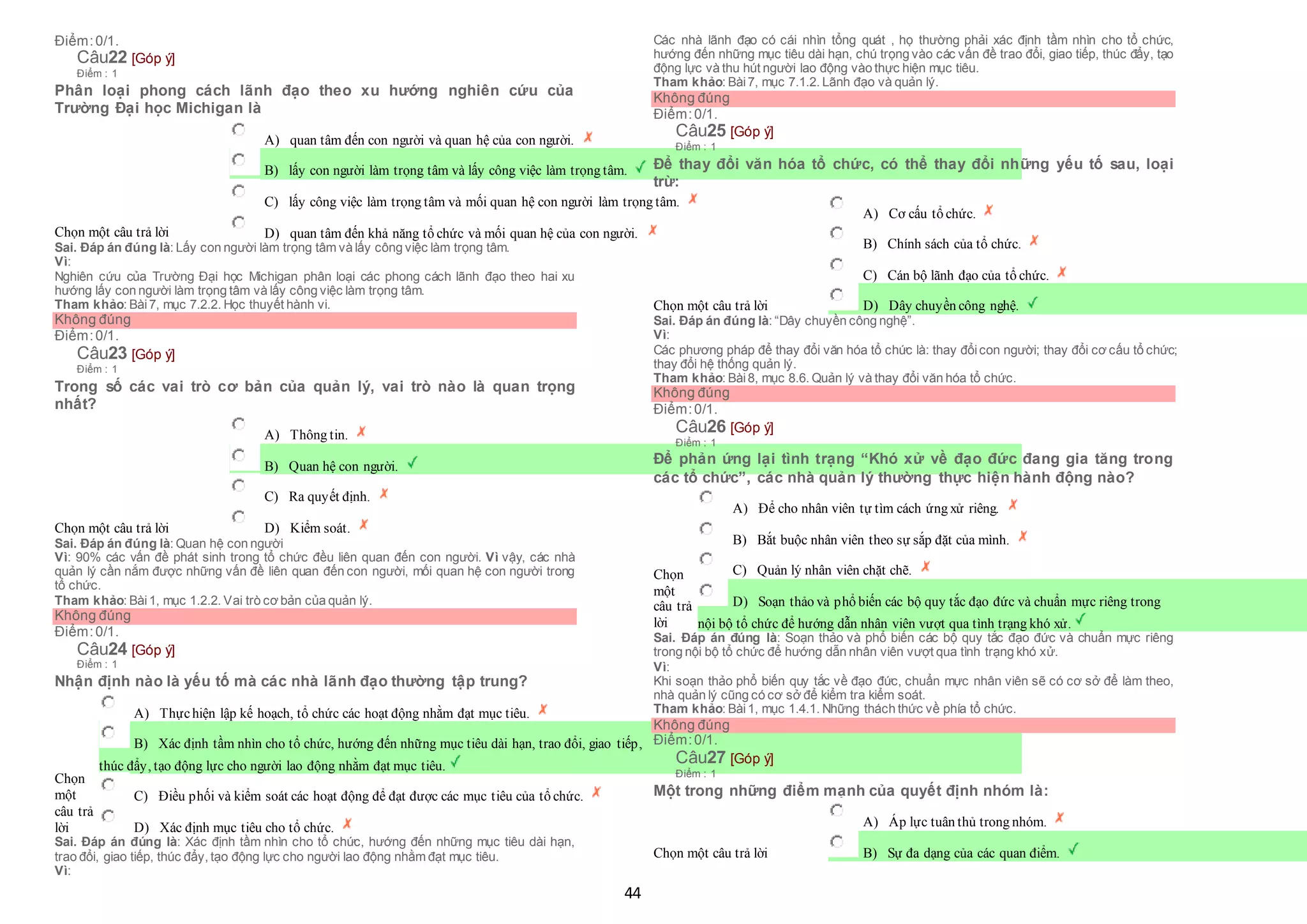 44
Điểm:0/1.
Câu22 [Góp ý]
Điểm : 1
Phân loại phong cách lãnh đạo theo xu hướng nghiên cứu của
Trường Đại học Michigan là
Chọn một câu trả lời
 A) quan tâm đến con người và quan hệ của con người.
 B) lấy con người làm trọng tâm và lấy công việc làm trọng tâm.
 C) lấy công việc làm trọng tâm và mối quan hệ con người làm trọng tâm.
 D) quan tâm đến khả năng tổ chức và mối quan hệ của con người.
Sai. Đáp án đúng là: Lấy con người làm trọng tâm và lấy công việc làm trọng tâm.
Vì:
Nghiên cứu của Trường Đại học Michigan phân loại các phong cách lãnh đạo theo hai xu
hướng lấy con người làm trọng tâm và lấy công việc làm trọng tâm.
Tham khảo: Bài7, mục 7.2.2. Học thuyết hành vi.
Không đúng
Điểm:0/1.
Câu23 [Góp ý]
Điểm : 1
Trong số các vai trò cơ bản của quản lý, vai trò nào là quan trọng
nhất?
Chọn một câu trả lời
 A) Thông tin.
 B) Quan hệ con người.
 C) Ra quyết định.
 D) Kiểm soát.
Sai. Đáp án đúng là: Quan hệ con người
Vì: 90% các vấn đề phát sinh trong tổ chức đều liên quan đến con người. Vì vậy, các nhà
quản lý cần nắm được những vấn đề liên quan đến con người, mối quan hệ con người trong
tổ chức.
Tham khảo: Bài1, mục 1.2.2. Vai trò cơ bản của quản lý.
Không đúng
Điểm:0/1.
Câu24 [Góp ý]
Điểm : 1
Nhận định nào là yếu tố mà các nhà lãnh đạo thường tập trung?
Chọn
một
câu trả
lời
 A) Thựchiện lập kế hoạch, tổ chức các hoạt động nhằm đạt mục tiêu.
 B) Xác định tầm nhìn cho tổ chức, hướng đến những mục tiêu dài hạn, trao đổi, giao tiếp,
 thúc đẩy, tạo động lực cho người lao động nhằm đạt mục tiêu.
 C) Điều phối và kiểm soát các hoạt động để đạt được các mục tiêu của tổ chức.
 D) Xác định mục tiêu cho tổ chức.
Sai. Đáp án đúng là: Xác định tầm nhìn cho tổ chức, hướng đến những mục tiêu dài hạn,
trao đổi, giao tiếp, thúc đẩy, tạo động lực cho người lao động nhằm đạt mục tiêu.
Vì:
Các nhà lãnh đạo có cái nhìn tổng quát , họ thường phải xác định tầm nhìn cho tổ chức,
hướng đến những mục tiêu dài hạn, chú trọng vào các vấn đề trao đổi, giao tiếp, thúc đẩy, tạo
động lực và thu hút người lao động vào thực hiện mục tiêu.
Tham khảo: Bài7, mục 7.1.2. Lãnh đạo và quản lý.
Không đúng
Điểm:0/1.
Câu25 [Góp ý]
Điểm : 1
Để thay đổi văn hóa tổ chức, có thể thay đổi những yếu tố sau, loại
trừ:
Chọn một câu trả lời
 A) Cơ cấu tổ chức.
 B) Chính sách của tổ chức.
 C) Cán bộ lãnh đạo của tổ chức.
 D) Dây chuyền công nghệ.
Sai. Đáp án đúng là: “Dây chuyền công nghệ”.
Vì:
Các phương pháp để thay đổi văn hóa tổ chức là: thay đổicon người; thay đổi cơ cấu tổ chức;
thay đổi hệ thống quản lý.
Tham khảo: Bài8, mục 8.6. Quản lý và thay đổi văn hóa tổ chức.
Không đúng
Điểm:0/1.
Câu26 [Góp ý]
Điểm : 1
Để phản ứng lại tình trạng “Khó xử về đạo đức đang gia tăng trong
các tổ chức”, các nhà quản lý thường thực hiện hành động nào?
Chọn
một
câu trả
lời
 A) Để cho nhân viên tự tìm cách ứng xử riêng.
 B) Bắt buộc nhân viên theo sự sắp đặt của mình.
 C) Quản lý nhân viên chặt chẽ.
 D) Soạn thảo và phổ biến các bộ quy tắc đạo đức và chuẩn mực riêng trong
 nội bộ tổ chức để hướng dẫn nhân viên vượt qua tình trạng khó xử.
Sai. Đáp án đúng là: Soạn thảo và phổ biến các bộ quy tắc đạo đức và chuẩn mực riêng
trong nội bộ tổ chức để hướng dẫn nhân viên vượt qua tình trạng khó xử.
Vì:
Khi soạn thảo phổ biến quy tắc về đạo đức, chuẩn mực nhân viên sẽ có cơ sở để làm theo,
nhà quản lý cũng có cơ sở để kiểm tra kiểm soát.
Tham khảo: Bài1, mục 1.4.1. Những thách thức về phía tổ chức.
Không đúng
Điểm:0/1.
Câu27 [Góp ý]
Điểm : 1
Một trong những điểm mạnh của quyết định nhóm là:
Chọn một câu trả lời
 A) Áp lực tuân thủ trong nhóm.
 B) Sự đa dạng của các quan điểm.
 