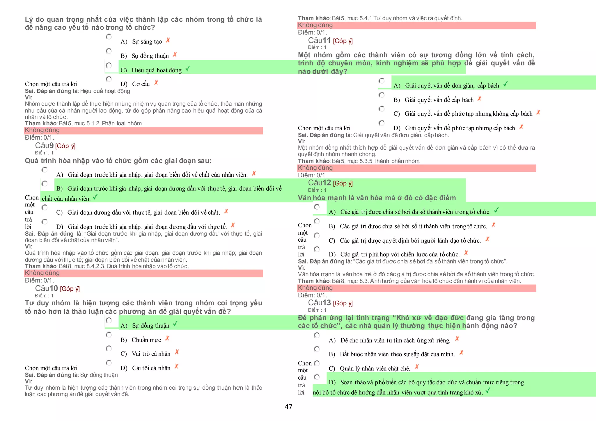 47
Lý do quan trọng nhất của việc thành lập các nhóm trong tổ chức là
để nâng cao yếu tố nào trong tổ chức?
Chọn một câu trả lời
 A) Sự sáng tạo
 B) Sự đồng thuận
 C) Hiệu quả hoạt động
 D) Cơ cấu
Sai. Đáp án đúng là: Hiệu quả hoạt động
Vì:
Nhóm được thành lập để thực hiện những nhiệm vụ quan trọng của tổ chức, thỏa mãn những
nhu cầu của cá nhân người lao động, từ đó góp phần nâng cao hiệu quả hoạt động của cá
nhân và tổ chức.
Tham khảo: Bài5, mục 5.1.2 Phân loại nhóm
Không đúng
Điểm:0/1.
Câu9 [Góp ý]
Điểm : 1
Quá trình hòa nhập vào tổ chức gồm các giai đoạn sau:
Chọn
một
câu
trả
lời
 A) Giai đoạn trướckhi gia nhập, giai đoạn biến đổi về chất của nhân viên.
 B) Giai đoạn trước khi gia nhập, giai đoạn đương đầu với thựctế, giai đoạn biến đổi về
 chất của nhân viên.
 C) Giai đoạn đương đầu với thựctế, giai đoạn biến đổi về chất.
 D) Giai đoạn trướckhi gia nhập, giai đoạn đương đầu với thựctế.
Sai. Đáp án đúng là: “Giai đoạn trước khi gia nhập, giai đoạn đương đầu với thực tế, giai
đoạn biến đổi về chất của nhân viên”.
Vì:
Quá trình hòa nhập vào tổ chức gồm các giai đoạn: giai đoạn trước khi gia nhập; giai đoạn
đương đầu vớithực tế; giai đoạn biến đổi về chất của nhân viên.
Tham khảo: Bài8, mục 8.4.2.3. Quá trình hòa nhập vào tổ chức.
Không đúng
Điểm:0/1.
Câu10 [Góp ý]
Điểm : 1
Tư duy nhóm là hiện tượng các thành viên trong nhóm coi trọng yếu
tố nào hơn là thảo luận các phương án để giải quyết vấn đề?
Chọn một câu trả lời
 A) Sự đồng thuận
 B) Chuẩn mực
 C) Vai trò cá nhân
 D) Cái tôi cá nhân
Sai. Đáp án đúng là: Sự đồng thuận
Vì:
Tư duy nhóm là hiện tượng các thành viên trong nhóm coi trọng sự đồng thuận hơn là thảo
luận các phương án để giải quyết vấn đề.
Tham khảo: Bài5, mục 5.4.1 Tư duy nhóm và việc ra quyết định.
Không đúng
Điểm:0/1.
Câu11 [Góp ý]
Điểm : 1
Một nhóm gồm các thành viên có sự tương đồng lớn về tính cách,
trình độ chuyên môn, kinh nghiệm sẽ phù hợp để giải quyết vấn đề
nào dưới đây?
Chọn một câu trả lời
 A) Giải quyết vấn đề đơn giản, cấp bách
 B) Giải quyết vấn đề cấp bách
 C) Giải quyết vấn đề phứctạp nhưng không cấp bách
 D) Giải quyết vấn đề phứctạp nhưng cấp bách
Sai. Đáp án đúng là: Giải quyết vấn đề đơn giản, cấp bách.
Vì:
Một nhóm đồng nhất thích hợp để giải quyết vấn đề đơn giản và cấp bách vì có thể đưa ra
quyết định nhóm nhanh chóng.
Tham khảo: Bài5, mục 5.3.5 Thành phần nhóm.
Không đúng
Điểm:0/1.
Câu12 [Góp ý]
Điểm : 1
Văn hóa mạnh là văn hóa mà ở đó có đặc điểm
Chọn
một
câu
trả
lời
 A) Các giá trị được chia sẻ bởi đa số thành viên trong tổ chức.
 B) Các giá trị được chia sẻ bởi số ít thành viên trong tổ chức.
 C) Các giá trị được quyết định bởi người lãnh đạo tổ chức.
 D) Các giá trị phù hợp với chiến lược của tổ chức.
Sai. Đáp án đúng là: “Các giá trị được chia sẻ bởi đa số thành viên trong tổ chức”.
Vì:
Văn hóa mạnh là văn hóa mà ở đó các giá trị được chia sẻ bởi đa số thành viên trong tổ chức.
Tham khảo: Bài8, mục 8.3. Ảnh hưởng của văn hóa tổ chức đến hành vi của nhân viên.
Không đúng
Điểm:0/1.
Câu13 [Góp ý]
Điểm : 1
Để phản ứng lại tình trạng “Khó xử về đạo đức đang gia tăng trong
các tổ chức”, các nhà quản lý thường thực hiện hành động nào?
Chọn
một
câu
trả
lời
 A) Để cho nhân viên tự tìm cách ứng xử riêng.
 B) Bắt buộc nhân viên theo sự sắp đặt của mình.
 C) Quản lý nhân viên chặt chẽ.
 D) Soạn thảo và phổ biến các bộ quy tắc đạo đức và chuẩn mực riêng trong
 nội bộ tổ chức để hướng dẫn nhân viên vượt qua tình trạng khó xử.
 