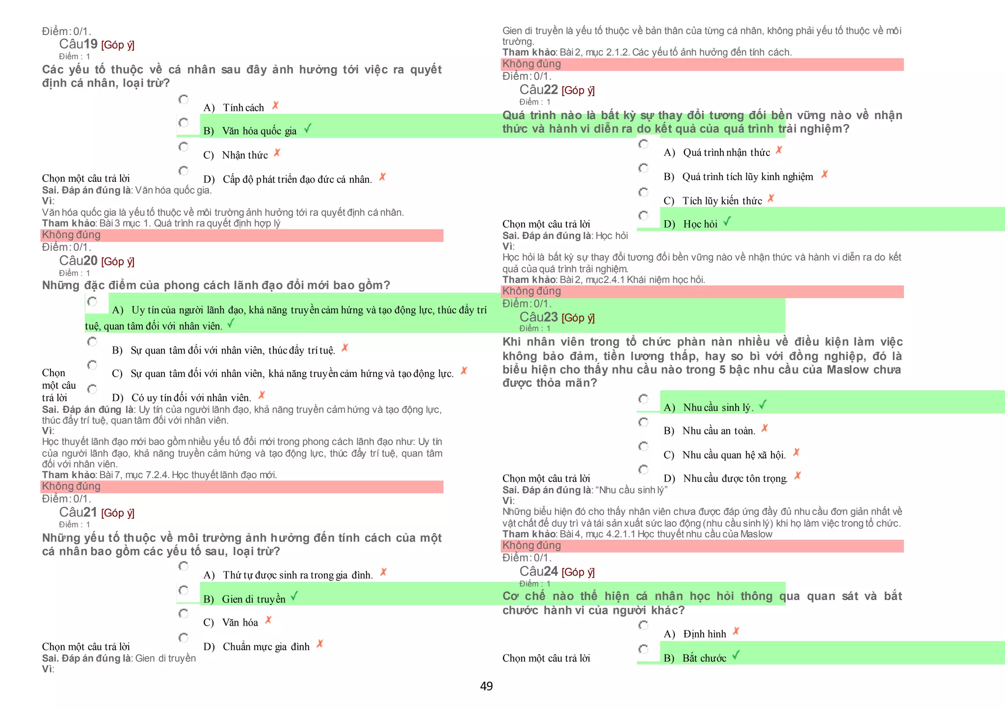 49
Điểm:0/1.
Câu19 [Góp ý]
Điểm : 1
Các yếu tố thuộc về cá nhân sau đây ảnh hưởng tới việc ra quyết
định cá nhân, loại trừ?
Chọn một câu trả lời
 A) Tính cách
 B) Văn hóa quốc gia
 C) Nhận thức
 D) Cấp độ phát triển đạo đức cá nhân.
Sai. Đáp án đúng là: Văn hóa quốc gia.
Vì:
Văn hóa quốc gia là yếu tố thuộc về môi trường ảnh hưởng tới ra quyết định cá nhân.
Tham khảo: Bài3 mục 1. Quá trình ra quyết định hợp lý
Không đúng
Điểm:0/1.
Câu20 [Góp ý]
Điểm : 1
Những đặc điểm của phong cách lãnh đạo đổi mới bao gồm?
Chọn
một câu
trả lời
 A) Uy tín của người lãnh đạo, khả năng truyền cảm hứng và tạo động lực, thúc đẩy trí
 tuệ, quan tâm đối với nhân viên.
 B) Sự quan tâm đối với nhân viên, thúcđẩy trítuệ.
 C) Sự quan tâm đối với nhân viên, khả năng truyền cảm hứng và tạo động lực.
 D) Có uy tín đối với nhân viên.
Sai. Đáp án đúng là: Uy tín của người lãnh đạo, khả năng truyền cảm hứng và tạo động lực,
thúc đẩy trí tuệ, quan tâm đối với nhân viên.
Vì:
Học thuyết lãnh đạo mới bao gồm nhiều yếu tố đổi mới trong phong cách lãnh đạo như: Uy tín
của người lãnh đạo, khả năng truyền cảm hứng và tạo động lực, thúc đẩy trí tuệ, quan tâm
đối với nhân viên.
Tham khảo: Bài7, mục 7.2.4. Học thuyết lãnh đạo mới.
Không đúng
Điểm:0/1.
Câu21 [Góp ý]
Điểm : 1
Những yếu tố thuộc về môi trường ảnh hưởng đến tính cách của một
cá nhân bao gồm các yếu tố sau, loại trừ?
Chọn một câu trả lời
 A) Thứ tự được sinh ra trong gia đình.
 B) Gien di truyền
 C) Văn hóa
 D) Chuẩn mực gia đình
Sai. Đáp án đúng là: Gien di truyền
Vì:
Gien di truyền là yếu tố thuộc về bản thân của từng cá nhân, không phải yếu tố thuộc về môi
trường.
Tham khảo: Bài2, mục 2.1.2. Các yếu tố ảnh hưởng đến tính cách.
Không đúng
Điểm:0/1.
Câu22 [Góp ý]
Điểm : 1
Quá trình nào là bất kỳ sự thay đổi tương đối bền vững nào về nhận
thức và hành vi diễn ra do kết quả của quá trình trải nghiệm?
Chọn một câu trả lời
 A) Quá trình nhận thức
 B) Quá trình tích lũy kinh nghiệm
 C) Tích lũy kiến thức
 D) Học hỏi
Sai. Đáp án đúng là: Học hỏi
Vì:
Học hỏi là bất kỳ sự thay đổi tương đối bền vững nào về nhận thức và hành vi diễn ra do kết
quả của quá trình trải nghiệm.
Tham khảo: Bài2, mục2.4.1 Khái niệm học hỏi.
Không đúng
Điểm:0/1.
Câu23 [Góp ý]
Điểm : 1
Khi nhân viên trong tổ chức phàn nàn nhiều về điều kiện làm việc
không bảo đảm, tiền lương thấp, hay so bì với đồng nghiệp, đó là
biểu hiện cho thấy nhu cầu nào trong 5 bậc nhu cầu của Maslow chưa
được thỏa mãn?
Chọn một câu trả lời
 A) Nhu cầu sinh lý.
 B) Nhu cầu an toàn.
 C) Nhu cầu quan hệ xã hội.
 D) Nhu cầu được tôn trọng.
Sai. Đáp án đúng là: “Nhu cầu sinh lý”
Vì:
Những biểu hiện đó cho thấy nhân viên chưa được đáp ứng đầy đủ nhu cầu đơn giản nhất về
vật chất để duy trì và tái sản xuất sức lao động (nhu cầu sinh lý) khi họ làm việc trong tổ chức.
Tham khảo: Bài4, mục 4.2.1.1 Học thuyết nhu cầu của Maslow
Không đúng
Điểm:0/1.
Câu24 [Góp ý]
Điểm : 1
Cơ chế nào thể hiện cá nhân học hỏi thông qua quan sát và bắt
chước hành vi của người khác?
Chọn một câu trả lời
 A) Định hình
 B) Bắt chước
 