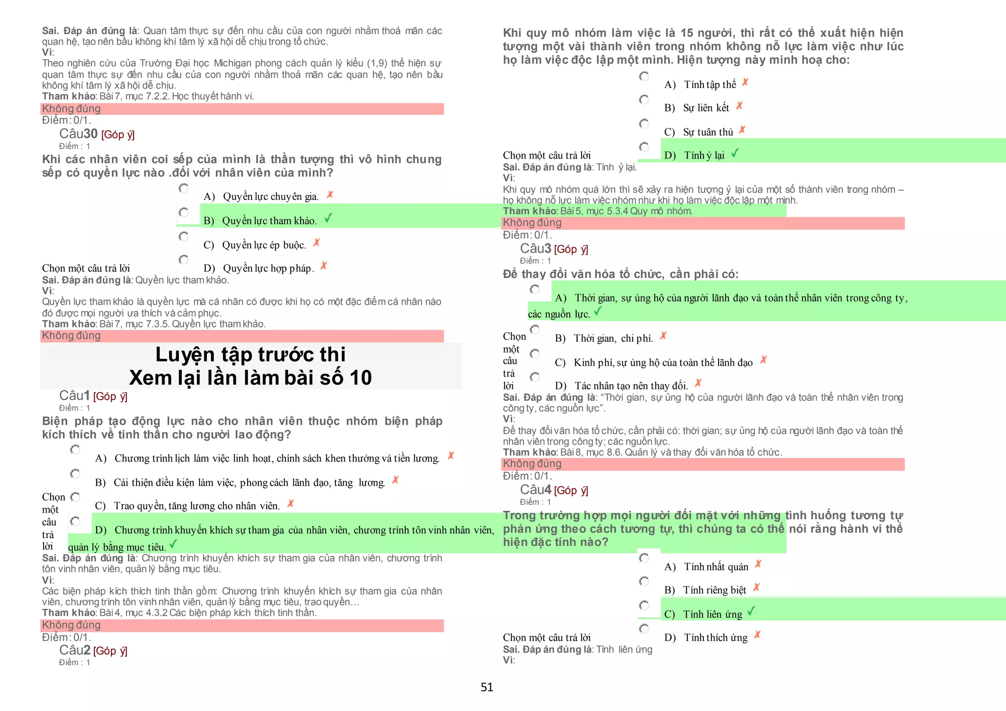 51
Sai. Đáp án đúng là: Quan tâm thực sự đến nhu cầu của con người nhằm thoả mãn các
quan hệ, tạo nên bầu không khí tâm lý xã hội dễ chịu trong tổ chức.
Vì:
Theo nghiên cứu của Trường Đại học Michigan phong cách quản lý kiểu (1,9) thể hiện sự
quan tâm thực sự đến nhu cầu của con người nhằm thoả mãn các quan hệ, tạo nên bầu
không khí tâm lý xã hội dễ chịu.
Tham khảo: Bài7, mục 7.2.2. Học thuyết hành vi.
Không đúng
Điểm:0/1.
Câu30 [Góp ý]
Điểm : 1
Khi các nhân viên coi sếp của mình là thần tượng thì vô hình chung
sếp có quyền lực nào .đối với nhân viên của mình?
Chọn một câu trả lời
 A) Quyền lực chuyên gia.
 B) Quyền lực tham khảo.
 C) Quyền lực ép buộc.
 D) Quyền lực hợp pháp.
Sai. Đáp án đúng là: Quyền lực tham khảo.
Vì:
Quyền lực tham khảo là quyền lực mà cá nhân có được khi họ có một đặc điểm cá nhân nào
đó được mọi người ưa thích và cảm phục.
Tham khảo: Bài7, mục 7.3.5. Quyền lực tham khảo.
Không đúng
Luyện tập trước thi
Xem lại lần làm bài số 10
Câu1 [Góp ý]
Điểm : 1
Biện pháp tạo động lực nào cho nhân viên thuộc nhóm biện pháp
kích thích về tinh thần cho người lao động?
Chọn
một
câu
trả
lời
 A) Chương trình lịch làm việc linh hoạt, chính sách khen thưởng và tiền lương.
 B) Cải thiện điều kiện làm việc, phong cách lãnh đạo, tăng lương.
 C) Trao quyền, tăng lương cho nhân viên.
 D) Chương trình khuyến khích sự tham gia của nhân viên, chương trình tôn vinh nhân viên,
 quản lý bằng mục tiêu.
Sai. Đáp án đúng là: Chương trình khuyến khích sự tham gia của nhân viên, chương trình
tôn vinh nhân viên, quản lý bằng mục tiêu.
Vì:
Các biện pháp kích thích tinh thần gồm: Chương trình khuyến khích sự tham gia của nhân
viên, chương trình tôn vinh nhân viên, quản lý bằng mục tiêu, trao quyền…
Tham khảo: Bài4, mục 4.3.2 Các biện pháp kích thích tinh thần.
Không đúng
Điểm:0/1.
Câu2 [Góp ý]
Điểm : 1
Khi quy mô nhóm làm việc là 15 người, thì rất có thể xuất hiện hiện
tượng một vài thành viên trong nhóm không nỗ lực làm việc như lúc
họ làm việc độc lập một mình. Hiện tượng này minh hoạ cho:
Chọn một câu trả lời
 A) Tính tập thể
 B) Sự liên kết
 C) Sự tuân thủ
 D) Tính ỷ lại
Sai. Đáp án đúng là: Tính ỷ lại.
Vì:
Khi quy mô nhóm quá lớn thì sẽ xảy ra hiện tượng ỷ lại của một số thành viên trong nhóm –
họ không nỗ lực làm việc nhóm như khi họ làm việc độc lập một mình.
Tham khảo: Bài5, mục 5.3.4 Quy mô nhóm.
Không đúng
Điểm:0/1.
Câu3 [Góp ý]
Điểm : 1
Để thay đổi văn hóa tổ chức, cần phải có:
Chọn
một
câu
trả
lời
 A) Thời gian, sự ủng hộ của người lãnh đạo và toàn thể nhân viên trong công ty,
 các nguồn lực.
 B) Thời gian, chi phí.
 C) Kinh phí, sự ủng hộ của toàn thể lãnh đạo
 D) Tác nhân tạo nên thay đổi.
Sai. Đáp án đúng là: “Thời gian, sự ủng hộ của người lãnh đạo và toàn thể nhân viên trong
công ty, các nguồn lực”.
Vì:
Để thay đổivăn hóa tổ chức, cần phải có: thời gian; sự ủng hộ của người lãnh đạo và toàn thể
nhân viên trong công ty; các nguồn lực.
Tham khảo: Bài8, mục 8.6. Quản lý và thay đổi văn hóa tổ chức.
Không đúng
Điểm:0/1.
Câu4 [Góp ý]
Điểm : 1
Trong trường hợp mọi người đối mặt với những tình huống tương tự
phản ứng theo cách tương tự, thì chúng ta có thể nói rằng hành vi thể
hiện đặc tính nào?
Chọn một câu trả lời
 A) Tính nhất quán
 B) Tính riêng biệt
 C) Tính liên ứng
 D) Tính thích ứng
Sai. Đáp án đúng là: Tính liên ứng
Vì:
 