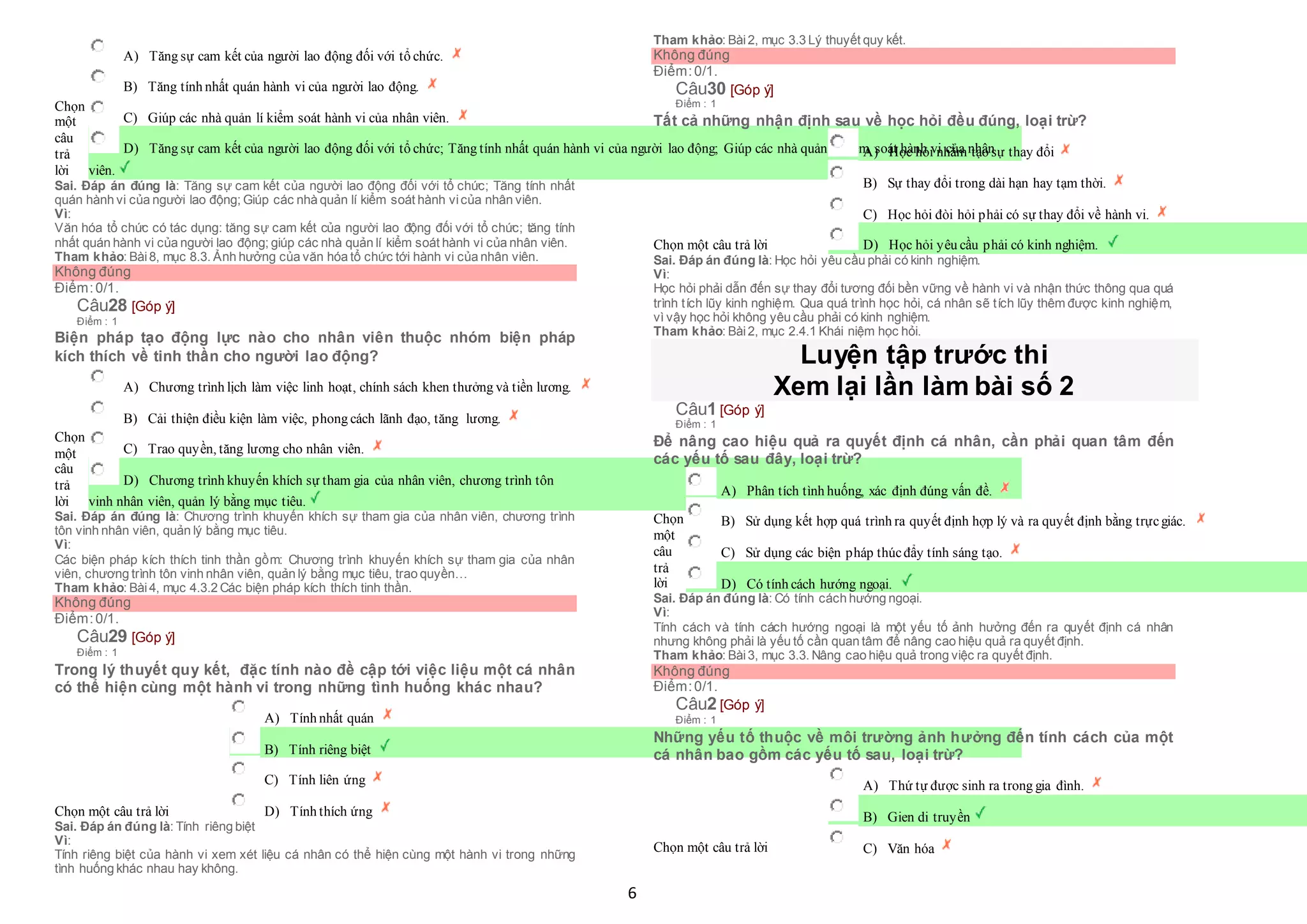 6
Chọn
một
câu
trả
lời
 A) Tăng sự cam kết của người lao động đối với tổ chức.
 B) Tăng tính nhất quán hành vi của người lao động.
 C) Giúp các nhà quản lí kiểm soát hành vi của nhân viên.
 D) Tăng sự cam kết của người lao động đối với tổ chức; Tăng tính nhất quán hành vi của người lao động; Giúp các nhà quản lí kiểm soát hành vi của nhân
viên.
Sai. Đáp án đúng là: Tăng sự cam kết của người lao động đối với tổ chức; Tăng tính nhất
quán hành vi của người lao động; Giúp các nhà quản lí kiểm soát hành vicủa nhân viên.
Vì:
Văn hóa tổ chức có tác dụng: tăng sự cam kết của người lao động đối với tổ chức; tăng tính
nhất quán hành vi của người lao động; giúp các nhà quản lí kiểm soát hành vi của nhân viên.
Tham khảo: Bài8, mục 8.3. Ảnh hưởng của văn hóa tổ chức tới hành vi của nhân viên.
Không đúng
Điểm:0/1.
Câu28 [Góp ý]
Điểm : 1
Biện pháp tạo động lực nào cho nhân viên thuộc nhóm biện pháp
kích thích về tinh thần cho người lao động?
Chọn
một
câu
trả
lời
 A) Chương trình lịch làm việc linh hoạt, chính sách khen thưởng và tiền lương.
 B) Cải thiện điều kiện làm việc, phong cách lãnh đạo, tăng lương.
 C) Trao quyền, tăng lương cho nhân viên.
 D) Chương trình khuyến khích sự tham gia của nhân viên, chương trình tôn
 vinh nhân viên, quản lý bằng mục tiêu.
Sai. Đáp án đúng là: Chương trình khuyến khích sự tham gia của nhân viên, chương trình
tôn vinh nhân viên, quản lý bằng mục tiêu.
Vì:
Các biện pháp kích thích tinh thần gồm: Chương trình khuyến khích sự tham gia của nhân
viên, chương trình tôn vinh nhân viên, quản lý bằng mục tiêu, trao quyền…
Tham khảo: Bài4, mục 4.3.2 Các biện pháp kích thích tinh thần.
Không đúng
Điểm:0/1.
Câu29 [Góp ý]
Điểm : 1
Trong lý thuyết quy kết, đặc tính nào đề cập tới việc liệu một cá nhân
có thể hiện cùng một hành vi trong những tình huống khác nhau?
Chọn một câu trả lời
 A) Tính nhất quán
 B) Tính riêng biệt
 C) Tính liên ứng
 D) Tính thích ứng
Sai. Đáp án đúng là: Tính riêng biệt
Vì:
Tính riêng biệt của hành vi xem xét liệu cá nhân có thể hiện cùng một hành vi trong những
tình huống khác nhau hay không.
Tham khảo: Bài2, mục 3.3 Lý thuyết quy kết.
Không đúng
Điểm:0/1.
Câu30 [Góp ý]
Điểm : 1
Tất cả những nhận định sau về học hỏi đều đúng, loại trừ?
Chọn một câu trả lời
 A) Học hỏi nhằm tạo sự thay đổi
 B) Sự thay đổi trong dài hạn hay tạm thời.
 C) Học hỏi đòi hỏi phải có sự thay đổi về hành vi.
 D) Học hỏi yêu cầu phải có kinh nghiệm.
Sai. Đáp án đúng là: Học hỏi yêu cầu phải có kinh nghiệm.
Vì:
Học hỏi phải dẫn đến sự thay đổi tương đối bền vững về hành vi và nhận thức thông qua quá
trình tích lũy kinh nghiệm. Qua quá trình học hỏi, cá nhân sẽ tích lũy thêm được kinh nghiệm,
vì vậy học hỏi không yêu cầu phải có kinh nghiệm.
Tham khảo: Bài2, mục 2.4.1 Khái niệm học hỏi.
Luyện tập trước thi
Xem lại lần làm bài số 2
Câu1 [Góp ý]
Điểm : 1
Để nâng cao hiệu quả ra quyết định cá nhân, cần phải quan tâm đến
các yếu tố sau đây, loại trừ?
Chọn
một
câu
trả
lời
 A) Phân tích tình huống, xác định đúng vấn đề.
 B) Sử dụng kết hợp quá trình ra quyết định hợp lý và ra quyết định bằng trựcgiác.
 C) Sử dụng các biện pháp thúcđẩy tính sáng tạo.
 D) Có tính cách hướng ngoại.
Sai. Đáp án đúng là: Có tính cách hướng ngoại.
Vì:
Tính cách và tính cách hướng ngoại là một yếu tố ảnh hưởng đến ra quyết định cá nhân
nhưng không phải là yếu tố cần quan tâm để nâng cao hiệu quả ra quyết định.
Tham khảo: Bài3, mục 3.3. Nâng cao hiệu quả trong việc ra quyết định.
Không đúng
Điểm:0/1.
Câu2 [Góp ý]
Điểm : 1
Những yếu tố thuộc về môi trường ảnh hưởng đến tính cách của một
cá nhân bao gồm các yếu tố sau, loại trừ?
Chọn một câu trả lời
 A) Thứ tự được sinh ra trong gia đình.
 B) Gien di truyền
 C) Văn hóa
 