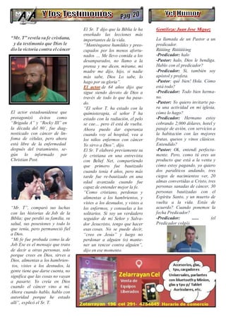 “Mr. T” revela sufe cristiana,
y da testimonio que Dios le
diola victoria contra elcáncer
El actor estadounidense que
protagonizó éxitos como
“Brigada A” y “Rocky III” en
la década del 80´, fue diag-
nosticado con cáncer de lin-
foma de células, pero ahora
está libre de la enfermedad
después del tratamiento, se-
gún lo informado por
Christian Post.
“Mr. T”, comparó sus luchas
con las historias de Job de la
Biblia; que perdió su familia, su
salud, sus posesiones y todo lo
que tenía, pero permaneció fiel
a Dios.
“Mi fe fue probada como la de
Job Ese es el mensaje que trato
de decir a otras personas, solo
porque crees en Dios, sirves a
Dios, alimentas a los hambrien-
tos, vistes a los desnudos, la
gente tiene que darse cuenta, no
significa que las cosas no vayan
a pasarte. Yo creía en Dios
cuando el cáncer vino a mí.
Ahora cuando hablo, hablo con
autoridad porque he estado
allí”, explicó el Sr. T.
El Sr. T dijo que la Biblia le ha
enseñado las lecciones más
importantes de la vida.
“Manténganse humildes y preo-
cupados por los menos afortu-
nados … Me llevo comida a los
desamparados, no llamo a la
prensa y me dicen, mírame, mi
madre me dijo, hijo, si nadie
más sabe, Dios Lo sabe, lo
hago por su gloria”.
El actor de 64 años dijo que
sigue siendo devoto de Dios a
través de todo lo que ha pasa-
do.
“El señor T. ha estado con la
quimioterapia, el señor T ha
estado con la radiación, el pelo
se cae… pero él está de vuelta.
Ahora puedo dar esperanza
cuando voy al hospital, vea a
los niños enfermos con cáncer
Yo sirvo a Dios”, dijo.
El Sr. T elaboró previamente su
fe cristiana en una entrevista
con Belief Net, compartiendo
que primero fue bautizado
cuando tenía 4 años, pero más
tarde fue re-bautizado en una
edad avanzada cuando fue
capaz de entender mejor la fe.
“Como cristiano, perdonas y
alimentas a los hambrientos, y
vistes a los desnudos, y vistes a
los enfermos, y consuelas a los
solitarios. Si soy un verdadero
seguidor de mi Señor y Salva-
dor Jesucristo, tengo que hacer
esas cosas. No se puede decir,
“creo en Jesús” y luego no
perdonar a alguien (o) mante-
ner un rencor contra alguien”,
dijo en ese momento.
Gentileza: Juan Jose Miguez
·
La llamada de un Pastor a un
predicador.
Riiiiiing Riiiiiiiiiing
-Predicador: halo
-Pastor: halo, Dios le bendiga.
Hablo con el predicador?
-Predicador: Si, también soy
apóstol y profeta.
-Pastor: qué bien! Hola. Cómo
está todo?
-Predicador: Todo bien herma-
no.
-Pastor: Yo quiero invitarte pa-
ra una actividad en mi iglesia,
cómo lo hago?
-Predicador: Hermano estoy
cobrando 2,000 dólares, hotel y
pasaje de avión, con servicios a
la habitación con las mejores
frutas, quesos y vinos clásicos.
Entendido?
-Pastor: Ok, entendí perfecta-
mente. Pero, como tú eres un
producto que está a la venta y
cómo estoy pagando, yo quiero
dos paralíticos andando, tres
ciegos de nacimientos ver, 20
almas convertidas a Cristo, tres
personas sanadas de cáncer, 30
personas bautizadas con el
Espíritu Santo, y un muerto de
vuelta a la vida. Estás de
acuerdo? Cuando ponemos la
fecha Predicador?
-Predicador: ...... (el
Predicador colgó).
 