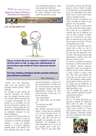 Pastor: MarioRubénGuzmán
Iglesia Cree Barrio Villa Incor
Santa Rosa de Calamuchita
Córdoba
¿TE AUTOSABOTEAS?
“Cada cosa que pensamos,
cada cosa que decimos está
creando nuestro futuro” Marci
Shimoff
La verdad es que mucho de
nosotros llevamos un villano
que nos impide alcanzar nues-
tros sueños. Debes entender que
el mayor boicoteador de tus
sueños no es el diablo, no son
las personas que te rodean, eres
tú mismo. Nuestra falta de con-
fianza e incredulidad hacen que
no podamos alcanzar lo que
tanto anhelamos.
La mayoría de las personas no
se gustan a sí mismo, y como no
se gustan a sí mismo no pueden
amarse, y como no pueden
amarse a si mismo tampoco
pueden amar a los demás. Ese
auto sabotaje hace que tu vida
sea complicada porque la vida
es un asunto de relaciones.
¿Cómo me estoy relacionando?
El sabio Salomón decía que
somos de acuerdo a lo que
nosotros pensamos. ¿Cómo son
mis pensamientos? ¿Cuáles son
las conversaciones que manten-
go conmigo mismo cada día?
Seguramente muchas de esas
conversaciones tienen que ver
con lo siguiente:
“Soy un perdedor”
“No valgo nada, soy un gusa-
no”
“No merezco ser feliz”
“Yo no puedo”
Hay muchas más que nos de-
cimos, y saben que eso también
es fe. La fe viene por el oír y el
oír por las palabras que te
repites cada día. Tú eres res-
ponsable de guardar tus pen-
samientos. Tu felicidad y tu
éxito dependen de ti, no de lo
que puedan decir otras per-
sonas. Todo lo que hizo Dios
fue bueno y todo lo que El tiene
para tu vida es bueno. Su plan
es de bienestar, de prosperidad,
no es de calamidad, no es para
darle mal, es para darle espe-
ranza y un futuro mejor.
Deja de pensar lo negativo, tú
tienes el poder de elegir lo que
quieres ver, oír y pensar.
Piensa en lo que es bueno para
tu vida. Evita las malas compa-
ñías, deja de ver películas o
novelas que no te edifican, no
veas ni leas revistas ni libros
que no te convienen, no nave-
gues en internet por sitios peli-
grosos para tu corazón. Tú eres
responsable de tu vida.
La vida son elecciones que ha-
cemos día a día, no son la
situaciones son las emociones
las que necesito aprender a in-
tervenir. Mi actitud ante la vida
determinará cuanto estoy dis-
puesto a crecer y vivir.
Le invito a cambiar su manera
de pensar, si somos tan exitosos
en admitir nuestro fracaso,
utilicemos toda esa energía en
admitir nuestro éxito, comience
a verse exitoso y actúe como
tal. Dios dice que llaman las
cosas que no son como si fue-
sen. Tus palabras tienen poder,
úsalas para el bien, para la vi-
da. Elige hoy la bendición, la
prosperidad, el bienestar, la ca-
lidad que Dios te da.
“En la lengua hay poder de
vida y muerte; quienes la aman
comerán de su fruto.”
Proverbios 18:21
Hoy es un buen día para co-
menzar a admitir la verdad de
Dios sobre tu vida, no sigas
auto saboteándote, tú eres he-
chura suya creado en Cristo
Jesús para buenas obras. En ti
hay virtudes y fortalezas donde
necesitas enfocarte para alcan-
zar tu potencial.
 