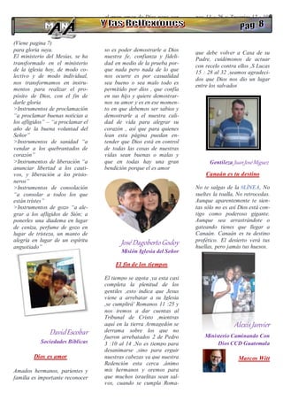 (Viene pagina 7)
para gloria suya.
El ministerio del Mesías, se ha
transformado en el ministerio
de la iglesia hoy, de modo co-
lectivo y de modo individual,
nos transformamos en instru-
mentos para realizar el pro-
pósito de Dios, con el fin de
darle gloria
>Instrumentos de proclamación
“a proclamar buenas noticias a
los afligidos” – “a proclamar el
año de la buena voluntad del
Señor”
>Instrumentos de sanidad “a
vendar a los quebrantados de
corazón”
>Instrumentos de liberación “a
anunciar libertad a los cauti-
vos, y liberación a los prisio-
neros”
>Instrumentos de consolación
“a consolar a todos los que
están tristes”
>Instrumentos de gozo “a ale-
grar a los afligidos de Sión; a
ponerles una diadema en lugar
de ceniza, perfume de gozo en
lugar de tristeza, un manto de
alegría en lugar de un espíritu
angustiado”
DavidEscobar
Sociedades Bíblicas
Dios es amor
Amados hermanos, parientes y
familia es importante reconocer
el gran amor de Dios para con
nuestras vidas y que maravillo-
so es poder demostrarle a Dios
nuestra fe, confianza y fideli-
dad en medio de la prueba por-
que nada pero nada de lo que
nos ocurre es por casualidad
sea bueno o sea malo todo es
permitido por dios , que confía
en sus hijo y quiere demostrar-
nos su amor y es en ese momen-
to en que debemos ser sabios y
demostrarle a el nuestra cali-
dad de vida para alegrar su
corazón , así que para quienes
lean esta página puedan en-
tender que Dios está en control
de todas las cosas de nuestras
vidas sean buenas o malas y
que en todas hay una gran
bendición porque el es amor
JoséDagobertoGodoy
Misión Iglesia del Señor
El fin de los tiempos
El tiempo se agota ,ya esta casi
completa la plenitud de los
gentiles ,esto indica que Jesus
viene a arrebatar a su Iglesia
,se cumplirá' Romanos 11 :25 y
nos iremos a dar cuentas al
Tribunal de Cristo ,mientras
aquí en la tierra Armagedón se
derrama sobre los que no
fueron arrebatados 2 de Pedro
3 :10 al 14 ,No es tiempo para
desanimarse ,sino para erguir
nuestras cabezas ya que nuestra
Redención esta cerca ,ánimo
mis hermanos y oremos para
que muchos israelitas sean sal-
vos, cuando se cumpla Roma-
nos 11 : 26 y Zacarías 12 : 10,
ellos son el Hijo prodigo
que debe volver a Casa de su
Padre, cuidémonos de actuar
con recelo contra ellos ,S Lucas
15 : 28 al 32 ,seamos agradeci-
dos que Dios nos dio un lugar
entre los salvados
Gentileza JuanJoséMiguez
Canaán es tu destino
No te salgas de la #LÍNEA, No
sueltes la toalla, No retrocedas.
Aunque aparentemente te sien-
tas sólo no es así Dios está con-
tigo como poderoso gigante.
Aunque sea arrastrándote o
gateando tienes que llegar a
Canaán. Canaán es tu destino
profético. El desierto verá tus
huellas, pero jamás tus huesos.
Alexis Janvier
Ministerio Caminando Con
Dios CCD Guatemala
Marcos Witt
 