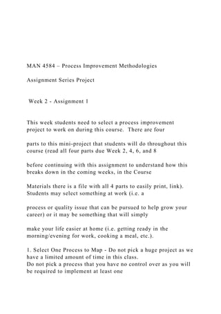 MAN 4584 – Process Improvement Methodologies
Assignment Series Project
Week 2 - Assignment 1
This week students need to select a process improvement
project to work on during this course. There are four
parts to this mini-project that students will do throughout this
course (read all four parts due Week 2, 4, 6, and 8
before continuing with this assignment to understand how this
breaks down in the coming weeks, in the Course
Materials there is a file with all 4 parts to easily print, link).
Students may select something at work (i.e. a
process or quality issue that can be pursued to help grow your
career) or it may be something that will simply
make your life easier at home (i.e. getting ready in the
morning/evening for work, cooking a meal, etc.).
1. Select One Process to Map - Do not pick a huge project as we
have a limited amount of time in this class.
Do not pick a process that you have no control over as you will
be required to implement at least one
 