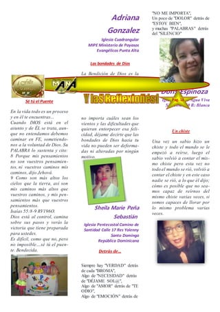 Sé tú el Puente
En la vida todo es un proceso
y en él te encuentras...
Cuando DIOS está en el
asunto y de ÉL se trata, aun-
que no entendamos debemos
caminar en FE, sometiendo-
nos a la voluntad de Dios. Su
PALABRA lo sustenta y cito:
8 Porque mis pensamientos
no son vuestros pensamien-
tos, ni vuestros caminos mis
caminos, dijo Jehová.
9 Como son más altos los
cielos que la tierra, así son
mis caminos más altos que
vuestros caminos, y mis pen-
samientos más que vuestros
pensamientos.
Isaías 55:8-9 RV196O.
Dios está al control, camina
sobre sus pasos y verás la
victoria que tiene preparada
para ustedes.
Es difícil, como que no, pero
no imposible....sé tú el puen-
te. Bendecida.
Adriana
Gonzalez
Iglesia Cuadrangular
MIPE Ministerio de Payasos
Evangélicos Punta Alta
Las bondades de Dios
La Bendición de Dios es la
que enriquece y no añade
tristeza con ella. Dios ha de-
positado una gracia especial
no importa cuáles sean los
vientos y las dificultades que
quieran entorpecer esa feli-
cidad, déjame decirte que las
bondades de Dios hacia tu
vida no pueden ser deforma-
das ni alteradas por ningún
motivo.
Sheila Marie Peña
Sebastián
Iglesia Pentecostal Camino de
Santidad Calle 17 Res Yolenny
Santo Domingo
República Dominicana
Detrás de…
Siempre hay "VERDAD" detrás
de cada "BROMA",
Algo de "NECESIDAD" detrás
de "DÉJAME SOL@",
Algo de "AMOR" detrás de "TE
ODIO",
Algo de "EMOCIÓN" detrás de
"NO ME IMPORTA",
Un poco de "DOLOR" detrás de
"ESTOY BIEN",
y muchas "PALABRAS" detrás
del "SILENCIO"
Doris Espinoza
Iglesia Ríos de Agua Viva
San José 650 B: Blanca
Un chiste
Una vez un sabio hizo un
chiste y todo el mundo se le
empezó a reírse, luego el
sabio volvió a contar el mis-
mo chiste pero esta vez no
todo el mundo se rió, volvió a
contar el chiste y en este caso
nadie se rió, a lo que él dijo;
cómo es posible que no sea-
mos capaz de reírnos del
mismo chiste varias veces, si
somos capaces de llorar por
lo mismo problema varias
veces.
Pag. 18
7
 