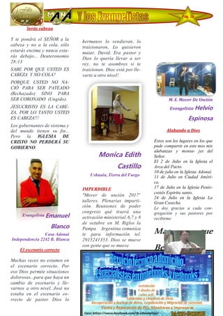 Serás cabeza
Y te pondrá el SEÑOR a la
cabeza y no a la cola, sólo
estarás encima y nunca esta-
rás debajo... Deuteronomio
28:13
SABE POR QUE USTED ES
CABEZA Y NO COLA?
PORQUE USTED NO NA-
CIÓ PARA SER PATEADO
(Rechazado) SINO PARA
SER CORONADO (Ungido).
JESUCRISTO ES LA CABE-
ZA, POR LO TANTO USTED
ES CABEZA!!!
Los gobernantes de sistema y
del mundo tienen su fin...
Pero la IGLESIA DE
CRISTO NO PERDERÁ SU
GOBIERNO.
Evangelista Emanuel
Blanco
Casa Adonaí
Independencia 2242 B. Blanca
El escenario correcto
Muchas veces no estamos en
el escenario correcto. Por
eso Dios permite situaciones
dolorosas...para que haya un
cambio de escenario y lle-
varnos a otro nivel, José no
estaba en el escenario co-
rrecto de pastor Dios lo
quería llevar a ser goberna-
dor. Y Dios permitió que sus
hermanos lo vendieran, lo
traicionaron, Lo quisieron
matar. David. Era pastor y
Dios lo quería llevar a ser
rey, no te asombres si te
traicionan. Dios está por lle-
varte a otro nivel!
Monica Edith
Castillo
Ushuaia, Tierra del Fuego
·
IMPERDIBLE
"Mover de unción 2017'
talleres. Plenarias imparti-
ción. Reuniones de poder
congreso qué traerá una
activación ministerial. 6,7 y 8
de octubre en M. Riglos la
Pampa Argentina comuníca
te para información tel.
2915241353. Dios se mueve
con gente que se mueve.
M. E. Mover De Unción
Evangelista Helvio
Espinosa
Alabando a Dios
Estos son los lugares en los que
pude compartir en este mes mis
alabanzas y mensa- jes del
Señor.
El 2 de Julio en la Iglesia el
Arca del Pacto.
10 de julio en la Iglesia Adonaí.
11 de Julio en Ciudad Améri-
ca.
17 de Julio en la Iglesia Pente-
costés Espiritu santo.
24 de Julio en la Iglesia La
Gran Cosecha.
Le doy gracias a cada con-
gregación y sus pastores por
recibirme
Mas que
Bendecido
Pag. 26
7
 