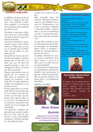 Levántate y Confía en Dios
La Biblia es la historia de los
hombres y mujeres que mu-
chas veces fallaron a Dios.
Pero también es la historia
de las muchas oportunidades
que Dios les da.
Abraham se equivoca y falla,
una y otra vez, y aún así Dios
no deja de darle lo que Él le
había prometido.
Jacob fue obstinado y egoís-
tamente quiere tener bendi-
ciones y es Dios que, vez tras
vez, le enseña que la bendi-
ción está en poner su con-
fianza en Él.
El pueblo de Israel que por
40 años desconfía, se queja y
divaga por el desierto y es
Dios que por 40 años les
guarda, protege y ama y fi-
nalmente les lleva a la tierra
que Él les prometió.
Sansón, que muchas veces se
aparta de los caminos de
Dios, hace su voluntad e in-
cumple sus promesas y con
todo, Dios le sigue amando y
cumple sus propósitos y sus
promesas en él.
David, quien pide ser exami-
nado aún de sus pecados que
le son ocultos, pero que ho-
rroriza con los que son pú-
blicos. Pero aún así Dios ve
en él su fe y la intención de
su corazón, y le perdona, ha-
ciendo de él un ejemplo de
integridad.
Los apóstoles, hombres im-
perfectos que aspirar y anhe-
lan vivir una vida de per-
fección. Y que sinceramente
prometen y vuelven a prome-
ter. Pero Dios les hace
testigos de su amor y su po-
der.
Algo parecido pasa con
nosotros. Hacemos promesas
sinceras que fallamos una y
otra vez, Prometemos y vol-
vemos a prometer. Fallamos
y volvemos a fallar. y Dios lo
sabe, y no por eso disminuye
su amor y su gran misericor-
dia, esperando que volvamos
a Él.
Lo que Dios anhela es nues
tra determinación de insistir,
de proseguir, de obstinada-
mente volver a prometer y
anhelar la vida que Dios es-
pera de los suyos.
Levántate. Inténtalo de nue-
vo. Vuelve a intentarlo. No te
dejes vencer y cree en tu
Dios, que es un Dios de nue-
vas oportunidades.
Y recuerda que lo importante
no es quien gana o pierde las
batallas sino quien gana la
guerra. Y Dios nos ha prome-
tido la victoria. Porque solo
desea Dios y eso finalmente
hará Dios.
CONFÍA EN DIOS
Mario Rubén
Guzmán
Iglesia Cree Calle 36 Nº681
Barrió Villa Incor Santa Rosa
de Calamuchita Córdoba
Dani Córdoba Iglesia Penniel
De Bahía Blanca
·
El tiempo de la prueba ha ter-
minado, el invierno pasó y una
nueva estación está a las
puertas. Dios levanta en ti una
nueva canción, canción de
victoria.
C.E.P.A.A 2017
Escuela De Crecimiento Profético
·
>LO PROFÉTICO PRODUCE
ORDEN<
En Génesis 1:2 dice " Y la tierra estaba
desordenada y vacía, y las tinieblas
estaban sobre la faz del abismo, y el
Espíritu de Dios se movía sobre la faz de
las aguas".
El Espíritu de Dios se movía sobre un
montón de ruinas porque su función
profética es traer Orden divino sobre lo
desordenado.
>Lo que está en desorden está en
Tinieblas<
Debemos funcionar en lo profético para
traer el reino de Dios sobre todo lugar
que está en tinieblas.
Habrá una limpieza sobrenatural en tu
País, Ciudad y lugar donde Dios te puso
mientras dejes al Espíritu de Santo operar
en ti bajo una Unción Profética.
Pag. 28
7
Y el Dios de Paz estará con
vosotros
Filipenses4: 9
 