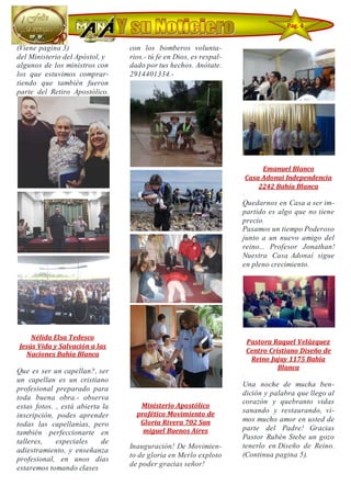 (Viene pagina 3)
del Ministerio del Apóstol, y
algunos de los ministros con
los que estuvimos comprar-
tiendo que también fueron
parte del Retiro Apostólico.
Nélida Elsa Tedesco
Jesús Vida y Salvación a las
Naciones Bahía Blanca
Que es ser un capellan?, ser
un capellan es un cristiano
profesional preparado para
toda buena obra.- observa
estas fotos. , está abierta la
inscripción, podes aprender
todas las capellanías, pero
también perfeccionarte en
talleres, especiales de
adiestramiento, y enseñanza
profesional, en unos días
estaremos tomando clases
con los bomberos volunta-
rios.- tú fe en Dios, es respal-
dado por tus hechos. Anótate.
2914401334.-
Ministerio Apostólico
profético Movimiento de
Gloria Rivera 702 San
miguel Buenos Aires
Inauguración! De Movimien-
to de gloria en Merlo exploto
de poder gracias señor!
Emanuel Blanco
Casa Adonai Independencia
2242 Bahía Blanca
·
Quedarnos en Casa a ser im-
partido es algo que no tiene
precio.
Pasamos un tiempo Poderoso
junto a un nuevo amigo del
reino... Profesor Jonathan!
Nuestra Casa Adonaí sigue
en pleno crecimiento.
Pastora Raquel Velázquez
Centro Cristiano Diseño de
Reino Jujuy 1175 Bahía
Blanca
·
Una noche de mucha ben-
dición y palabra que llego al
corazón y quebranto vidas
sanando y restaurando, vi-
mos mucho amor en usted de
parte del Padre! Gracias
Pastor Rubén Stebe un gozo
tenerlo en Diseño de Reino.
(Continua pagina 5).
Pag. 4
 