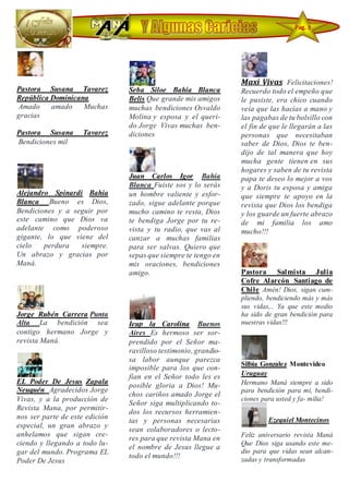 Pastora Susana Tavarez
República Dominicana
Amado amado Muchas
gracias
Pastora Susana Tavarez
Bendiciones mil
Alejandro Spinardi Bahía
Blanca Bueno es Dios,
Bendiciones y a seguir por
este camino que Dios va
adelante como poderoso
gigante, lo que viene del
cielo perdura siempre.
Un abrazo y gracias por
Maná.
Jorge Rubén Carrera Punta
Alta La bendición sea
contigo hermano Jorge y
revista Maná.
EL Poder De Jesus Zapala
Neuquén Agradecidos Jorge
Vivas, y a la producción de
Revista Mana, por permitir-
nos ser parte de este edición
especial, un gran abrazo y
anhelamos que sigan cre-
ciendo y llegando a todo lu-
gar del mundo. Programa EL
Poder De Jesus
Seba Siloe Bahía Blanca
Belis Que grande mis amigos
muchas bendiciones Osvaldo
Molina y esposa y el queri-
do Jorge Vivas muchas ben-
diciones
Juan Carlos Igor Bahía
Blanca Fuiste sos y lo serás
un hombre valiente y esfor-
zado, sigue adelante porque
mucho camino te resta, Dios
te bendiga Jorge por tu re-
vista y tu radio, que vas al
canzar a muchas familias
para ser salvas. Quiero que
sepas que siempre te tengo en
mis oraciones, bendiciones
amigo.
Ieup la Carolina Buenos
Aires Es hermoso ser sor-
prendido por el Señor ma-
ravilloso testimonio, grandio-
sa labor aunque parezca
imposible para los que con-
fían en el Señor todo les es
posible gloria a Dios! Mu-
chos cariños amado Jorge el
Señor siga multiplicando to-
dos los recursos herramien-
tas y personas necesarias
sean colaboradores o lecto-
res para que revista Mana en
el nombre de Jesus llegue a
todo el mundo!!!
Maxi Vivas Felicitaciones!
Recuerdo todo el empeño que
le pusiste, era chico cuando
veía que las hacías a mano y
las pagabas de tu bolsillo con
el fin de que le llegarán a las
personas que necesitaban
saber de Dios, Dios te ben-
dijo de tal manera que hoy
mucha gente tienen en sus
hogares y saben de tu revista
papa te deseo lo mejor a vos
y a Doris tu esposa y amiga
que siempre te apoyo en la
revista que Dios los bendiga
y los guarde un fuerte abrazo
de mi familia los amo
mucho!!!
Pastora Salmista Julia
Cofre Alarcón Santiago de
Chile Amén! Dios, sigan cum-
pliendo, bendiciendo más y más
sus vidas,.. Ya que este medio
ha sido de gran bendición para
nuestras vidas!!!
Silbia Gonzalez Montevideo
Uruguay
Hermano Maná siempre a sido
para bendición para mi, bendi-
ciones para usted y fa- milia!
Ezequiel Montecinos
Feliz aniversario revista Maná
Que Dios siga usando este me-
dio para que vidas sean alcan-
zadas y transformadas
Pag. 9
 