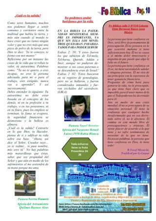 ¿Cuál es la salida?
Como seres humanos, muchos
nos podemos llegar a sentir
comunes y corrientes entre la
multitud que habita la tierra, y
más aún cuando el mundo te
hace creer que no tienes ningún
valor y que no eres más que una
pizca de polvo de la tierra, pero
Dios te dice: ‘Yo te conozco, te
forme con mis manos”
Reflexiona por un instante las
cosas de la vida que te roban tu
valor, tú autoestima. Palabras
como: "Ya no te quiero, o eres
incapaz, no eres la persona
adecuada para mí o para el
trabajo, eres estúpido, nunca
vas a aprender". Y así
sucesivamente.
Debes entender lo siguiente: Tu
autoestima no debe estar
basada en el concepto de los
demás, ni en tu profesión o tu
trabajo, o en tus posesiones, ni
en tu físico, pues los empleos se
terminan, la fama se evapora,
la seguridad financiera se
desmorona y la belleza es
efímera.
¿Cuál es la salida? Centrarte
en lo que Dios, tu Hacedor,
piensa de ti y edificar tu vida
sobre esa base. “Ahora, así
dice el Señor, Creador tuyo…
yo te redimí… te puse nombre,
mío eres tú” No hay palabras
más maravillosas que éstas,
saber que soy propiedad del
Señor y que aún en medio de los
sufrimientos el me sostendrá de
su mano porque me ama.
Pastora Norma Massante
Iglesia del Avivamiento
Quilmes Buenos Aires
No podemos andar
huérfanos por la vida.
EN LA BIBLIA LA PATER-
NIDAD MINISTERIAL SIEM-
PRE ES IMPORTANTE, YA
QUE SIN ELLA LOS MINIS-
TROS QUEDABAN INHABILI-
TADOS PARA PODER SERVIR
Esdras 2: 59: 'Y estos fueron
los que subieron de Tel-mela,
Tel-harsa, Querub, Addán e
Imer, aunque no pudieron de-
mostrar si sus casas paternas o
su descendencia eran de Israel:'
Esdras 2 :62: 'Estos buscaron
en su registro de genealogías,
pero no se hallaron, y fueron
considerados inmundos y fue-
ron excluidos del sacerdocio.
(LBLA)
Pastora Raquel Bertañan
Iglesia del Nazareno Betuel
Lainez 1958 Bahía Blanca
Fe-Bíblica calle 3 Nº318 Colonia
Vista Hermosa Nuevo Leon
México
La persona que tiene confianza en
Dios, será libre de pensamientos de
preocupación.Él no pensara en lo
que ocurrirá mañana si tiene
suficiente para hoy. Él no se causa
a sí mismo dolor innecesario y
angustia de que puede que algo le
falte en el futuro.
La persona que tiene confianza en
D-os, no tiene necesidad de adular
a ninguna persona. Él no vira de
sus principios con la esperanza de
tener ganancia financiera.
Preguntas de cómo hará para
ganarse la vida, no le preocupan,
ya que tiene bien claro que es
imposible para él tener menos de lo
que el Todopoderoso ha decretado
para él.
Aún en medio de una crisis
mundial, él no se preocupara de su
situación personal. Él tiene la
confianza que cualquier hecho
desafortunado que no sea decre-
tado sobre él, no le afectara. Él
camina en este mundo libre de
preocupaciones y tristezas. Él
siente placer de acuerdo a lo que
tiene y no sufre sentimientos de
necesitar de lo que no tiene.
En pocas palabras, la persona que
tiene confianza en Dios, lo tiene
todo!
R.Yosef Mizrachi.
Trad&ed por G.Corpus
Todo esfuerzo
tiene su fruto
Proverbios 14:
28
 
