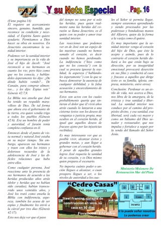 (Viene pagina 14)
Él requiere un acercamiento
sincero, genuino, humilde, que
reconoce su condición y nece-
sidad, el Espíritu Santo quiere
ayudarte. Permitamos a Dios
hacer su obra en nosotros. En
Jesucristo encontramos la sa-
nidad interior.
Podemos ver la sanidad interior
y su importancia en la vida de
José el hijo de Jacob: “José
reconoció a sus hermanos en
cuanto los vio; pero hizo como
que no los conocía, y hablán-
doles ásperamente les dijo: ¿De
dónde habéis venido?... De
Canaán, para comprar alimen-
tos… y les dijo: Espías sois”
Génesis 42:7,9.
La Biblia nos enseña que José
ha tenido un respaldo mara-
villoso de Dios. De tal forma
que ahora era el gobernante de
la tierra, era quien vendía trigo
a todos los pueblos (Génesis
42:6). Era un hombre de poder
y autoridad, el faraón tenía
completa confianza en él.
Entonces desde el punto de vis-
ta normal y natural José estaba
en su mejor tiempo. Sin em-
bargo, aparecen sus hermanos
y traen con ellos los tristes y
dolorosos recuerdos de la
adolescencia de José y las di-
fíciles relaciones que hubo
entre ellos.
Como cualquier persona, José
reacciona ante la presencia de
sus hermanos de acuerdo a las
heridas producidas años atrás
(dolor y heridas que no habían
sido curadas), habían transcu-
rrido unos veintidós años, y
José los trató como enseña la
Biblia con indiferencia, aspe-
reza, también los acusa de ser
espías y finalmente los envió a
la cárcel por tres días (Génesis
42:17).
Esto nos deja ver que el paso
del tiempo no sana por si solo
las heridas, pues quien real-
mente sana las heridas del co-
razón se llama Jesucristo, es él
quien con su poder y amor trae
sanidad interior.
Las reacciones que podemos
ver en de José son un espejo de
las nuestras cuando no hemos
sanado el corazón, es decir
cuando no hemos perdonado.
La indiferencia (“hizo como
que no los conocía”) con la
cual se procura ignorar la rea-
lidad, la aspereza (“hablando-
les ásperamente”) con la que se
busca demostrar la ausencia de
cualquier debilidad, y la falsa
acusación y encarcelamiento de
sus hermanos.
Estos son actos con los cuales
probablemente quería que sin-
tieran el dolor que él vivió años
atrás cuando lo lanzaron a una
cisterna (estos son los deseos de
venganza o justicia propia, muy
ocultos en el corazón herido, al
igual que aquellos deseos de
fracaso ajeno por las injusticias
recibidas).
Es muy interesante ver que es
posible vivir, alcanzar éxitos y
grandes metas, y aun llegar a
gobernar con el corazón herido.
A pesar de aquellos grandes
logros José requería la sanidad
de su corazón, y es Dios mismo
quien prepara el escenario.
No importa cuánto poder o un-
ción llegues a alcanzar, o cuan
prospero llegues a ser, o los
niveles de autoridad a los cua-
les el Señor te permita llegar,
siempre estaremos aprendiendo
y siendo procesados por las
poderosas y bondadosas manos
del Alfarero, quien da la forma
a la vasija como él quiere.
Es muy importante que la sa-
nidad interior venga al corazón
del hijo de Dios, que éste la
acepte y asimile, pues de lo
contrario el corazón herido da-
ñará a los que están bajo su
dirección, por su inseguridad
emocional provocará deserción
en sus filas y conducirá al caos
y fracaso a aquellos que dirige
(esto es su familia, iglesia, em-
presa, ministerio, entre otros).
Conclusión: Perdonar es un es-
tilo de vida, nos acerca a Dios,
nos libra de la amargura, de la
tristeza y trae sanidad y liber-
tad. La sanidad interior nos
conduce por el camino del pro-
pósito divino, y esa sanidad, esa
libertad, será cada vez mayor y
como un bálsamo del Dios sa-
nador y restaurador, que nos
impulsa y fortalece a seguir por
la senda del llamado del Señor
Jesús.
Ministerio Misionero De
Restauración Mar del Plata
 