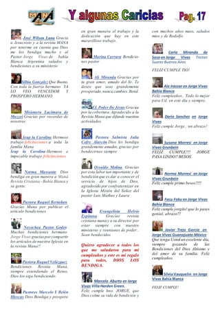 José Wilson Luna Gracia
a Jesucristo y a la revista MANA
por tenerme en cuenta que Dios
me los bendiga mucho y al
Pastor Jorge Vivas de bahía
Blanca Argentina saludos y
bendiciones a su ministerio
Silbia Gonzalez Que Bueno,
Con toda la fuerza hermano YA
LO VEO VENCEDOR Y
PROSPERO HERMANO
Misionera Lucimara de
Mazzei Gracias por recordar de
nosotras
Ieup la Carolina Hermoso
trabajo felicitaciones a toda la
familia Mana
Ieup la Carolina Hermoso e
impecable trabajo felicitaciones
Norma Massante Dios
bendiga en gran manera a Maná
Revista Cristiana - Bahía Blanca y
su gente.
Pastora Raquel Bertañan
Gracias Mana por publicar el
artículo bendiciones
Necochea Pastor Godoy
Muchas bendiciones hermano
Jorge Vivas graciasporcompartir
los artículos de nuestra Iglesia en
la revista Mana!!
Pastora Raquel Velázquez
Bendiciones Revista Maná,
siempre extendiendo el Reino,
Dios los siga bendiciendo.
Pastores Marcelo Y Belén
Illescas Dios Bendiga y prospere
en gran manera el trabajo y la
dedicación que hay en este
maravilloso trabajo.
Marina Carrara Bendicio-
nes pastor
Ali Miranda Gracias por
tu gran amor, amado del Sr. Te
deseo que seas grandemente
prosperado,nunca cambies.Bend.
EL Poder De Jesus Gracias
por la cobertura. Agradecido a la
Revista Mana que difunde nuestras
actividades.
Pastora Salmista Julia
Cofre Alarcón Dios les bendiga
grandemente amados, gracias por
bendecirnos siempre
Osvaldo Molina Gracias
por esta labor tan importante y de
bendición que es dar a conocer el
servicio de hijos de Dios,
agradecido por confraternizar en
la Iglesia Misión del Señor del
pastor Luis Mathus y Laura
Evangelista Helvio
Espinosa Gracias revista
cristiana mana y a su director por
estar siempre con nuestro
ministerio y reuniones de poder..
Sean bendecidos
Quiero agradecer a todos los
que me saludaron para mi
cumpleaños y este es mi regalo
para todos, DIOS LOS
BENDIGA.
Marcela Aburto en Jorge
Vivas Villa Harden Green.
Feliz cumple hno. JORGE, que
Dios colme su vida de bendición y
con muchos años mass, saludos
míos y de Rodolfo
Carla Miranda de
Sosa en Jorge Vivas Tristan
Suarez Buenos Aires
FELIZ CUMPLE TIO!
Ale Irassar en Jorge Vivas
Bahía Blanca
Feliz cumpleaños.. Todo lo mejor
para Ud. en este día y siempre.
Darío Sanchez en Jorge
Vivas
Feliz cumple Jorge.. un abrazo!
Susana Morresi en Jorge
Vivas Grunbein
FELIZ CUMPLE!!!! JORGE
PASA LINDO!! BESOS
Norma Morresi en Jorge
Vivas Grunbein
Feliz cumple primo besos!!!!!
Facu Faku en Jorge Vivas
Bahía Blanca
Feliz cumple jorgito! que lo pases
genial, abrazo!!!
Javier Trejo García en
Jorge Vivas Guanajuato México
Que tenga Usted un excelente día,
siempre gozando de las
Bendiciones del Dios Altísimo y
del amor de su familia. Feliz
cumpleaños.
Silvia Vauquelin en Jorge
Vivas Bahía Blanca
FELIZ CUMPLE!
 
