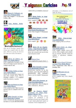 Blanca E. Velázquez en
Jorge Vivas Pichanal Salta
Jorge feliz cumple!!! ! Un de tu tío
Carlos y flia...
Irma Medina Bahía
Blanca
Dios me lo bendiga Amado Hno
Jorge que cumpla miles de años
mas; Dios lo corone de favores
Los Amo mis bellos Hermanos
Sierva de Jehova en
Jorge Vivas Bahía Blanca
Feliz cumpleaños hermano Jorge
Dios le bendiga en gran manera. Y
cumpla mucho más
Cristina Calisto en Jorge
Vivas Bahía Blanca
Deseo de corazón que tengas un
muy feliz cumple Jorge. Dios te
bendiga siempre y se cumplan
todos tus deseos y sueños
Marcela Palacio en Jorge
Vivas Bahía Blanca
Feliz cumple primo!! Que la pases
genial y que se cumplan todos tus
deseos
Silbia Gonzalez en Jorge
Vivas Montevideo Uruguay
Feliz y bendecido dia para usted
hermano en su dia BENDICIONES
OJO CON LA COMIDA JAJAAA!
Marta Trelles en Jorge
Vivas Bahía Blanca
Feliz cumple!!!!!! � �
� � � � � �
GladysEspinoza en Jorge
Vivas Puerto Piray Misiones
Cuñi, Feliz Cumple!!!! Tkmmmmm
Dana Piaggio en Jorge
Vivas Bahía Blanca
Feliz cumple!! � �
María DE Los Ángeles
Valdez - Jorge Vivas San Miguel
Bendiciones y muy feliz cumple le
deseo de corazón este sea un dia
especial para usted
Karen Vivas
Feliz cumpleaños papito lindo ♡
Silbia Gonzalez en Jorge
Vivas Montevideo Uruguay
Bendiciones muchas en su dia
hermano, pase muy feliz CON LA
BENDICION DEL SEÑOR!!!
Suave con la comida!! Jajajaaaa
Javier Silva Guerrero en
Jorge Vivas Bahía Blanca
Feliz cumpleaños. Dios bendiga tu
vida y ministerio. Abrazos
Ap Gustavo Daniel
Fernández en Jorge Vivas
Quilmes Buenos Aires
Como confías en Dios abrirá
caminos de sabiduría y de
inteligencia para que hagas todo
lo que tienes planeado según su
voluntad. Feliz Cumpleaños te
deseamos a la distancia con el
amor de Jesus....
Mirta Vivas en Jorge
Vivas Bahía Blanca
Feliz cumple primo un abraso
José Cortes en Jorge
Vivas Bahía Blanca
Feliz cumple amado siervo del
eterno, Dios cumpla cada anhelo
de su corazón. Reciba usted los
cálidos y afectuoso saludos.
Abrazos
Pastora Raquel Velázquez
en Jorge Vivas Bahía Blanca
Feliz cumpleaños Hno Dios te
bendiga Mas
Ali Miranda está con
Jorge Vivas. Neuquén
Q los cumplas muy Feliz Amado
Hno!!!!!!
 