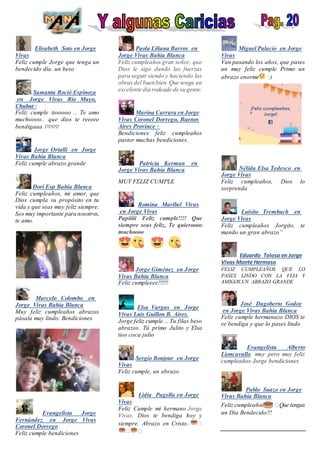 Elisabeth Soto en Jorge
Vivas
Feliz cumple Jorge que tenga un
bendecido día. un beso
Samanta Roció Espinoza
en Jorge Vivas Río Mayo,
Chubut ·
Feliz cumple tiooooo .. Te amo
muchoooo.. que dios te reeeee
bendigaaa ♡♡♡♡
Jorge Ortalli en Jorge
Vivas Bahía Blanca
Feliz cumple abrazo grande
Dori Esp Bahía Blanca
Feliz cumpleaños, mi amor, que
Dios cumpla su propósito en tu
vida y que seas muy feliz siempre.
Sos muy importante para nosotros,
te amo.
Marcelo Colombo en
Jorge Vivas Bahía Blanca
Muy feliz cumpleaños abrazos
pásala muy lindo. Bendiciones
Evangelista Jorge
Fernández en Jorge Vivas
Coronel Dorrego
Feliz cumple bendiciones
Paola Liliana Barros en
Jorge Vivas Bahía Blanca
Feliz cumpleaños gran señor, que
Dios le siga dando las fuerzas
para seguir siendo y haciendo las
obras del buen bien. Que tenga un
excelente dia rodeado de su gente.
Marina Carrara en Jorge
Vivas Coronel Dorrego, Buenos
Aires Province ·
Bendiciones feliz cumpleaños
pastor muchas bendiciones.
Patricia Kerman en
Jorge Vivas Bahía Blanca
MUY FELIZ CUMPLE
Romina Maribel Vivas
en Jorge Vivas
Papiiiii Feliz cumple!!!! Que
siempre seas feliz, Te quieroooo
muchoooo
P � �te ma
Jorge Giménez en Jorge
Vivas Bahía Blanca
Feliz cumpleeee!!!!!!
Me en
Elsa Vargas en Jorge
Vivas Luis Guillon B. Aires.
Jorge feliz cumple... Tu filas beso
abrazos. Tú primo Julito y Elsa
tios coca julio
Sergio Bonjour en Jorge
Vivas
Feliz cumple, un abrazo.
Lidia Pagella en Jorge
Vivas
Feliz Cumple mi hermano Jorge
Vivas. Dios te bendiga hoy y
siempre. Abrazo en Cristo.. �
� �
Miguel Palacio en Jorge
Vivas
Van pasando los años, que pases
un muy feliz cumple Primo un
abrazo enorme :)
Nélida Elsa Tedesco en
Jorge Vivas
Feliz cumpleaños, Dios lo
sorprenda
Luisito Trembuch en
Jorge Vivas
Feliz cumpleaños Jorgito, te
mando un gran abrazo”
Eduardo Tolosa en Jorge
Vivas Monte Hermoso
FELIZ CUMPLEAÑOS QUE LO
PASES LINDO CON LA FLIA Y
AMIGOS.UN ABRAZO GRANDE
José Dagoberto Godoy
en Jorge Vivas Bahía Blanca
Feliz cumple hermanazo DIOS te
re bendiga y que lo pases lindo
Evangelista Alberto
Lioncavallo muy pero muy feliz
cumpleaños Jorge bendiciones
Pablo Suazo en Jorge
Vivas Bahía Blanca
Feliz cumpleaños �Que tengas
un Dia Bendecido!!!
 