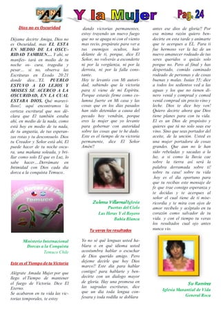 Dios no es Oscuridad
Déjame decirte Amiga, Dios no
es Oscuridad, mas EL ESTA
EN MEDIO DE LA OSCU-
RIDAD TAMBIEN… Y ahí, se
manifes- tará en medio de tu
noche os- cura, tragedia y
pesar… si no, observa las
Escrituras en Exodo 20:21
donde dice...¨EL PUEBLO
ESTUVO A LO LEJOS Y
MOISES SE ACERCO A LA
OSCURIDAD, EN LA CUAL
ESTABA DIOS. Qué maravi-
lloso!, aquí encontramos la
certeza escritural que nos dé-
clara que El también estaba
ahí, en medio de la nada, como
está hoy en medio de tu nada,
de tu angustia, de tus esperan-
zas rotas y tu desconsuelo. Dios
tu Creador y Señor está ahí, El
puede hacer de tu noche oscu-
ra, una mañana soleada, y bri-
llar como solo El que es Luz, lo
sabe hacer….Derrámate en
Intimidad con Dios cada dia
dorca a la conquista Temuco..
Ministerio Internacional
Dorcas a la Conquista
Temuco Chile
Este es el Tiempo de tu Victoria
Alégrate Amada Mujer por que
llego el Tiempo de mantener
el fuego de Victoria. Dice El
Eterno.
Se acabaron en tu vida las vic-
torias temporales, te estoy
dando victorias permanentes,
estoy trayendo un nuevo fuego
que no se apaga ni con el viento
mas recio, prepárate para ver a
tus enemigos ocultos, huir
delante de ti, porque, dice El
Señor, no volverás a esconderte
ni por la vergüenza, ni por la
derrota, ni por la falla cons-
tante.
Hoy te levanto con Mi autori-
dad, sabiendo que la victoria
para ti viene de mi Espíritu.
Porque estarás firme como co-
lumna fuerte en Mi casa y las
cosas que en los días pasados
han sido detenidas a causa del
pecado hoy vendrán, porque
eres la mujer que yo levante
para gobernar con autoridad
sobre las cosas que te he dado.
Este es el tiempo de tu victoria
permanente, dice El Señor
Amén!!
Zulema Villarreal Iglesia
Puertas del Cielo
Las Heras Y el Boyero
Bahía Blanca
Tu veras los resultados
Yo no sé qué lenguas usted ha-
blara o en qué idioma usted
acostumbra hablar o escuchar
de Dios querido amigo. Pero
dejeme decirle que hoy Dios
marco!! Este dia para hablar
contigo! para hablarte y ben-
decirte con un dialogo mayor
de gloria. Hay una promesa en
las sagradas escrituras, dice
que un dia toda lengua con-
fesara y toda rodilla se doblara
antes ese dios de gloria!! Por
esa misma razón quiero ben-
decirte en esta tarde y animarte
que te acerques a EL. Para ti
fue hermoso ver la luz de un
nuevo amanecer rodeado de tus
seres queridos o quizás solo
porque no. Pero al final y has
despertado, comido caminado
rodeado de personas y de cosas
buenas y malas. Isaias 55; dice
a todos los sedientos ved a las
aguas y los que no tienen di-
nero venid y comprad y comed
venid comprad sin precio vino y
leche. Dios te dice hoy ven!
Quiero decirte ahora que Dios
tiene planes para con tu vida.
El es un Dios de propósito y
quieres que tú no solo seas ese
vino. Sino que seas portador del
aceite, de la unción. Usted es
una mujer portadora de cosas
grandes. Que aun no le han
sido rebeladas y sacadas a la
luz. a si como la lluvia cae
sobre la tierra así será la
palabra derramada sobre ti!
sobre tu casa! sobre tu vida
.hoy es el dia oportuno para
que tu recibas este mensaje de
fe que trae consigo esperanza y
te decidas y te acerques al
señor el cual tiene de ti mise-
ricordia y te mira con ojos de
amor recíbelo y acéptalo en tu
corazón como salvador de tu
vida. y con el tiempo tu veras
los resultados cual ojo antes
nunca vio.
Su Ramírez
Iglesia Manantial de Vida
General Roca
 