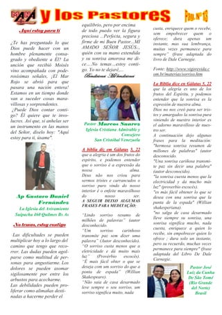 Aquí estoy para tí
¿Te has preguntado lo que
Dios puede hacer con un
hombre plenamente consa-
grado y obediente a Él? La
unción que recibió Moisés
vino acompañada con pode-
rosísimas señales, ¡El Mar
Rojo se abrió para que
pasara una nación entera!
Estamos en un tiempo donde
van a suceder cosas mara-
villosas y sorprendentes.
¿Puede Dios contar conti-
go? Él quiere que te invo-
lucres. Así que, si anhelas ser
un instrumento en las manos
del Señor, díselo hoy: "Aquí
estoy para ti, úsame".
Ap Gustavo Daniel
Fernández
La Iglesia del Avivamiento
Suipacha 460 Quilmes Bs As
No temas, estoy contigo
· Las dificultades se pueden
multiplicar hoy a lo largo del
camino que tengo que reco-
rrer. Las dudas pueden agol-
parse como multitud de per-
sonas para angustiarme. Los
dolores se pueden asomar
sigilosamente por entre los
arbustos para acecharme.
Las debilidades pueden pro-
liferar como alimañas desti-
nadas a hacerme perder el
equilibrio, pero por encima
de todo puedo ver la figura
preciosa ...Perfecta, segura y
firme de mi Buen Pastor...MI
AMADO SEÑOR JESÚS..,
quién con su mano extendida
y su sonrisa amorosa me di-
ce….No temas…estoy conti-
go. Yo no te dejaré,...
Bendiciones Mil bendiciones
Pastor Marcos Suarez
Iglesia Cristiana Admirable y
Consejero
San Cristóbal Venezuela
A bíblia diz em Gálatas 5, 22
que a alegria é um dos frutos do
espírito, e podemos entender
que o sorriso é a expressão da
nossa alma.
Deus não nos criou para
sermos tristes e carrancudos o
sorriso puro vindo do nosso
interior é o enfeite maravilhoso
do nosso ser.
A SEGUIR DEIXO ALGUMAS
FRASES PARA MEDITAÇÃO:
“Lindo sorriso resumo de
milhões de palavras” (autor
desconhecido.
“Um sorriso carinhoso
transmite paz sem dizer uma
palavra” (Autor desconhecido).
“O sorriso custa menos que a
eletricidade e dá muito mais
luz” (Provérbio escocês).
“É mais fácil obter o que se
deseja com um sorriso do que a
ponta de espada” (Willian
Skakespeare).
“Não saia de casa desarmado
leve sempre o seu sorriso, um
sorriso significa muito, nada
custa, enriquece quem o recebe,
sem empobrecer quem o
oferece; dura apenas um
instante, mas sua lembrança,
muitas vezes permanece para
sempre” (frase adaptada do
livro de Dale Carnegie.
Fonte: http://www.vigorevida.c
om.br/materias/sorriso.htm
La Biblia dice en Gálatas 5, 22
que la alegría es uno de los
frutos del Espíritu, y podemos
entender que la sonrisa es la
expresión de nuestra alma.
Dios no nos creó para ser tris-
tes y amargados la sonrisa pura
viniendo de nuestro interior es
el adorno maravilloso de nues-
tro ser.
A continuación dejo algunas
frases para la meditación:
"hermosa sonrisa resumen de
millones de palabras" (autor
desconocido.
"Una sonrisa cariñosa transmi-
te paz sin decir una palabra"
(autor desconocido).
"la sonrisa cuesta menos que la
electricidad y da mucho más
luz" (proverbio escocés).
"es más fácil obtener lo que se
desea con una sonrisa que la
punta de la espada" (Willian
shakesperiana).
"no salga de casa desarmado
lleve siempre su sonrisa, una
sonrisa significa mucho, nada
cuesta, enriquece a quien lo
recibe, sin empobrecer quien lo
ofrece ; dura solo un instante,
pero su recuerdo, muchas veces
permanece para siempre" (frase
adaptada del Libro De Dale
Carnegie.
Pastor José
Luiz da Cunha
De São Tomé
(Rio Grande
del Norte)
Brasil
 