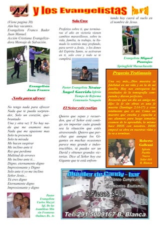 (Viene pagina 30)
Aún hay vacantes.
Evangelista Franco Bader
Juan Manuel.
Acción Cristiana Evangeliza-
dora Mensaje de Salvación.
Evangelista
Juan Franco
Nada para ofreser
No tengo nada para ofrecer
Nada que te pueda sorpren-
der, Solo un corazón, que-
brantado
Una y otra vez Y No hay na-
da que me enamore mas
Nada que me apasione mas
Solo tu presencia
Solo tu mirada
Me hacen suspirar
Me inclino ante ti
Rey que perdona
Multitud de errores
Me inclino ante ti...
Digno, eternamente digno
Impresionante y Digno
Solo ante ti yo me inclino
Señor Jesús...
Tú eres digno
Eternamente digno
Impresionante y digno
Solo Cree
Profetizo sobre ti, que termina-
ras el año en victoria vienen
cambios maravillosos, sobre tu
vida, familia, tu trabajo, tu lla-
mado lo sentirás muy profundo,
para servir a Jesús, y los dones
del Espiritu Santo, se activaran
en ti, solo cree y todo se te
cumplirá.
Pastor Evangelista Néstor
Ángel Garrido Iglesia
Tiempo de Reforma
Centenario Neuquén
El Señor está contigo
Quiero que sepas y recuer-
den, que el Señor está conti-
go sin importar cuán grande
sea la situación que estés
atravesando. Quiero que per-
cibas que aunque los Gi-
gantes en muchas ocasiones
parece muy grande e indes-
tructibles, tú puedes ser un
David y obtener grandes vic-
torias. Dice al Señor hoy ese
Gigante que te está enfren-
tando hoy caerá al suelo en
el nombre de Jesus.
Evangelista Miguel
Pantojas
Springfield Massachusetts
Pastor
Evangelista
Carlos Mazzei
Igl. De las
Asambleas Min
sin Fronteras
Quilmes Bs. As
Pequeño Testimonio
Una vez más....Dios muestra su
fidelidad en mi vida y en la de mi
familia. Hoy nos entregaron los
resultados de la tomografía com-
putada y dieron perfectos.
Recuerdo que un dia un amigo me
dijo: la fe sin obras es una fe
muerta (Santiago 2:14-17) y creo
totalmente que es así. Como un
maestro que enseña y capacita a
sus alumnos para luego tomarles
examen de lo aprendido, lo mismo
hace DIOS con nosotros. DIOS
empezó su obra en nuestras vidas y
la va a terminar.
Roberto
Galleani
Iglesia
Pueblo
Nuevo
Soler 444
B. Blanca
 