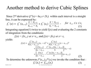 Another method to derive Cubic Splines
Since 2nd derivative (f(x)= 6ai x+2bi) within each interval is a straight
line, it can be expressed by:
, for xi-1  x  xi
(1)
Integrating equation(1) twice to yield fi(x) and evaluating the 2 constants
of integration from the conditions:
fi(x) = f(xi-1) at x=xi-1 and fi(x)= f(xi) at x= xi
yields:
(2)
To determine the unknowns f(xi-1), f(xi) we invoke the condition that :
(3)
𝑓𝑖
′
𝑥𝑖 = 𝑓𝑖+1
′
𝑥𝑖
𝑓𝑖 𝑥 =
𝑓𝑖
′′
𝑥𝑖−1
6 𝑥𝑖 − 𝑥𝑖−1
𝑥𝑖 − 𝑥 3
+
𝑓𝑖
′′
𝑥𝑖
6 𝑥𝑖 − 𝑥𝑖−1
𝑥 − 𝑥𝑖−1
3
+
𝑓 𝑥𝑖−1
𝑥𝑖 − 𝑥𝑖−1
−
𝑓′′
𝑥𝑖−1 𝑥𝑖 − 𝑥𝑖−1
6
𝑥𝑖 − 𝑥
+
𝑓 𝑥𝑖
𝑥𝑖 − 𝑥𝑖−1
−
𝑓′′
𝑥𝑖 𝑥𝑖 − 𝑥𝑖−1
6
𝑥−𝑥𝑖−1
𝑓𝑖
′′
𝑥 = 𝑓𝑖
′′
𝑥𝑖−1
𝑥 − 𝑥𝑖−1
𝑥𝑖−1 − 𝑥𝑖
+ 𝑓𝑖
′′
𝑥𝑖
𝑥 − 𝑥𝑖−1
𝑥𝑖 − 𝑥𝑖−1
MAN 547 Dr. Mohamed Badran 14
 
