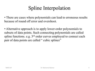 Spline Interpolation
• There are cases where polynomials can lead to erroneous results
because of round off error and overshoot.
• Alternative approach is to apply lower-order polynomials to
subsets of data points. Such connecting polynomials are called
spline functions. e.g. 3rd order curves employed to connect each
pair of data points are called “ cubic splines”
MAN 547 Dr. Mohamed Badran 4
 