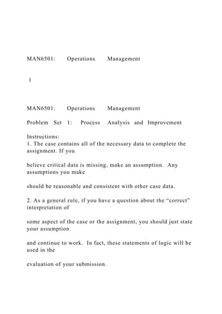 MAN6501: Operations Management
1
MAN6501: Operations Management
Problem Set 1: Process Analysis and Improvement
Instructions:
1. The case contains all of the necessary data to complete the
assignment. If you
believe critical data is missing, make an assumption. Any
assumptions you make
should be reasonable and consistent with other case data.
2. As a general rule, if you have a question about the “correct”
interpretation of
some aspect of the case or the assignment, you should just state
your assumption
and continue to work. In fact, these statements of logic will be
used in the
evaluation of your submission.
 