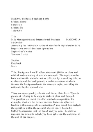 Man7057 Proposal Feedback Form
Student Name
Sanaullah
Student No
18150003
Title
MSc Management and International Business MAN7057-A-
S2-2019/0
Assessing the leadership styles of non-Profit organization & its
impacts on overall business operations
Supervisor’s Name
Vanessa Clarke
Section
Feedback
Mark
Title, Background and Problem statement (10%). A clear and
critical understanding of your chosen topic. The topic must be
both worthwhile and relevant as reflected by: a working title; an
explanation of the background; a problem statement which
focuses the background onto the research topic, providing the
rationale for the research aim
There are some good, yet broad and basic, ideas here. There is
plenty of refining to be done to make it clear and focused.
The problem statement could be worded as a question, for
example, what are the critical success factors in effective
leaders within non-profit organisations? You could then include
the specifics within the research objectives. It has to be
SMART, otherwise is it too broad and you won’t be able to
measure the extent to which you have achieved the outcomes at
the end of the project.
 