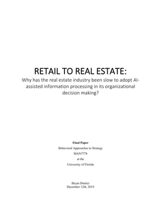 RETAIL TO REAL ESTATE:
Why has the real estate industry been slow to adopt AI-
assisted information processing in its organizational
decision making?
Final Paper
Behavioral Approaches to Strategy
MAN7778
at the
University of Florida
Bryan Dentici
December 12th, 2019
 