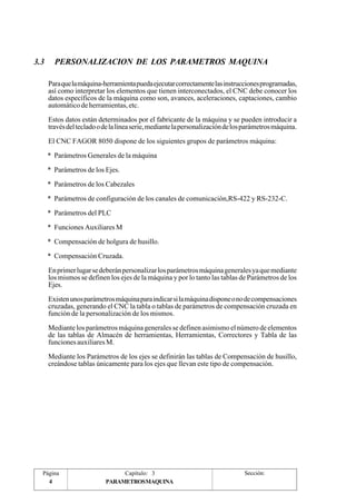 3.3 PERSONALIZACION DE LOS PARAMETROS MAQUINA 
Para que la máquina-herramienta pueda ejecutar correctamente las instrucciones programadas, 
así como interpretar los elementos que tienen interconectados, el CNC debe conocer los 
datos específicos de la máquina como son, avances, aceleraciones, captaciones, cambio 
automático de herramientas, etc. 
Estos datos están determinados por el fabricante de la máquina y se pueden introducir a 
través del teclado o de la línea serie, mediante la personalización de los parámetros máquina. 
El CNC FAGOR 8050 dispone de los siguientes grupos de parámetros máquina: 
* Parámetros Generales de la máquina 
* Parámetros de los Ejes. 
* Parámetros de los Cabezales 
* Parámetros de configuración de los canales de comunicación,RS-422 y RS-232-C. 
* Parámetros del PLC 
* Funciones Auxiliares M 
* Compensación de holgura de husillo. 
* Compensación Cruzada. 
En primer lugar se deberán personalizar los parámetros máquina generales ya que mediante 
los mismos se definen los ejes de la máquina y por lo tanto las tablas de Parámetros de los 
Ejes. 
Existen unos parámetros máquina para indicar si la máquina dispone o no de compensaciones 
cruzadas, generando el CNC la tabla o tablas de parámetros de compensación cruzada en 
función de la personalización de los mismos. 
Mediante los parámetros máquina generales se definen asimismo el número de elementos 
de las tablas de Almacén de herramientas, Herramientas, Correctores y Tabla de las 
funciones auxiliares M. 
Mediante los Parámetros de los ejes se definirán las tablas de Compensación de husillo, 
creándose tablas únicamente para los ejes que llevan este tipo de compensación. 
Página 
4 
Capítulo: 3 Sección: 
PARAMETROSMAQUINA 
 