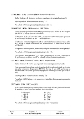 NMISCFUN (P29) (Number of MISCellaneous FUNctions) 
MINAENDW (P30) (MINimum Aux END Width) 
NPCROSS (P31) (Number of Points CROSS compensation) 
MOVAXIS (P32) (MOVing AXIS) 
Página 
12 
Define el número de funciones auxiliares que dispone la tabla de funciones M. 
Valores posibles: Números enteros entre 0 y 255 
Por defecto el CNC asigna a este parámetro el valor 32. 
Define el tiempo que mínimamente deberá permanecer activa la señal AUX END para 
que el CNC la interprete como señal válida. 
Se denomina AUX END a la señal del PLC que indica que ha terminado la ejecución 
de las funciones auxiliares M, S o T correspondientes. 
Si la función auxiliar está personalizada en la tabla de forma que no espera la señal 
AUX END, el tiempo definido en este parámetro será la duración de la señal 
MSTROBE. 
Se expresará en milisegundos, admitiendo cualquier número entero entre 0 y 65535. 
Por defecto el CNC asigna a este parámetro el valor 100. 
En el capítulo "TEMAS CONCEPTUALES" y dentro de la sección "Transferencia 
de las funciones auxiliares M,S,T" se indica la utilización de este parámetro. 
Define el número de puntos que dispone la tabla de compensación cruzada. 
Esta compensación se utiliza cuando dependiendo del desplazamiento de un eje, otro 
eje sufre variaciones de posición. El CNC dispone de una tabla en la que se 
introducirán la variaciones que sufre un eje para las distintas posiciones que ocupa el 
otro. 
Valores posibles: Números enteros entre 0 y 255 
Por defecto el CNC asigna a este parámetro el valor 0 (no dispone de compensación 
cruzada). 
Se utiliza en compensación cruzada e indica el eje que al moverse genera variaciones 
de posición en otro. Se definirá según el siguiente código: 
0 = Ninguno. 5 = Eje V 
1 = Eje X 6 = Eje W 
2 = Eje Y 7 = Eje A 
3 = Eje Z 8 = Eje B 
4 = Eje U 9 = Eje C 
Por defecto el CNC asigna a este parámetro el valor 0 (ninguno). 
Capítulo: 3 Sección: 
PARAMETROSMAQUINA 
GENERALES 
 