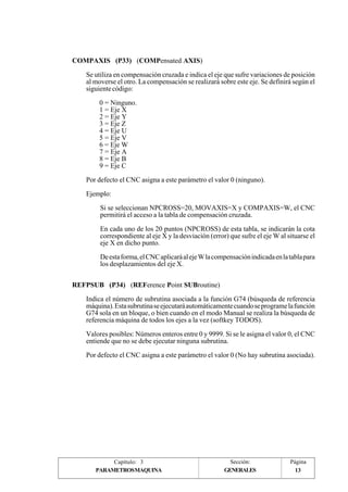 Se utiliza en compensación cruzada e indica el eje que sufre variaciones de posición 
al moverse el otro. La compensación se realizará sobre este eje. Se definirá según el 
siguiente código: 
Si se seleccionan NPCROSS=20, MOVAXIS=X y COMPAXIS=W, el CNC 
permitirá el acceso a la tabla de compensación cruzada. 
En cada uno de los 20 puntos (NPCROSS) de esta tabla, se indicarán la cota 
correspondiente al eje X y la desviación (error) que sufre el eje W al situarse el 
eje X en dicho punto. 
De esta forma, el CNC aplicará al eje W la compensación indicada en la tabla para 
los desplazamientos del eje X. 
Indica el número de subrutina asociada a la función G74 (búsqueda de referencia 
máquina). Esta subrutina se ejecutará automáticamente cuando se programe la función 
G74 sola en un bloque, o bien cuando en el modo Manual se realiza la búsqueda de 
referencia máquina de todos los ejes a la vez (softkey TODOS). 
Valores posibles: Números enteros entre 0 y 9999. Si se le asigna el valor 0, el CNC 
entiende que no se debe ejecutar ninguna subrutina. 
Por defecto el CNC asigna a este parámetro el valor 0 (No hay subrutina asociada). 
Página 
13 
COMPAXIS (P33) (COMPensated AXIS) 
0 = Ninguno. 
1 = Eje X 
2 = Eje Y 
3 = Eje Z 
4 = Eje U 
5 = Eje V 
6 = Eje W 
7 = Eje A 
8 = Eje B 
9 = Eje C 
Por defecto el CNC asigna a este parámetro el valor 0 (ninguno). 
Ejemplo: 
REFPSUB (P34) (REFerence Point SUBroutine) 
Capítulo: 3 Sección: 
PARAMETROSMAQUINA 
GENERALES 
 